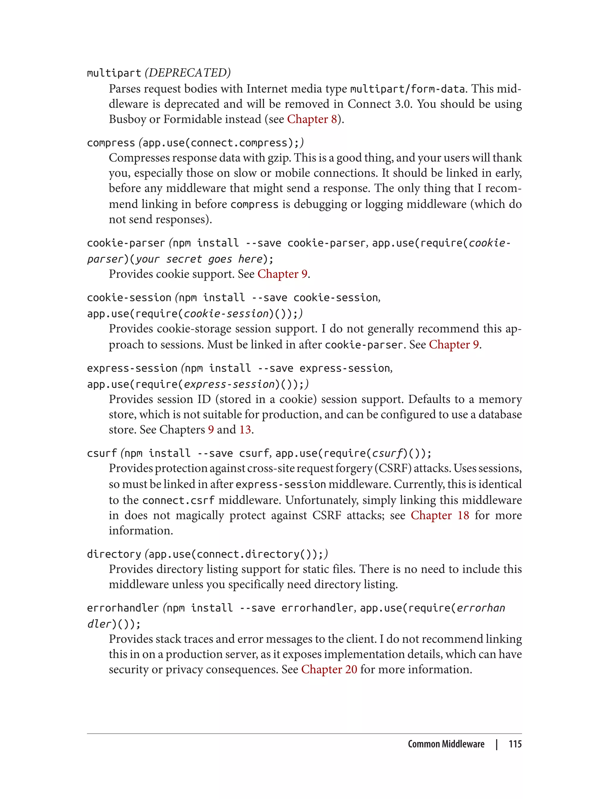 multipart (DEPRECATED)
Parses request bodies with Internet media type multipart/form-data. This mid‐
dleware is deprecated and will be removed in Connect 3.0. You should be using
Busboy or Formidable instead (see Chapter 8).
compress (app.use(connect.compress);)
Compresses response data with gzip. This is a good thing, and your users will thank
you, especially those on slow or mobile connections. It should be linked in early,
before any middleware that might send a response. The only thing that I recom‐
mend linking in before compress is debugging or logging middleware (which do
not send responses).
cookie-parser (npm install --save cookie-parser, app.use(require(cookie-
parser)(your secret goes here);
Provides cookie support. See Chapter 9.
cookie-session (npm install --save cookie-session,
app.use(require(cookie-session)());)
Provides cookie-storage session support. I do not generally recommend this ap‐
proach to sessions. Must be linked in after cookie-parser. See Chapter 9.
express-session (npm install --save express-session,
app.use(require(express-session)());)
Provides session ID (stored in a cookie) session support. Defaults to a memory
store, which is not suitable for production, and can be configured to use a database
store. See Chapters 9 and 13.
csurf (npm install --save csurf, app.use(require(csurf)());
Providesprotectionagainstcross-siterequestforgery(CSRF)attacks.Usessessions,
so must be linked in after express-session middleware. Currently, this is identical
to the connect.csrf middleware. Unfortunately, simply linking this middleware
in does not magically protect against CSRF attacks; see Chapter 18 for more
information.
directory (app.use(connect.directory());)
Provides directory listing support for static files. There is no need to include this
middleware unless you specifically need directory listing.
errorhandler (npm install --save errorhandler, app.use(require(errorhan
dler)());
Provides stack traces and error messages to the client. I do not recommend linking
this in on a production server, as it exposes implementation details, which can have
security or privacy consequences. See Chapter 20 for more information.
Common Middleware | 115
 