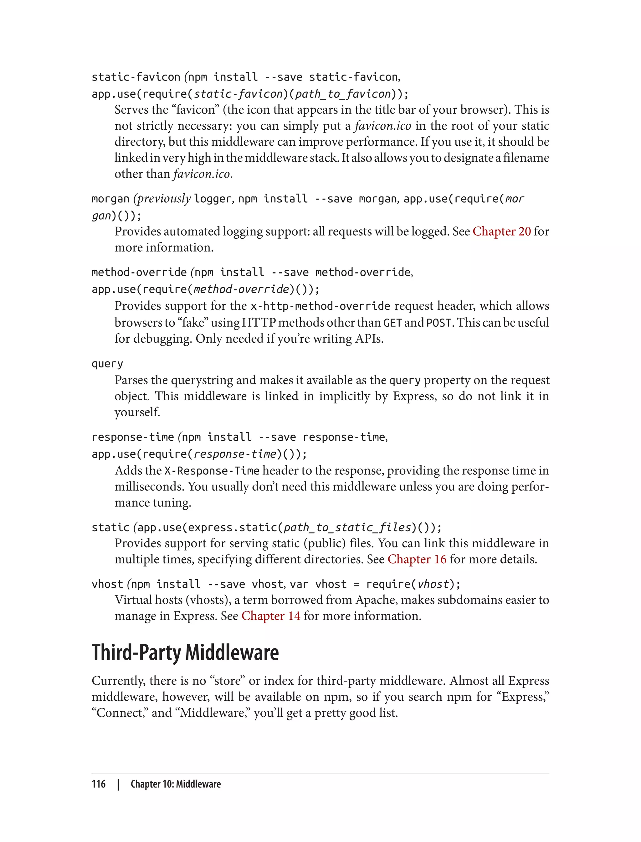 static-favicon (npm install --save static-favicon,
app.use(require(static-favicon)(path_to_favicon));
Serves the “favicon” (the icon that appears in the title bar of your browser). This is
not strictly necessary: you can simply put a favicon.ico in the root of your static
directory, but this middleware can improve performance. If you use it, it should be
linkedinveryhighinthemiddlewarestack.Italsoallowsyoutodesignateafilename
other than favicon.ico.
morgan (previously logger, npm install --save morgan, app.use(require(mor
gan)());
Provides automated logging support: all requests will be logged. See Chapter 20 for
more information.
method-override (npm install --save method-override,
app.use(require(method-override)());
Provides support for the x-http-method-override request header, which allows
browsersto“fake”usingHTTPmethodsotherthanGETandPOST.Thiscanbeuseful
for debugging. Only needed if you’re writing APIs.
query
Parses the querystring and makes it available as the query property on the request
object. This middleware is linked in implicitly by Express, so do not link it in
yourself.
response-time (npm install --save response-time,
app.use(require(response-time)());
Adds the X-Response-Time header to the response, providing the response time in
milliseconds. You usually don’t need this middleware unless you are doing perfor‐
mance tuning.
static (app.use(express.static(path_to_static_files)());
Provides support for serving static (public) files. You can link this middleware in
multiple times, specifying different directories. See Chapter 16 for more details.
vhost (npm install --save vhost, var vhost = require(vhost);
Virtual hosts (vhosts), a term borrowed from Apache, makes subdomains easier to
manage in Express. See Chapter 14 for more information.
Third-Party Middleware
Currently, there is no “store” or index for third-party middleware. Almost all Express
middleware, however, will be available on npm, so if you search npm for “Express,”
“Connect,” and “Middleware,” you’ll get a pretty good list.
116 | Chapter 10: Middleware
 
