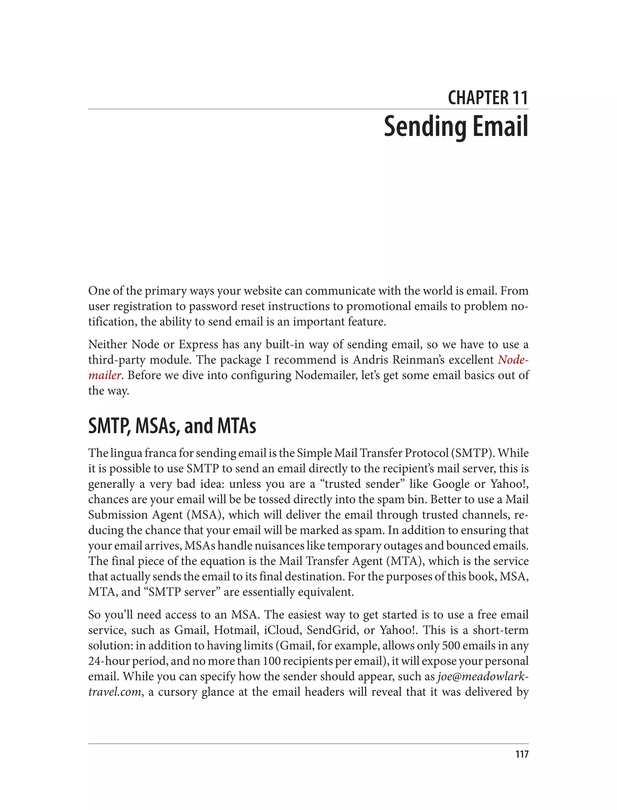 CHAPTER 11
Sending Email
One of the primary ways your website can communicate with the world is email. From
user registration to password reset instructions to promotional emails to problem no‐
tification, the ability to send email is an important feature.
Neither Node or Express has any built-in way of sending email, so we have to use a
third-party module. The package I recommend is Andris Reinman’s excellent Node‐
mailer. Before we dive into configuring Nodemailer, let’s get some email basics out of
the way.
SMTP, MSAs, and MTAs
The lingua franca for sending email is the Simple Mail Transfer Protocol (SMTP). While
it is possible to use SMTP to send an email directly to the recipient’s mail server, this is
generally a very bad idea: unless you are a “trusted sender” like Google or Yahoo!,
chances are your email will be be tossed directly into the spam bin. Better to use a Mail
Submission Agent (MSA), which will deliver the email through trusted channels, re‐
ducing the chance that your email will be marked as spam. In addition to ensuring that
your email arrives, MSAs handle nuisances like temporary outages and bounced emails.
The final piece of the equation is the Mail Transfer Agent (MTA), which is the service
that actually sends the email to its final destination. For the purposes of this book, MSA,
MTA, and “SMTP server” are essentially equivalent.
So you’ll need access to an MSA. The easiest way to get started is to use a free email
service, such as Gmail, Hotmail, iCloud, SendGrid, or Yahoo!. This is a short-term
solution: in addition to having limits (Gmail, for example, allows only 500 emails in any
24-hour period, and no more than 100 recipients per email), it will expose your personal
email. While you can specify how the sender should appear, such as joe@meadowlark‐
travel.com, a cursory glance at the email headers will reveal that it was delivered by
117
 