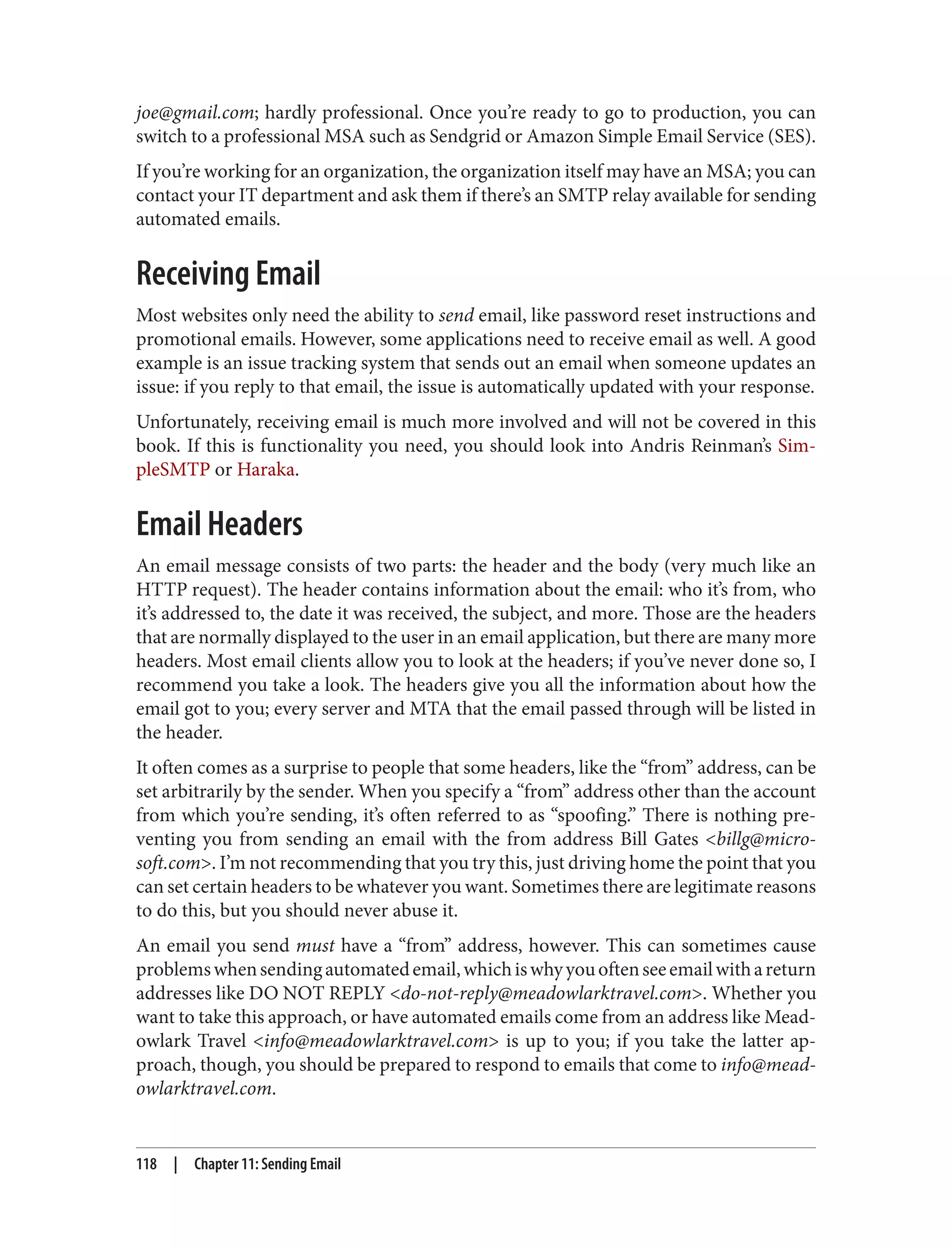 joe@gmail.com; hardly professional. Once you’re ready to go to production, you can
switch to a professional MSA such as Sendgrid or Amazon Simple Email Service (SES).
If you’re working for an organization, the organization itself may have an MSA; you can
contact your IT department and ask them if there’s an SMTP relay available for sending
automated emails.
Receiving Email
Most websites only need the ability to send email, like password reset instructions and
promotional emails. However, some applications need to receive email as well. A good
example is an issue tracking system that sends out an email when someone updates an
issue: if you reply to that email, the issue is automatically updated with your response.
Unfortunately, receiving email is much more involved and will not be covered in this
book. If this is functionality you need, you should look into Andris Reinman’s Sim‐
pleSMTP or Haraka.
Email Headers
An email message consists of two parts: the header and the body (very much like an
HTTP request). The header contains information about the email: who it’s from, who
it’s addressed to, the date it was received, the subject, and more. Those are the headers
that are normally displayed to the user in an email application, but there are many more
headers. Most email clients allow you to look at the headers; if you’ve never done so, I
recommend you take a look. The headers give you all the information about how the
email got to you; every server and MTA that the email passed through will be listed in
the header.
It often comes as a surprise to people that some headers, like the “from” address, can be
set arbitrarily by the sender. When you specify a “from” address other than the account
from which you’re sending, it’s often referred to as “spoofing.” There is nothing pre‐
venting you from sending an email with the from address Bill Gates <billg@micro‐
soft.com>. I’m not recommending that you try this, just driving home the point that you
can set certain headers to be whatever you want. Sometimes there are legitimate reasons
to do this, but you should never abuse it.
An email you send must have a “from” address, however. This can sometimes cause
problemswhensendingautomatedemail,whichiswhyyouoftenseeemailwithareturn
addresses like DO NOT REPLY <do-not-reply@meadowlarktravel.com>. Whether you
want to take this approach, or have automated emails come from an address like Mead‐
owlark Travel <info@meadowlarktravel.com> is up to you; if you take the latter ap‐
proach, though, you should be prepared to respond to emails that come to info@mead‐
owlarktravel.com.
118 | Chapter 11: Sending Email
 