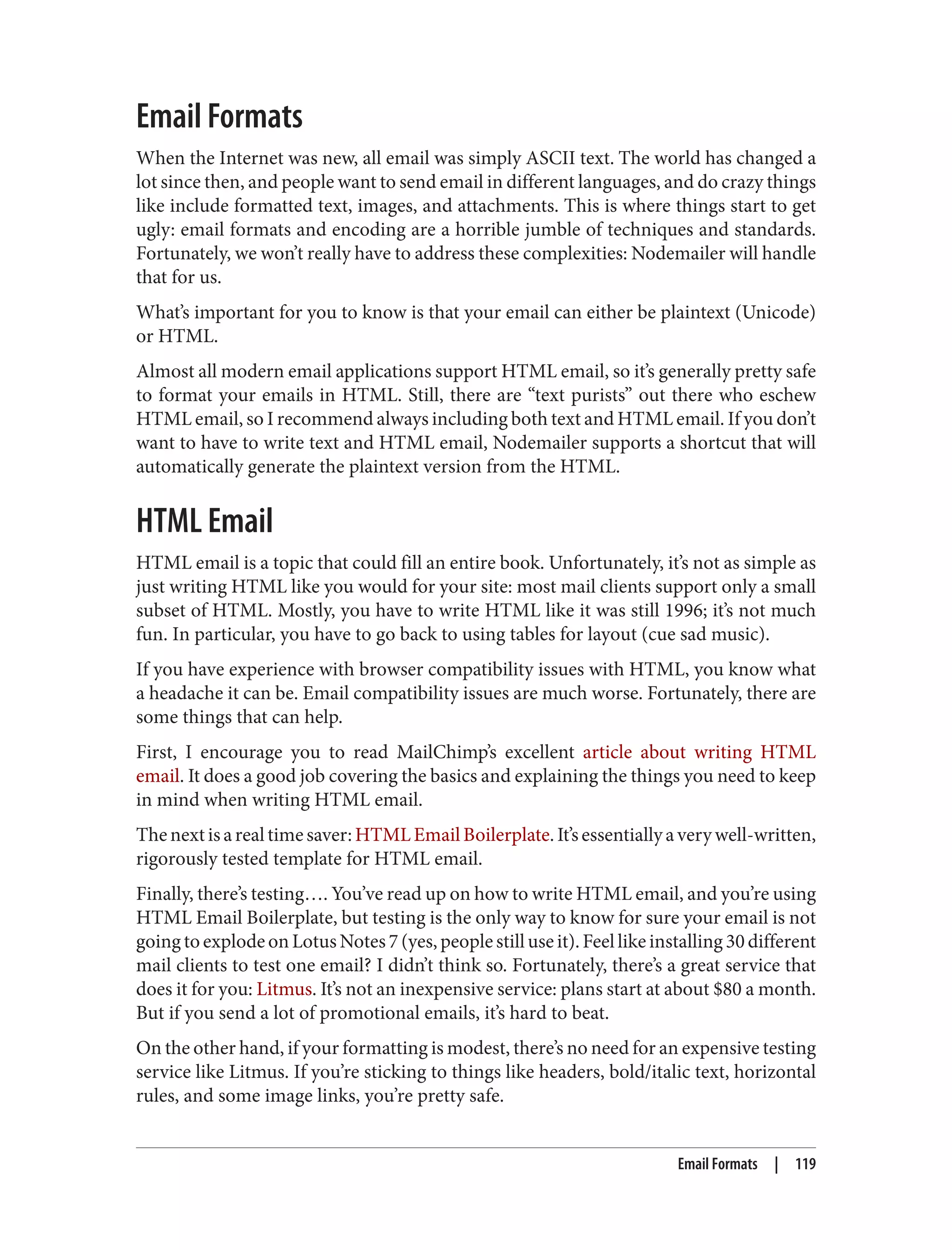 Email Formats
When the Internet was new, all email was simply ASCII text. The world has changed a
lot since then, and people want to send email in different languages, and do crazy things
like include formatted text, images, and attachments. This is where things start to get
ugly: email formats and encoding are a horrible jumble of techniques and standards.
Fortunately, we won’t really have to address these complexities: Nodemailer will handle
that for us.
What’s important for you to know is that your email can either be plaintext (Unicode)
or HTML.
Almost all modern email applications support HTML email, so it’s generally pretty safe
to format your emails in HTML. Still, there are “text purists” out there who eschew
HTML email, so I recommend always including both text and HTML email. If you don’t
want to have to write text and HTML email, Nodemailer supports a shortcut that will
automatically generate the plaintext version from the HTML.
HTML Email
HTML email is a topic that could fill an entire book. Unfortunately, it’s not as simple as
just writing HTML like you would for your site: most mail clients support only a small
subset of HTML. Mostly, you have to write HTML like it was still 1996; it’s not much
fun. In particular, you have to go back to using tables for layout (cue sad music).
If you have experience with browser compatibility issues with HTML, you know what
a headache it can be. Email compatibility issues are much worse. Fortunately, there are
some things that can help.
First, I encourage you to read MailChimp’s excellent article about writing HTML
email. It does a good job covering the basics and explaining the things you need to keep
in mind when writing HTML email.
Thenextisarealtimesaver:HTMLEmailBoilerplate.It’sessentiallyaverywell-written,
rigorously tested template for HTML email.
Finally, there’s testing…. You’ve read up on how to write HTML email, and you’re using
HTML Email Boilerplate, but testing is the only way to know for sure your email is not
goingtoexplodeonLotusNotes7(yes,peoplestilluseit).Feellikeinstalling30different
mail clients to test one email? I didn’t think so. Fortunately, there’s a great service that
does it for you: Litmus. It’s not an inexpensive service: plans start at about $80 a month.
But if you send a lot of promotional emails, it’s hard to beat.
On the other hand, if your formatting is modest, there’s no need for an expensive testing
service like Litmus. If you’re sticking to things like headers, bold/italic text, horizontal
rules, and some image links, you’re pretty safe.
Email Formats | 119
 