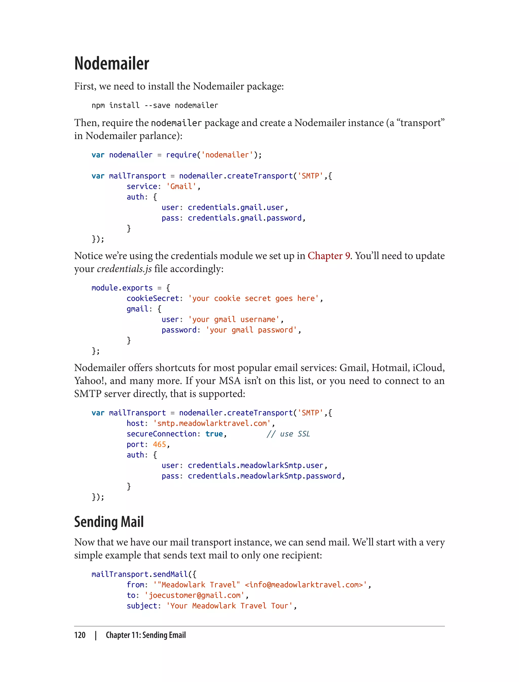 Nodemailer
First, we need to install the Nodemailer package:
npm install --save nodemailer
Then, require the nodemailer package and create a Nodemailer instance (a “transport”
in Nodemailer parlance):
var nodemailer = require('nodemailer');
var mailTransport = nodemailer.createTransport('SMTP',{
service: 'Gmail',
auth: {
user: credentials.gmail.user,
pass: credentials.gmail.password,
}
});
Notice we’re using the credentials module we set up in Chapter 9. You’ll need to update
your credentials.js file accordingly:
module.exports = {
cookieSecret: 'your cookie secret goes here',
gmail: {
user: 'your gmail username',
password: 'your gmail password',
}
};
Nodemailer offers shortcuts for most popular email services: Gmail, Hotmail, iCloud,
Yahoo!, and many more. If your MSA isn’t on this list, or you need to connect to an
SMTP server directly, that is supported:
var mailTransport = nodemailer.createTransport('SMTP',{
host: 'smtp.meadowlarktravel.com',
secureConnection: true, // use SSL
port: 465,
auth: {
user: credentials.meadowlarkSmtp.user,
pass: credentials.meadowlarkSmtp.password,
}
});
Sending Mail
Now that we have our mail transport instance, we can send mail. We’ll start with a very
simple example that sends text mail to only one recipient:
mailTransport.sendMail({
from: '"Meadowlark Travel" <info@meadowlarktravel.com>',
to: 'joecustomer@gmail.com',
subject: 'Your Meadowlark Travel Tour',
120 | Chapter 11: Sending Email
 