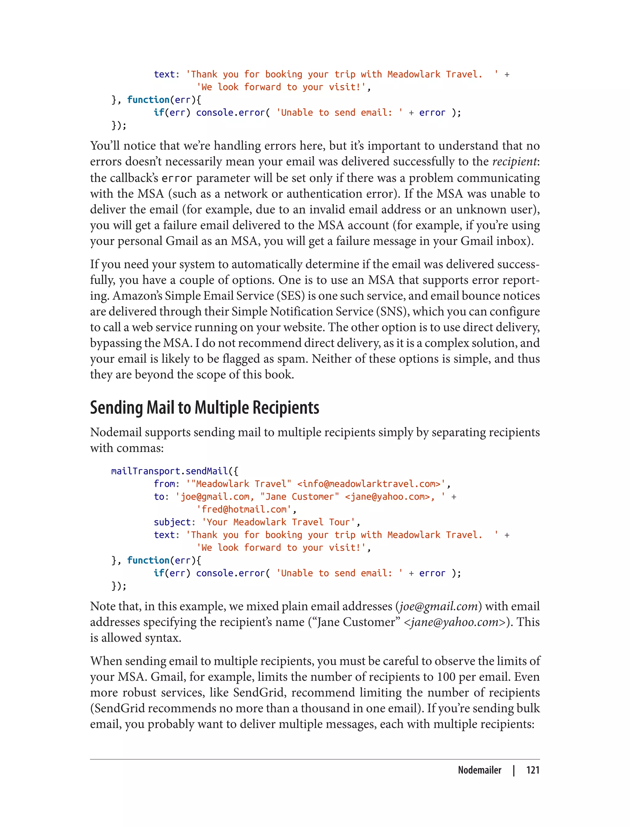 text: 'Thank you for booking your trip with Meadowlark Travel. ' +
'We look forward to your visit!',
}, function(err){
if(err) console.error( 'Unable to send email: ' + error );
});
You’ll notice that we’re handling errors here, but it’s important to understand that no
errors doesn’t necessarily mean your email was delivered successfully to the recipient:
the callback’s error parameter will be set only if there was a problem communicating
with the MSA (such as a network or authentication error). If the MSA was unable to
deliver the email (for example, due to an invalid email address or an unknown user),
you will get a failure email delivered to the MSA account (for example, if you’re using
your personal Gmail as an MSA, you will get a failure message in your Gmail inbox).
If you need your system to automatically determine if the email was delivered success‐
fully, you have a couple of options. One is to use an MSA that supports error report‐
ing. Amazon’s Simple Email Service (SES) is one such service, and email bounce notices
are delivered through their Simple Notification Service (SNS), which you can configure
to call a web service running on your website. The other option is to use direct delivery,
bypassing the MSA. I do not recommend direct delivery, as it is a complex solution, and
your email is likely to be flagged as spam. Neither of these options is simple, and thus
they are beyond the scope of this book.
Sending Mail to Multiple Recipients
Nodemail supports sending mail to multiple recipients simply by separating recipients
with commas:
mailTransport.sendMail({
from: '"Meadowlark Travel" <info@meadowlarktravel.com>',
to: 'joe@gmail.com, "Jane Customer" <jane@yahoo.com>, ' +
'fred@hotmail.com',
subject: 'Your Meadowlark Travel Tour',
text: 'Thank you for booking your trip with Meadowlark Travel. ' +
'We look forward to your visit!',
}, function(err){
if(err) console.error( 'Unable to send email: ' + error );
});
Note that, in this example, we mixed plain email addresses (joe@gmail.com) with email
addresses specifying the recipient’s name (“Jane Customer” <jane@yahoo.com>). This
is allowed syntax.
When sending email to multiple recipients, you must be careful to observe the limits of
your MSA. Gmail, for example, limits the number of recipients to 100 per email. Even
more robust services, like SendGrid, recommend limiting the number of recipients
(SendGrid recommends no more than a thousand in one email). If you’re sending bulk
email, you probably want to deliver multiple messages, each with multiple recipients:
Nodemailer | 121
 