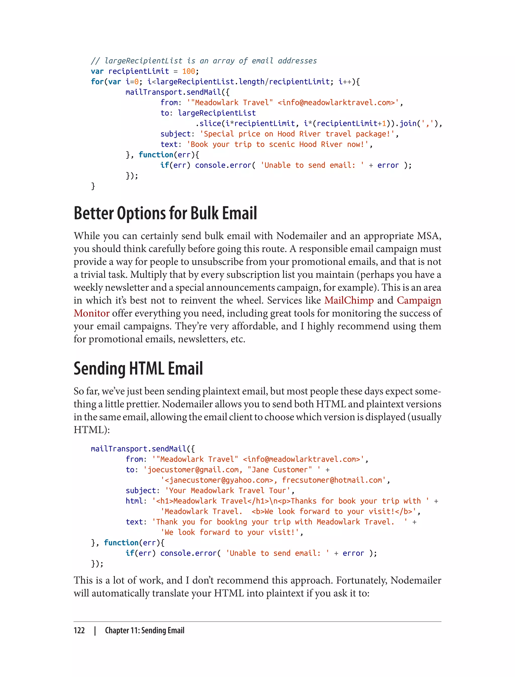 // largeRecipientList is an array of email addresses
var recipientLimit = 100;
for(var i=0; i<largeRecipientList.length/recipientLimit; i++){
mailTransport.sendMail({
from: '"Meadowlark Travel" <info@meadowlarktravel.com>',
to: largeRecipientList
.slice(i*recipientLimit, i*(recipientLimit+1)).join(','),
subject: 'Special price on Hood River travel package!',
text: 'Book your trip to scenic Hood River now!',
}, function(err){
if(err) console.error( 'Unable to send email: ' + error );
});
}
Better Options for Bulk Email
While you can certainly send bulk email with Nodemailer and an appropriate MSA,
you should think carefully before going this route. A responsible email campaign must
provide a way for people to unsubscribe from your promotional emails, and that is not
a trivial task. Multiply that by every subscription list you maintain (perhaps you have a
weekly newsletter and a special announcements campaign, for example). This is an area
in which it’s best not to reinvent the wheel. Services like MailChimp and Campaign
Monitor offer everything you need, including great tools for monitoring the success of
your email campaigns. They’re very affordable, and I highly recommend using them
for promotional emails, newsletters, etc.
Sending HTML Email
So far, we’ve just been sending plaintext email, but most people these days expect some‐
thing a little prettier. Nodemailer allows you to send both HTML and plaintext versions
inthesameemail,allowingtheemailclienttochoosewhichversionisdisplayed(usually
HTML):
mailTransport.sendMail({
from: '"Meadowlark Travel" <info@meadowlarktravel.com>',
to: 'joecustomer@gmail.com, "Jane Customer" ' +
'<janecustomer@gyahoo.com>, frecsutomer@hotmail.com',
subject: 'Your Meadowlark Travel Tour',
html: '<h1>Meadowlark Travel</h1>n<p>Thanks for book your trip with ' +
'Meadowlark Travel. <b>We look forward to your visit!</b>',
text: 'Thank you for booking your trip with Meadowlark Travel. ' +
'We look forward to your visit!',
}, function(err){
if(err) console.error( 'Unable to send email: ' + error );
});
This is a lot of work, and I don’t recommend this approach. Fortunately, Nodemailer
will automatically translate your HTML into plaintext if you ask it to:
122 | Chapter 11: Sending Email
 