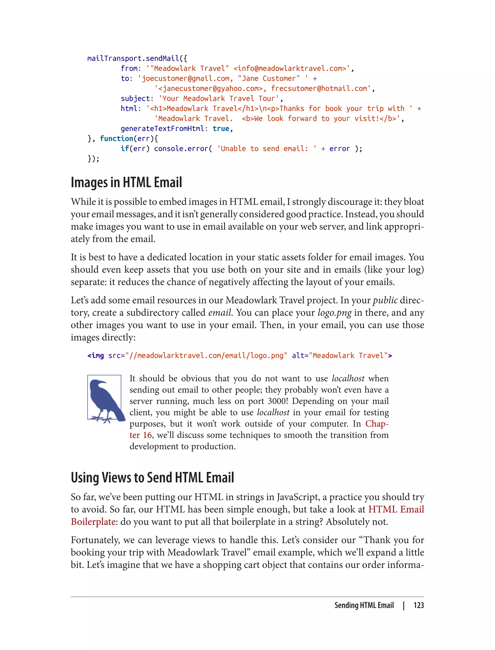 mailTransport.sendMail({
from: '"Meadowlark Travel" <info@meadowlarktravel.com>',
to: 'joecustomer@gmail.com, "Jane Customer" ' +
'<janecustomer@gyahoo.com>, frecsutomer@hotmail.com',
subject: 'Your Meadowlark Travel Tour',
html: '<h1>Meadowlark Travel</h1>n<p>Thanks for book your trip with ' +
'Meadowlark Travel. <b>We look forward to your visit!</b>',
generateTextFromHtml: true,
}, function(err){
if(err) console.error( 'Unable to send email: ' + error );
});
Images in HTML Email
While it is possible to embed images in HTML email, I strongly discourage it: they bloat
youremailmessages,anditisn’tgenerallyconsideredgoodpractice.Instead,youshould
make images you want to use in email available on your web server, and link appropri‐
ately from the email.
It is best to have a dedicated location in your static assets folder for email images. You
should even keep assets that you use both on your site and in emails (like your log)
separate: it reduces the chance of negatively affecting the layout of your emails.
Let’s add some email resources in our Meadowlark Travel project. In your public direc‐
tory, create a subdirectory called email. You can place your logo.png in there, and any
other images you want to use in your email. Then, in your email, you can use those
images directly:
<img src="//meadowlarktravel.com/email/logo.png" alt="Meadowlark Travel">
It should be obvious that you do not want to use localhost when
sending out email to other people; they probably won’t even have a
server running, much less on port 3000! Depending on your mail
client, you might be able to use localhost in your email for testing
purposes, but it won’t work outside of your computer. In Chap‐
ter 16, we’ll discuss some techniques to smooth the transition from
development to production.
Using Views to Send HTML Email
So far, we’ve been putting our HTML in strings in JavaScript, a practice you should try
to avoid. So far, our HTML has been simple enough, but take a look at HTML Email
Boilerplate: do you want to put all that boilerplate in a string? Absolutely not.
Fortunately, we can leverage views to handle this. Let’s consider our “Thank you for
booking your trip with Meadowlark Travel” email example, which we’ll expand a little
bit. Let’s imagine that we have a shopping cart object that contains our order informa‐
Sending HTML Email | 123
 