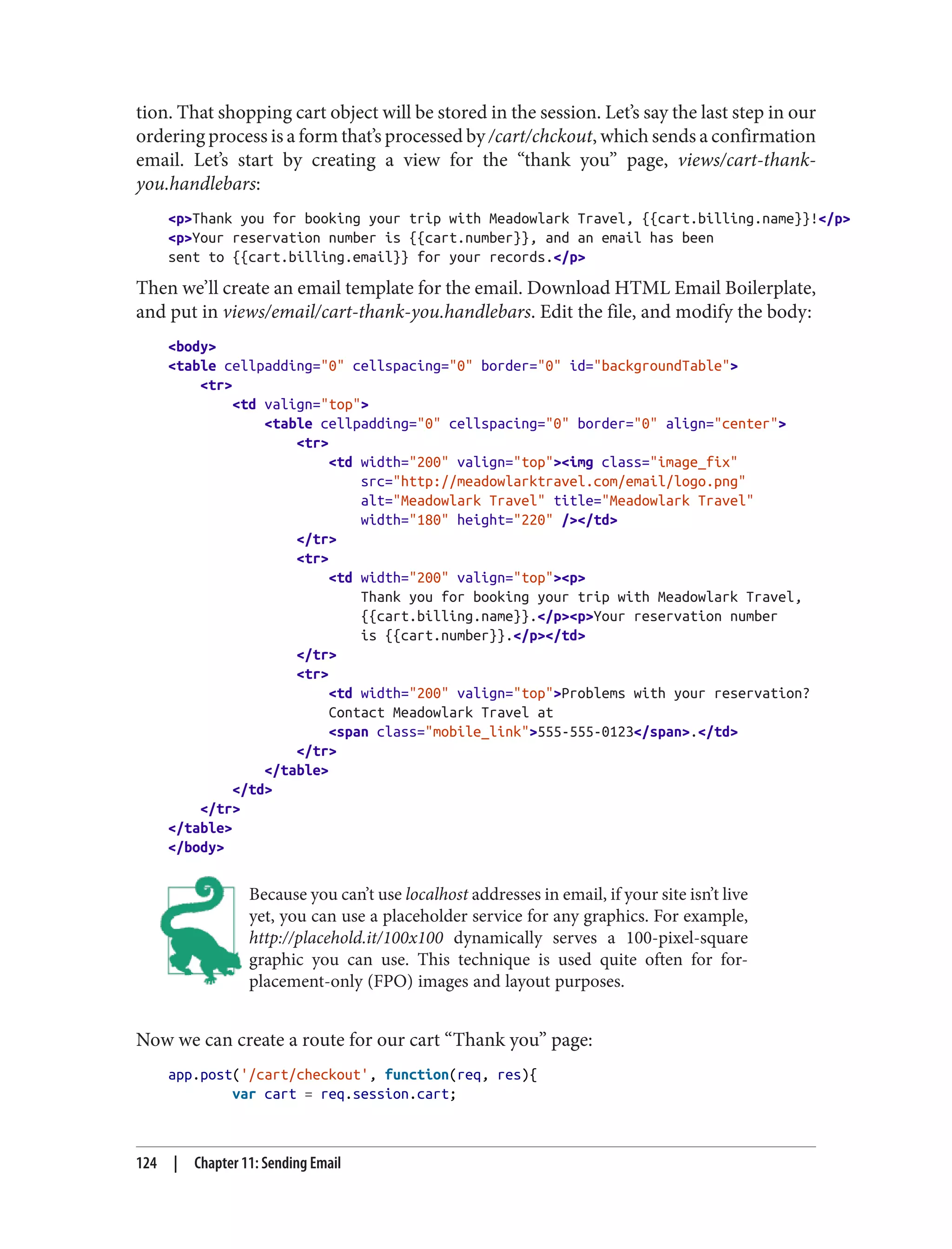 tion. That shopping cart object will be stored in the session. Let’s say the last step in our
ordering process is a form that’s processed by /cart/chckout, which sends a confirmation
email. Let’s start by creating a view for the “thank you” page, views/cart-thank-
you.handlebars:
<p>Thank you for booking your trip with Meadowlark Travel, {{cart.billing.name}}!</p>
<p>Your reservation number is {{cart.number}}, and an email has been
sent to {{cart.billing.email}} for your records.</p>
Then we’ll create an email template for the email. Download HTML Email Boilerplate,
and put in views/email/cart-thank-you.handlebars. Edit the file, and modify the body:
<body>
<table cellpadding="0" cellspacing="0" border="0" id="backgroundTable">
<tr>
<td valign="top">
<table cellpadding="0" cellspacing="0" border="0" align="center">
<tr>
<td width="200" valign="top"><img class="image_fix"
src="http://meadowlarktravel.com/email/logo.png"
alt="Meadowlark Travel" title="Meadowlark Travel"
width="180" height="220" /></td>
</tr>
<tr>
<td width="200" valign="top"><p>
Thank you for booking your trip with Meadowlark Travel,
{{cart.billing.name}}.</p><p>Your reservation number
is {{cart.number}}.</p></td>
</tr>
<tr>
<td width="200" valign="top">Problems with your reservation?
Contact Meadowlark Travel at
<span class="mobile_link">555-555-0123</span>.</td>
</tr>
</table>
</td>
</tr>
</table>
</body>
Because you can’t use localhost addresses in email, if your site isn’t live
yet, you can use a placeholder service for any graphics. For example,
http://placehold.it/100x100 dynamically serves a 100-pixel-square
graphic you can use. This technique is used quite often for for-
placement-only (FPO) images and layout purposes.
Now we can create a route for our cart “Thank you” page:
app.post('/cart/checkout', function(req, res){
var cart = req.session.cart;
124 | Chapter 11: Sending Email
 