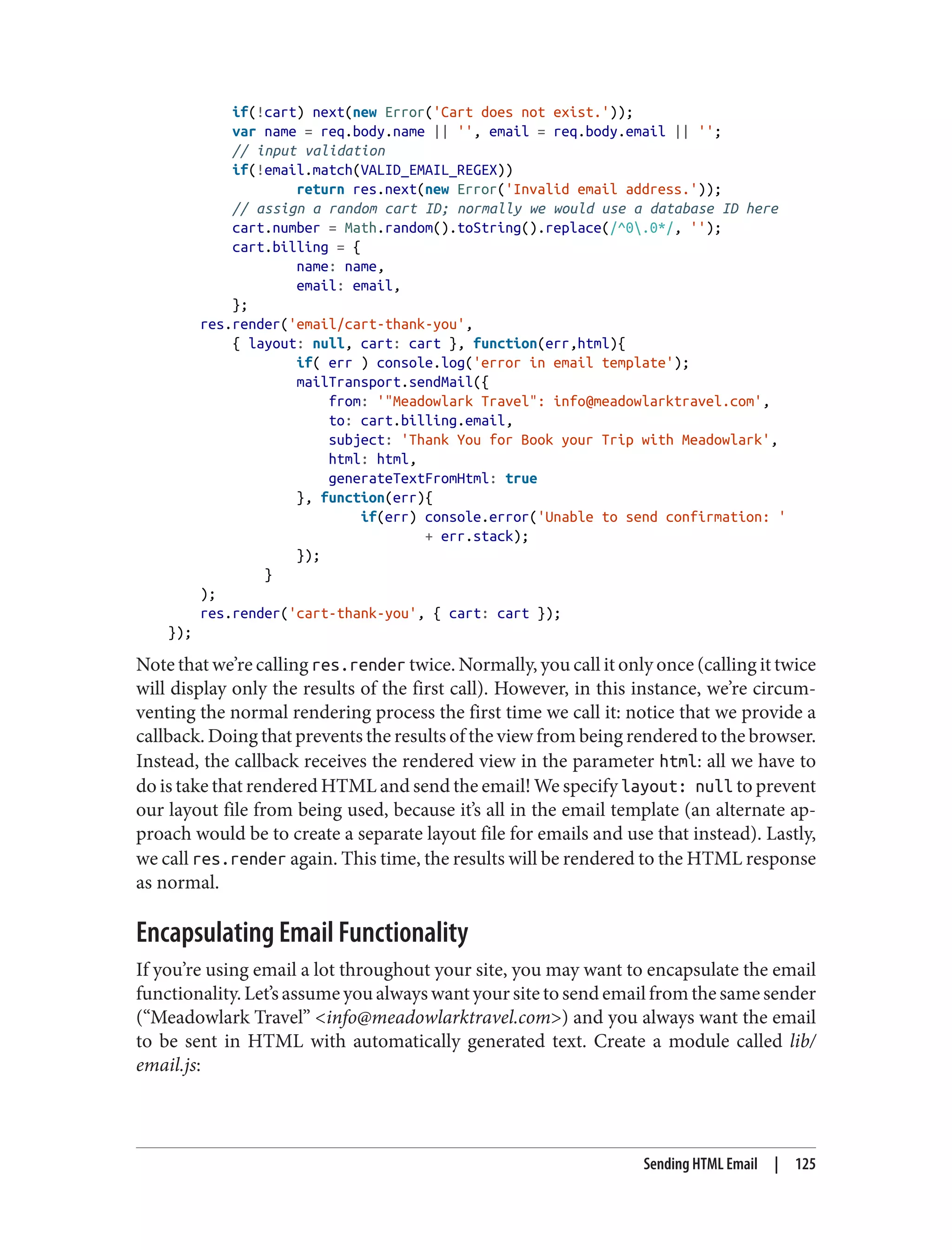 if(!cart) next(new Error('Cart does not exist.'));
var name = req.body.name || '', email = req.body.email || '';
// input validation
if(!email.match(VALID_EMAIL_REGEX))
return res.next(new Error('Invalid email address.'));
// assign a random cart ID; normally we would use a database ID here
cart.number = Math.random().toString().replace(/^0.0*/, '');
cart.billing = {
name: name,
email: email,
};
res.render('email/cart-thank-you',
{ layout: null, cart: cart }, function(err,html){
if( err ) console.log('error in email template');
mailTransport.sendMail({
from: '"Meadowlark Travel": info@meadowlarktravel.com',
to: cart.billing.email,
subject: 'Thank You for Book your Trip with Meadowlark',
html: html,
generateTextFromHtml: true
}, function(err){
if(err) console.error('Unable to send confirmation: '
+ err.stack);
});
}
);
res.render('cart-thank-you', { cart: cart });
});
Note that we’re calling res.render twice. Normally, you call it only once (calling it twice
will display only the results of the first call). However, in this instance, we’re circum‐
venting the normal rendering process the first time we call it: notice that we provide a
callback. Doing that prevents the results of the view from being rendered to the browser.
Instead, the callback receives the rendered view in the parameter html: all we have to
do is take that rendered HTML and send the email! We specify layout: null to prevent
our layout file from being used, because it’s all in the email template (an alternate ap‐
proach would be to create a separate layout file for emails and use that instead). Lastly,
we call res.render again. This time, the results will be rendered to the HTML response
as normal.
Encapsulating Email Functionality
If you’re using email a lot throughout your site, you may want to encapsulate the email
functionality. Let’s assume you always want your site to send email from the same sender
(“Meadowlark Travel” <info@meadowlarktravel.com>) and you always want the email
to be sent in HTML with automatically generated text. Create a module called lib/
email.js:
Sending HTML Email | 125
 