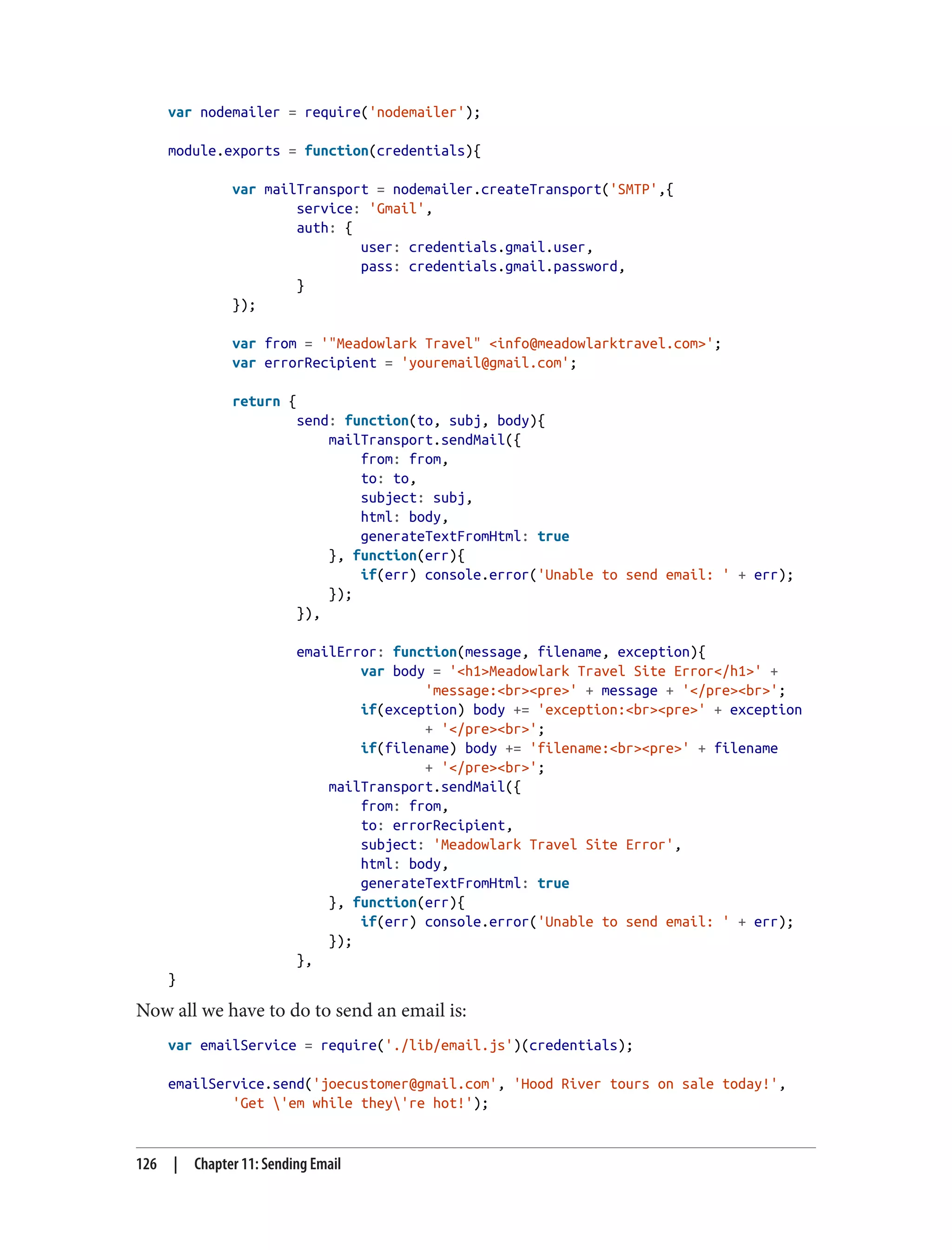 var nodemailer = require('nodemailer');
module.exports = function(credentials){
var mailTransport = nodemailer.createTransport('SMTP',{
service: 'Gmail',
auth: {
user: credentials.gmail.user,
pass: credentials.gmail.password,
}
});
var from = '"Meadowlark Travel" <info@meadowlarktravel.com>';
var errorRecipient = 'youremail@gmail.com';
return {
send: function(to, subj, body){
mailTransport.sendMail({
from: from,
to: to,
subject: subj,
html: body,
generateTextFromHtml: true
}, function(err){
if(err) console.error('Unable to send email: ' + err);
});
}),
emailError: function(message, filename, exception){
var body = '<h1>Meadowlark Travel Site Error</h1>' +
'message:<br><pre>' + message + '</pre><br>';
if(exception) body += 'exception:<br><pre>' + exception
+ '</pre><br>';
if(filename) body += 'filename:<br><pre>' + filename
+ '</pre><br>';
mailTransport.sendMail({
from: from,
to: errorRecipient,
subject: 'Meadowlark Travel Site Error',
html: body,
generateTextFromHtml: true
}, function(err){
if(err) console.error('Unable to send email: ' + err);
});
},
}
Now all we have to do to send an email is:
var emailService = require('./lib/email.js')(credentials);
emailService.send('joecustomer@gmail.com', 'Hood River tours on sale today!',
'Get 'em while they're hot!');
126 | Chapter 11: Sending Email
 