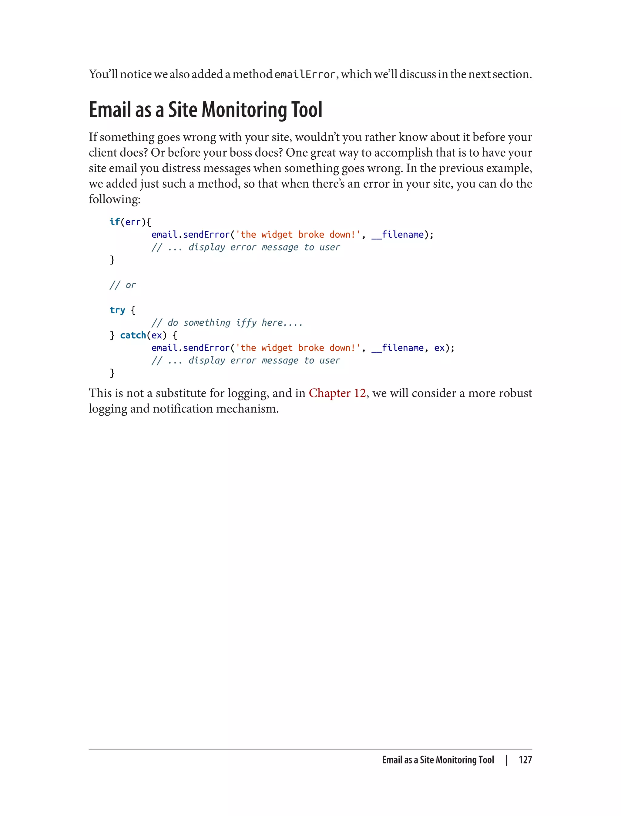You’llnoticewealsoaddedamethodemailError,whichwe’lldiscussinthenextsection.
Email as a Site Monitoring Tool
If something goes wrong with your site, wouldn’t you rather know about it before your
client does? Or before your boss does? One great way to accomplish that is to have your
site email you distress messages when something goes wrong. In the previous example,
we added just such a method, so that when there’s an error in your site, you can do the
following:
if(err){
email.sendError('the widget broke down!', __filename);
// ... display error message to user
}
// or
try {
// do something iffy here....
} catch(ex) {
email.sendError('the widget broke down!', __filename, ex);
// ... display error message to user
}
This is not a substitute for logging, and in Chapter 12, we will consider a more robust
logging and notification mechanism.
Email as a Site Monitoring Tool | 127
 
