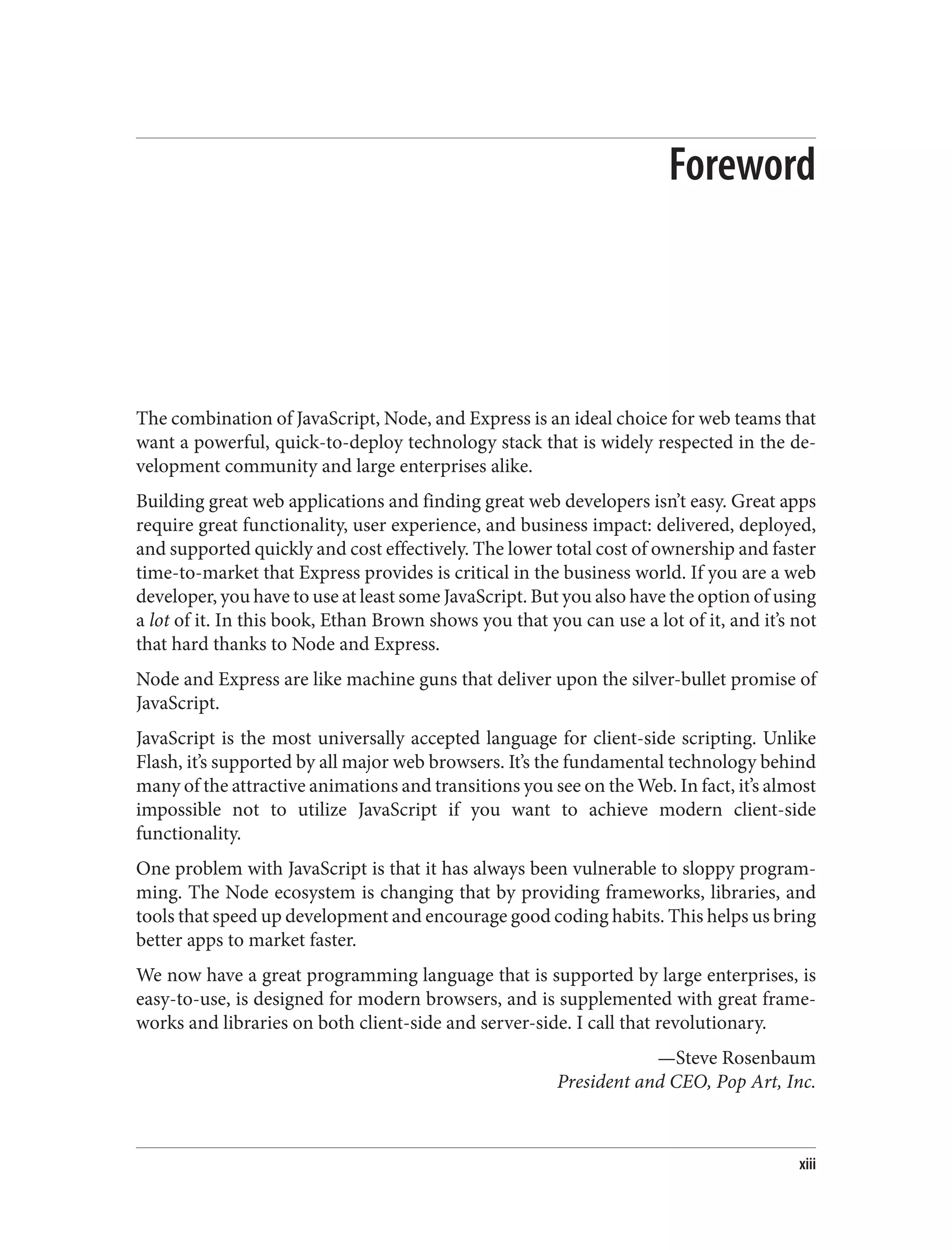Foreword
The combination of JavaScript, Node, and Express is an ideal choice for web teams that
want a powerful, quick-to-deploy technology stack that is widely respected in the de‐
velopment community and large enterprises alike.
Building great web applications and finding great web developers isn’t easy. Great apps
require great functionality, user experience, and business impact: delivered, deployed,
and supported quickly and cost effectively. The lower total cost of ownership and faster
time-to-market that Express provides is critical in the business world. If you are a web
developer, you have to use at least some JavaScript. But you also have the option of using
a lot of it. In this book, Ethan Brown shows you that you can use a lot of it, and it’s not
that hard thanks to Node and Express.
Node and Express are like machine guns that deliver upon the silver-bullet promise of
JavaScript.
JavaScript is the most universally accepted language for client-side scripting. Unlike
Flash, it’s supported by all major web browsers. It’s the fundamental technology behind
many of the attractive animations and transitions you see on the Web. In fact, it’s almost
impossible not to utilize JavaScript if you want to achieve modern client-side
functionality.
One problem with JavaScript is that it has always been vulnerable to sloppy program‐
ming. The Node ecosystem is changing that by providing frameworks, libraries, and
tools that speed up development and encourage good coding habits. This helps us bring
better apps to market faster.
We now have a great programming language that is supported by large enterprises, is
easy-to-use, is designed for modern browsers, and is supplemented with great frame‐
works and libraries on both client-side and server-side. I call that revolutionary.
—Steve Rosenbaum
President and CEO, Pop Art, Inc.
xiii
 