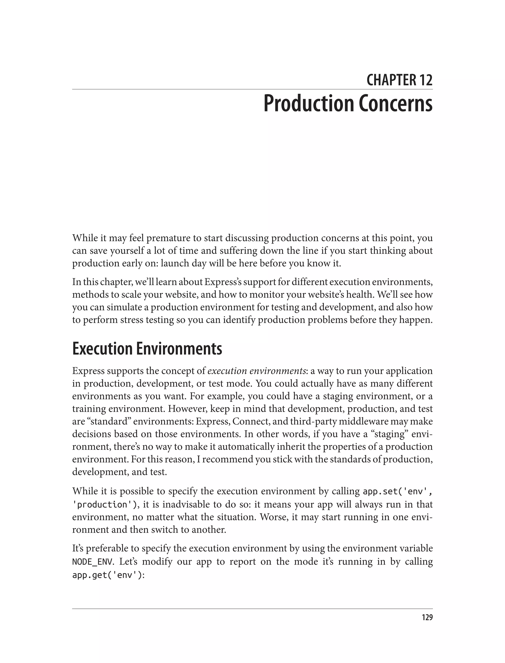 CHAPTER 12
Production Concerns
While it may feel premature to start discussing production concerns at this point, you
can save yourself a lot of time and suffering down the line if you start thinking about
production early on: launch day will be here before you know it.
Inthischapter,we’lllearnaboutExpress’ssupportfordifferentexecutionenvironments,
methods to scale your website, and how to monitor your website’s health. We’ll see how
you can simulate a production environment for testing and development, and also how
to perform stress testing so you can identify production problems before they happen.
Execution Environments
Express supports the concept of execution environments: a way to run your application
in production, development, or test mode. You could actually have as many different
environments as you want. For example, you could have a staging environment, or a
training environment. However, keep in mind that development, production, and test
are “standard” environments: Express, Connect, and third-party middleware may make
decisions based on those environments. In other words, if you have a “staging” envi‐
ronment, there’s no way to make it automatically inherit the properties of a production
environment. For this reason, I recommend you stick with the standards of production,
development, and test.
While it is possible to specify the execution environment by calling app.set('env',
'production'), it is inadvisable to do so: it means your app will always run in that
environment, no matter what the situation. Worse, it may start running in one envi‐
ronment and then switch to another.
It’s preferable to specify the execution environment by using the environment variable
NODE_ENV. Let’s modify our app to report on the mode it’s running in by calling
app.get('env'):
129
 