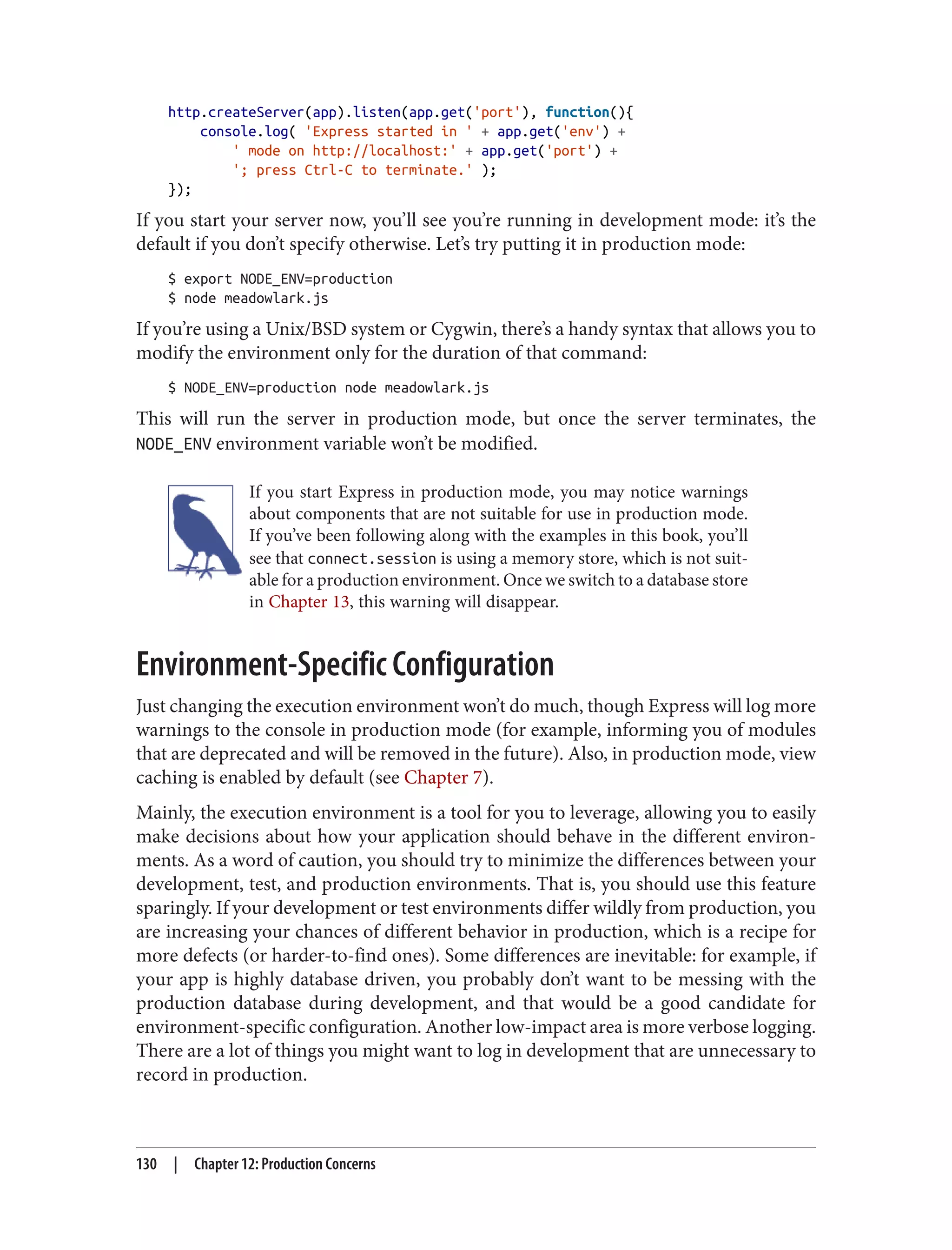 http.createServer(app).listen(app.get('port'), function(){
console.log( 'Express started in ' + app.get('env') +
' mode on http://localhost:' + app.get('port') +
'; press Ctrl-C to terminate.' );
});
If you start your server now, you’ll see you’re running in development mode: it’s the
default if you don’t specify otherwise. Let’s try putting it in production mode:
$ export NODE_ENV=production
$ node meadowlark.js
If you’re using a Unix/BSD system or Cygwin, there’s a handy syntax that allows you to
modify the environment only for the duration of that command:
$ NODE_ENV=production node meadowlark.js
This will run the server in production mode, but once the server terminates, the
NODE_ENV environment variable won’t be modified.
If you start Express in production mode, you may notice warnings
about components that are not suitable for use in production mode.
If you’ve been following along with the examples in this book, you’ll
see that connect.session is using a memory store, which is not suit‐
able for a production environment. Once we switch to a database store
in Chapter 13, this warning will disappear.
Environment-Specific Configuration
Just changing the execution environment won’t do much, though Express will log more
warnings to the console in production mode (for example, informing you of modules
that are deprecated and will be removed in the future). Also, in production mode, view
caching is enabled by default (see Chapter 7).
Mainly, the execution environment is a tool for you to leverage, allowing you to easily
make decisions about how your application should behave in the different environ‐
ments. As a word of caution, you should try to minimize the differences between your
development, test, and production environments. That is, you should use this feature
sparingly. If your development or test environments differ wildly from production, you
are increasing your chances of different behavior in production, which is a recipe for
more defects (or harder-to-find ones). Some differences are inevitable: for example, if
your app is highly database driven, you probably don’t want to be messing with the
production database during development, and that would be a good candidate for
environment-specific configuration. Another low-impact area is more verbose logging.
There are a lot of things you might want to log in development that are unnecessary to
record in production.
130 | Chapter 12: Production Concerns
 