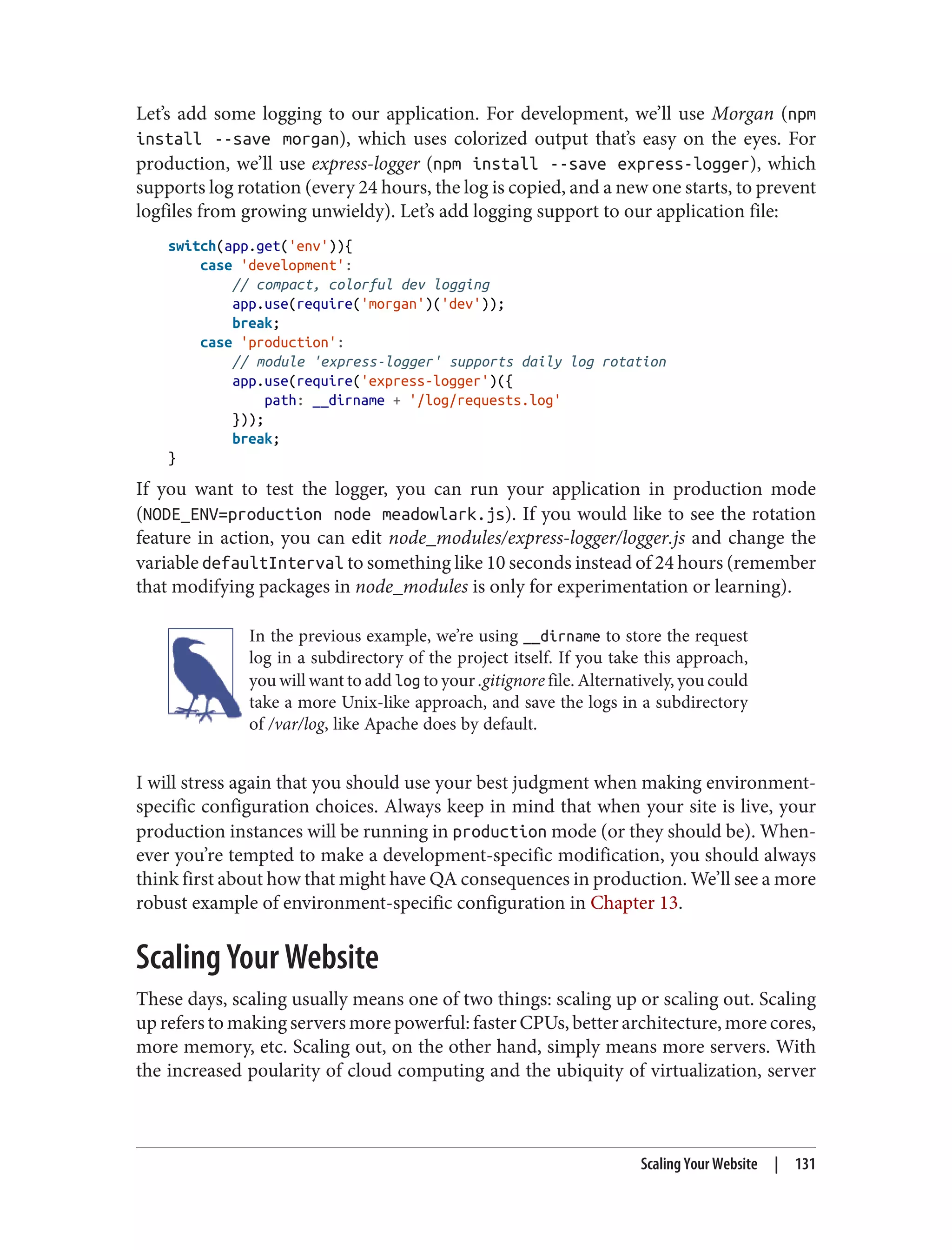 Let’s add some logging to our application. For development, we’ll use Morgan (npm
install --save morgan), which uses colorized output that’s easy on the eyes. For
production, we’ll use express-logger (npm install --save express-logger), which
supports log rotation (every 24 hours, the log is copied, and a new one starts, to prevent
logfiles from growing unwieldy). Let’s add logging support to our application file:
switch(app.get('env')){
case 'development':
// compact, colorful dev logging
app.use(require('morgan')('dev'));
break;
case 'production':
// module 'express-logger' supports daily log rotation
app.use(require('express-logger')({
path: __dirname + '/log/requests.log'
}));
break;
}
If you want to test the logger, you can run your application in production mode
(NODE_ENV=production node meadowlark.js). If you would like to see the rotation
feature in action, you can edit node_modules/express-logger/logger.js and change the
variable defaultInterval to something like 10 seconds instead of 24 hours (remember
that modifying packages in node_modules is only for experimentation or learning).
In the previous example, we’re using __dirname to store the request
log in a subdirectory of the project itself. If you take this approach,
you will want to add log to your .gitignore file. Alternatively, you could
take a more Unix-like approach, and save the logs in a subdirectory
of /var/log, like Apache does by default.
I will stress again that you should use your best judgment when making environment-
specific configuration choices. Always keep in mind that when your site is live, your
production instances will be running in production mode (or they should be). When‐
ever you’re tempted to make a development-specific modification, you should always
think first about how that might have QA consequences in production. We’ll see a more
robust example of environment-specific configuration in Chapter 13.
Scaling Your Website
These days, scaling usually means one of two things: scaling up or scaling out. Scaling
up refers to making servers more powerful: faster CPUs, better architecture, more cores,
more memory, etc. Scaling out, on the other hand, simply means more servers. With
the increased poularity of cloud computing and the ubiquity of virtualization, server
Scaling Your Website | 131
 