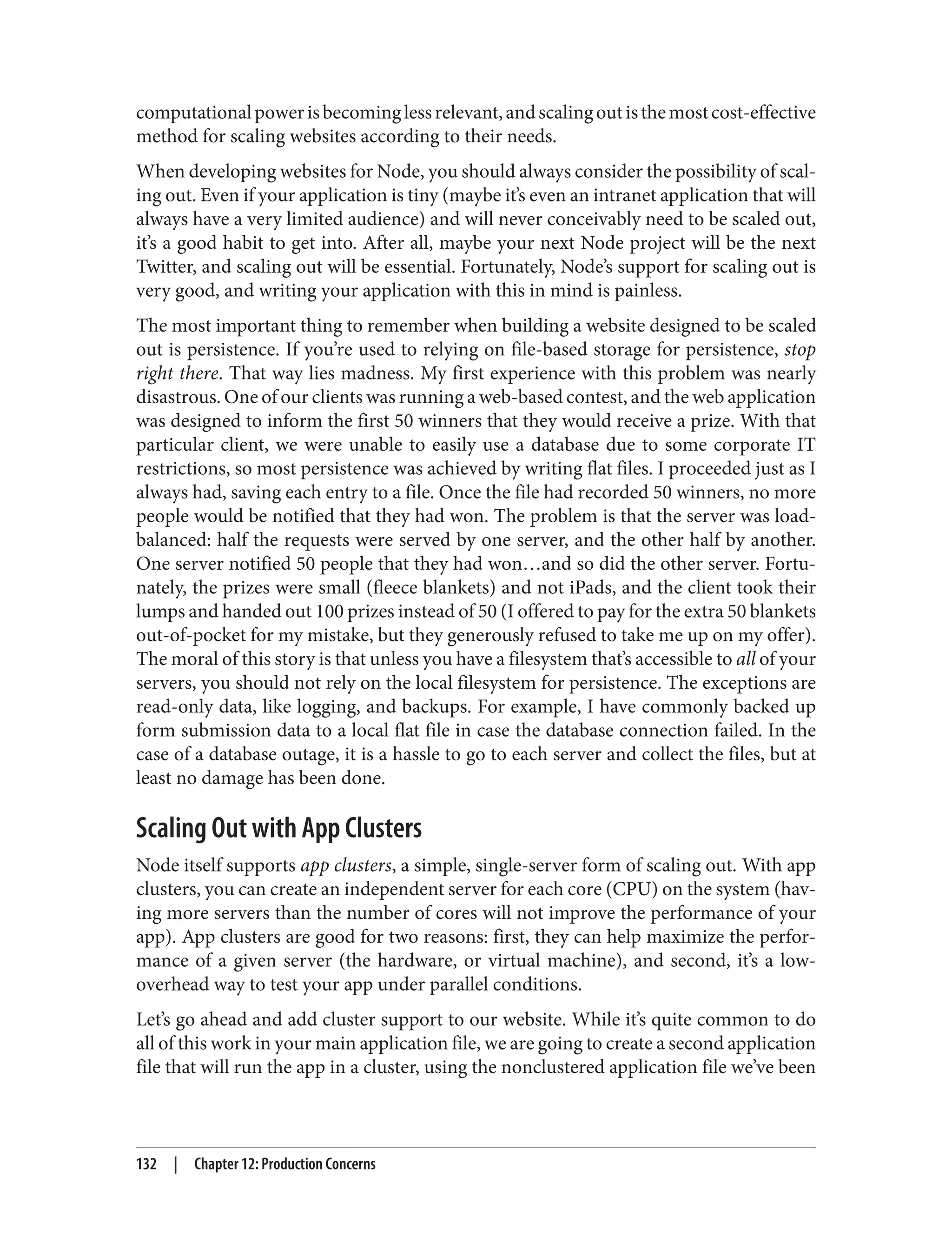computationalpowerisbecominglessrelevant,andscalingoutisthemostcost-effective
method for scaling websites according to their needs.
When developing websites for Node, you should always consider the possibility of scal‐
ing out. Even if your application is tiny (maybe it’s even an intranet application that will
always have a very limited audience) and will never conceivably need to be scaled out,
it’s a good habit to get into. After all, maybe your next Node project will be the next
Twitter, and scaling out will be essential. Fortunately, Node’s support for scaling out is
very good, and writing your application with this in mind is painless.
The most important thing to remember when building a website designed to be scaled
out is persistence. If you’re used to relying on file-based storage for persistence, stop
right there. That way lies madness. My first experience with this problem was nearly
disastrous. One of our clients was running a web-based contest, and the web application
was designed to inform the first 50 winners that they would receive a prize. With that
particular client, we were unable to easily use a database due to some corporate IT
restrictions, so most persistence was achieved by writing flat files. I proceeded just as I
always had, saving each entry to a file. Once the file had recorded 50 winners, no more
people would be notified that they had won. The problem is that the server was load-
balanced: half the requests were served by one server, and the other half by another.
One server notified 50 people that they had won…and so did the other server. Fortu‐
nately, the prizes were small (fleece blankets) and not iPads, and the client took their
lumps and handed out 100 prizes instead of 50 (I offered to pay for the extra 50 blankets
out-of-pocket for my mistake, but they generously refused to take me up on my offer).
The moral of this story is that unless you have a filesystem that’s accessible to all of your
servers, you should not rely on the local filesystem for persistence. The exceptions are
read-only data, like logging, and backups. For example, I have commonly backed up
form submission data to a local flat file in case the database connection failed. In the
case of a database outage, it is a hassle to go to each server and collect the files, but at
least no damage has been done.
Scaling Out with App Clusters
Node itself supports app clusters, a simple, single-server form of scaling out. With app
clusters, you can create an independent server for each core (CPU) on the system (hav‐
ing more servers than the number of cores will not improve the performance of your
app). App clusters are good for two reasons: first, they can help maximize the perfor‐
mance of a given server (the hardware, or virtual machine), and second, it’s a low-
overhead way to test your app under parallel conditions.
Let’s go ahead and add cluster support to our website. While it’s quite common to do
all of this work in your main application file, we are going to create a second application
file that will run the app in a cluster, using the nonclustered application file we’ve been
132 | Chapter 12: Production Concerns
 