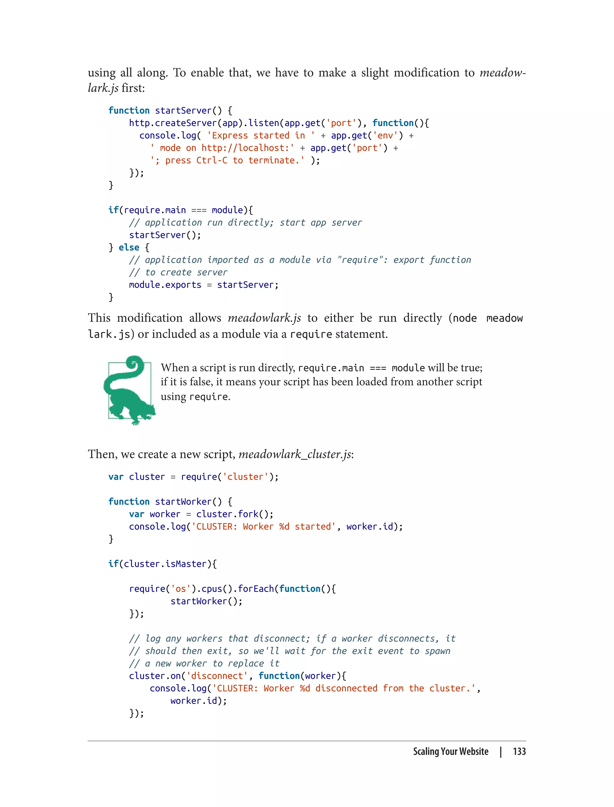 using all along. To enable that, we have to make a slight modification to meadow‐
lark.js first:
function startServer() {
http.createServer(app).listen(app.get('port'), function(){
console.log( 'Express started in ' + app.get('env') +
' mode on http://localhost:' + app.get('port') +
'; press Ctrl-C to terminate.' );
});
}
if(require.main === module){
// application run directly; start app server
startServer();
} else {
// application imported as a module via "require": export function
// to create server
module.exports = startServer;
}
This modification allows meadowlark.js to either be run directly (node meadow
lark.js) or included as a module via a require statement.
When a script is run directly, require.main === module will be true;
if it is false, it means your script has been loaded from another script
using require.
Then, we create a new script, meadowlark_cluster.js:
var cluster = require('cluster');
function startWorker() {
var worker = cluster.fork();
console.log('CLUSTER: Worker %d started', worker.id);
}
if(cluster.isMaster){
require('os').cpus().forEach(function(){
startWorker();
});
// log any workers that disconnect; if a worker disconnects, it
// should then exit, so we'll wait for the exit event to spawn
// a new worker to replace it
cluster.on('disconnect', function(worker){
console.log('CLUSTER: Worker %d disconnected from the cluster.',
worker.id);
});
Scaling Your Website | 133
 