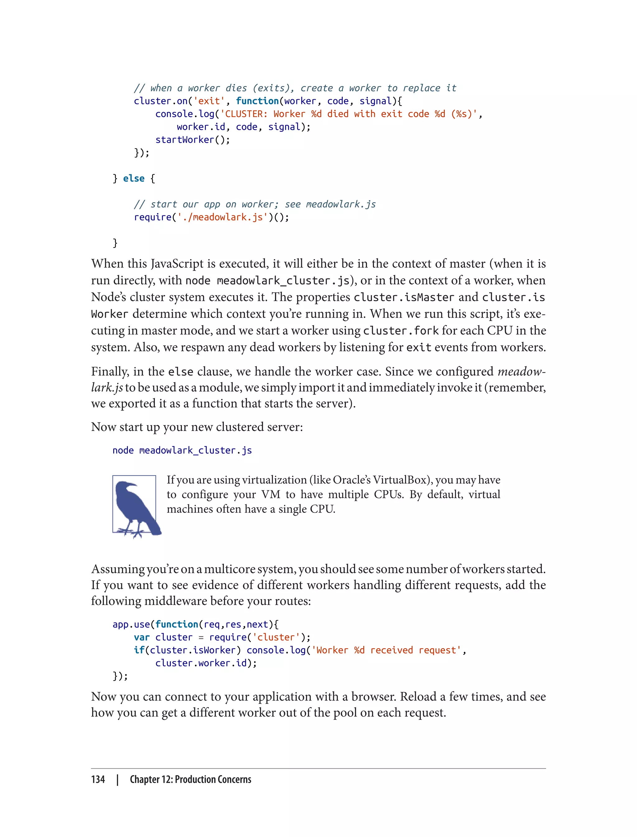 // when a worker dies (exits), create a worker to replace it
cluster.on('exit', function(worker, code, signal){
console.log('CLUSTER: Worker %d died with exit code %d (%s)',
worker.id, code, signal);
startWorker();
});
} else {
// start our app on worker; see meadowlark.js
require('./meadowlark.js')();
}
When this JavaScript is executed, it will either be in the context of master (when it is
run directly, with node meadowlark_cluster.js), or in the context of a worker, when
Node’s cluster system executes it. The properties cluster.isMaster and cluster.is
Worker determine which context you’re running in. When we run this script, it’s exe‐
cuting in master mode, and we start a worker using cluster.fork for each CPU in the
system. Also, we respawn any dead workers by listening for exit events from workers.
Finally, in the else clause, we handle the worker case. Since we configured meadow‐
lark.jstobeusedasamodule,wesimplyimportitandimmediatelyinvokeit(remember,
we exported it as a function that starts the server).
Now start up your new clustered server:
node meadowlark_cluster.js
If you are using virtualization (like Oracle’s VirtualBox), you may have
to configure your VM to have multiple CPUs. By default, virtual
machines often have a single CPU.
Assumingyou’reonamulticoresystem,youshouldseesomenumberofworkersstarted.
If you want to see evidence of different workers handling different requests, add the
following middleware before your routes:
app.use(function(req,res,next){
var cluster = require('cluster');
if(cluster.isWorker) console.log('Worker %d received request',
cluster.worker.id);
});
Now you can connect to your application with a browser. Reload a few times, and see
how you can get a different worker out of the pool on each request.
134 | Chapter 12: Production Concerns
 