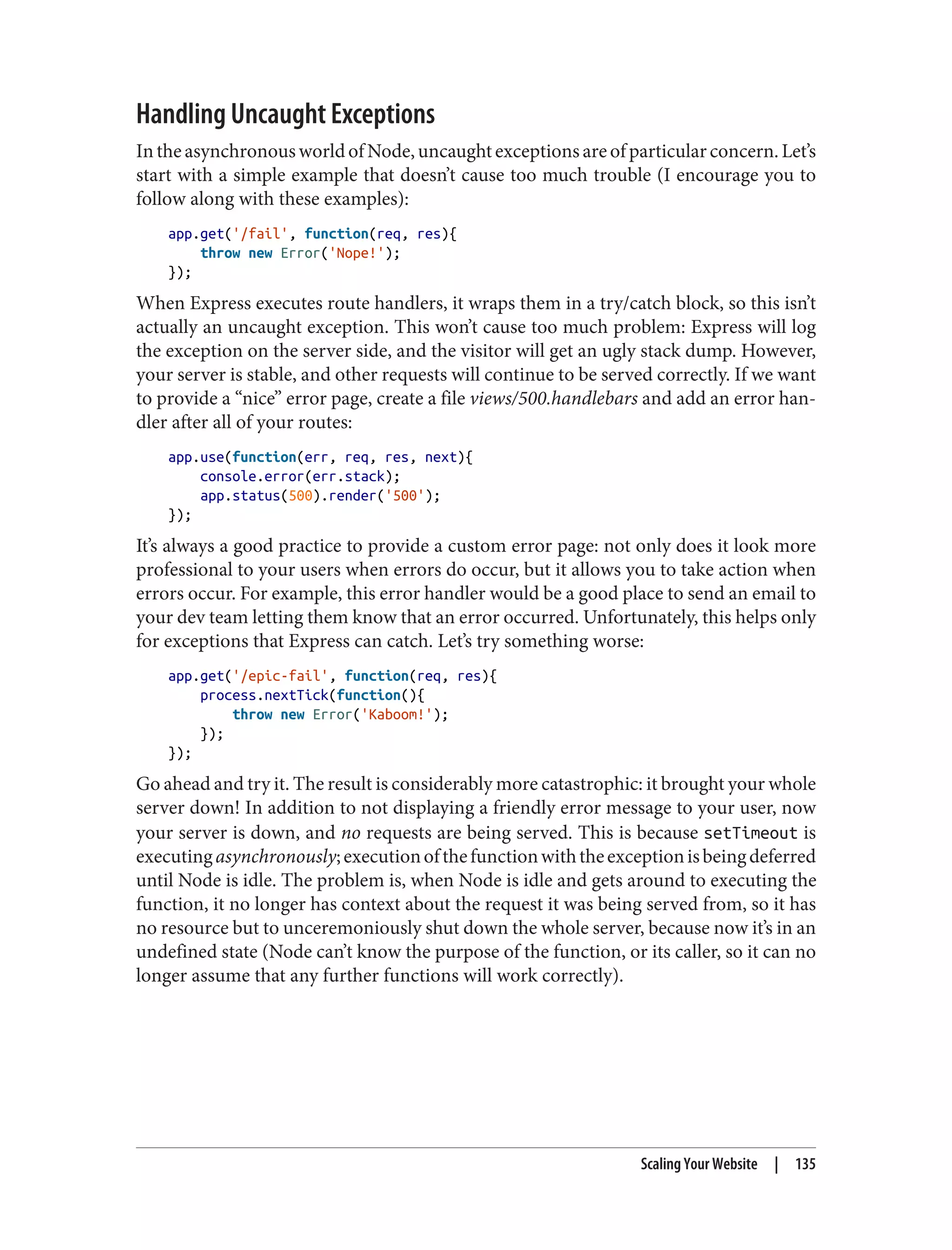 Handling Uncaught Exceptions
IntheasynchronousworldofNode,uncaughtexceptionsareofparticularconcern.Let’s
start with a simple example that doesn’t cause too much trouble (I encourage you to
follow along with these examples):
app.get('/fail', function(req, res){
throw new Error('Nope!');
});
When Express executes route handlers, it wraps them in a try/catch block, so this isn’t
actually an uncaught exception. This won’t cause too much problem: Express will log
the exception on the server side, and the visitor will get an ugly stack dump. However,
your server is stable, and other requests will continue to be served correctly. If we want
to provide a “nice” error page, create a file views/500.handlebars and add an error han‐
dler after all of your routes:
app.use(function(err, req, res, next){
console.error(err.stack);
app.status(500).render('500');
});
It’s always a good practice to provide a custom error page: not only does it look more
professional to your users when errors do occur, but it allows you to take action when
errors occur. For example, this error handler would be a good place to send an email to
your dev team letting them know that an error occurred. Unfortunately, this helps only
for exceptions that Express can catch. Let’s try something worse:
app.get('/epic-fail', function(req, res){
process.nextTick(function(){
throw new Error('Kaboom!');
});
});
Go ahead and try it. The result is considerably more catastrophic: it brought your whole
server down! In addition to not displaying a friendly error message to your user, now
your server is down, and no requests are being served. This is because setTimeout is
executingasynchronously;executionofthefunctionwiththeexceptionisbeingdeferred
until Node is idle. The problem is, when Node is idle and gets around to executing the
function, it no longer has context about the request it was being served from, so it has
no resource but to unceremoniously shut down the whole server, because now it’s in an
undefined state (Node can’t know the purpose of the function, or its caller, so it can no
longer assume that any further functions will work correctly).
Scaling Your Website | 135
 