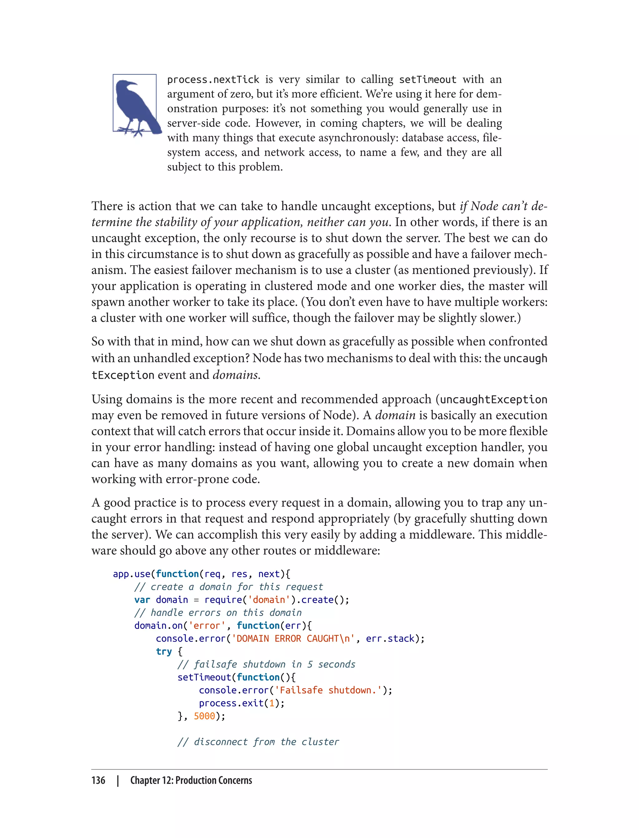 process.nextTick is very similar to calling setTimeout with an
argument of zero, but it’s more efficient. We’re using it here for dem‐
onstration purposes: it’s not something you would generally use in
server-side code. However, in coming chapters, we will be dealing
with many things that execute asynchronously: database access, file‐
system access, and network access, to name a few, and they are all
subject to this problem.
There is action that we can take to handle uncaught exceptions, but if Node can’t de‐
termine the stability of your application, neither can you. In other words, if there is an
uncaught exception, the only recourse is to shut down the server. The best we can do
in this circumstance is to shut down as gracefully as possible and have a failover mech‐
anism. The easiest failover mechanism is to use a cluster (as mentioned previously). If
your application is operating in clustered mode and one worker dies, the master will
spawn another worker to take its place. (You don’t even have to have multiple workers:
a cluster with one worker will suffice, though the failover may be slightly slower.)
So with that in mind, how can we shut down as gracefully as possible when confronted
with an unhandled exception? Node has two mechanisms to deal with this: the uncaugh
tException event and domains.
Using domains is the more recent and recommended approach (uncaughtException
may even be removed in future versions of Node). A domain is basically an execution
context that will catch errors that occur inside it. Domains allow you to be more flexible
in your error handling: instead of having one global uncaught exception handler, you
can have as many domains as you want, allowing you to create a new domain when
working with error-prone code.
A good practice is to process every request in a domain, allowing you to trap any un‐
caught errors in that request and respond appropriately (by gracefully shutting down
the server). We can accomplish this very easily by adding a middleware. This middle‐
ware should go above any other routes or middleware:
app.use(function(req, res, next){
// create a domain for this request
var domain = require('domain').create();
// handle errors on this domain
domain.on('error', function(err){
console.error('DOMAIN ERROR CAUGHTn', err.stack);
try {
// failsafe shutdown in 5 seconds
setTimeout(function(){
console.error('Failsafe shutdown.');
process.exit(1);
}, 5000);
// disconnect from the cluster
136 | Chapter 12: Production Concerns
 