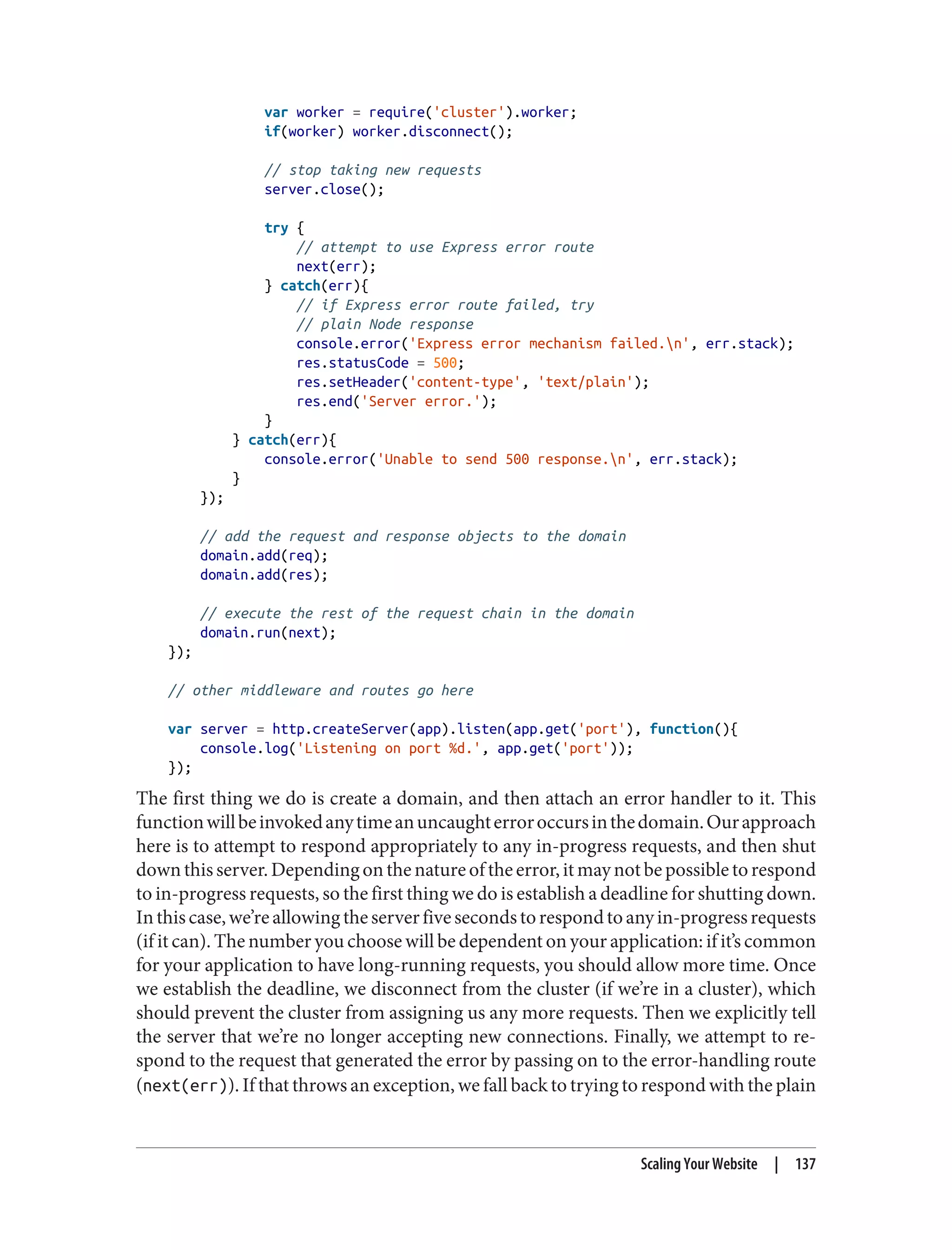 var worker = require('cluster').worker;
if(worker) worker.disconnect();
// stop taking new requests
server.close();
try {
// attempt to use Express error route
next(err);
} catch(err){
// if Express error route failed, try
// plain Node response
console.error('Express error mechanism failed.n', err.stack);
res.statusCode = 500;
res.setHeader('content-type', 'text/plain');
res.end('Server error.');
}
} catch(err){
console.error('Unable to send 500 response.n', err.stack);
}
});
// add the request and response objects to the domain
domain.add(req);
domain.add(res);
// execute the rest of the request chain in the domain
domain.run(next);
});
// other middleware and routes go here
var server = http.createServer(app).listen(app.get('port'), function(){
console.log('Listening on port %d.', app.get('port'));
});
The first thing we do is create a domain, and then attach an error handler to it. This
functionwillbeinvokedanytimeanuncaughterroroccursinthedomain.Ourapproach
here is to attempt to respond appropriately to any in-progress requests, and then shut
downthisserver.Dependingonthenatureoftheerror,itmaynotbepossibletorespond
to in-progress requests, so the first thing we do is establish a deadline for shutting down.
Inthiscase,we’reallowingtheserverfivesecondstorespondtoanyin-progressrequests
(if it can). The number you choose will be dependent on your application: if it’s common
for your application to have long-running requests, you should allow more time. Once
we establish the deadline, we disconnect from the cluster (if we’re in a cluster), which
should prevent the cluster from assigning us any more requests. Then we explicitly tell
the server that we’re no longer accepting new connections. Finally, we attempt to re‐
spond to the request that generated the error by passing on to the error-handling route
(next(err)). If that throws an exception, we fall back to trying to respond with the plain
Scaling Your Website | 137
 