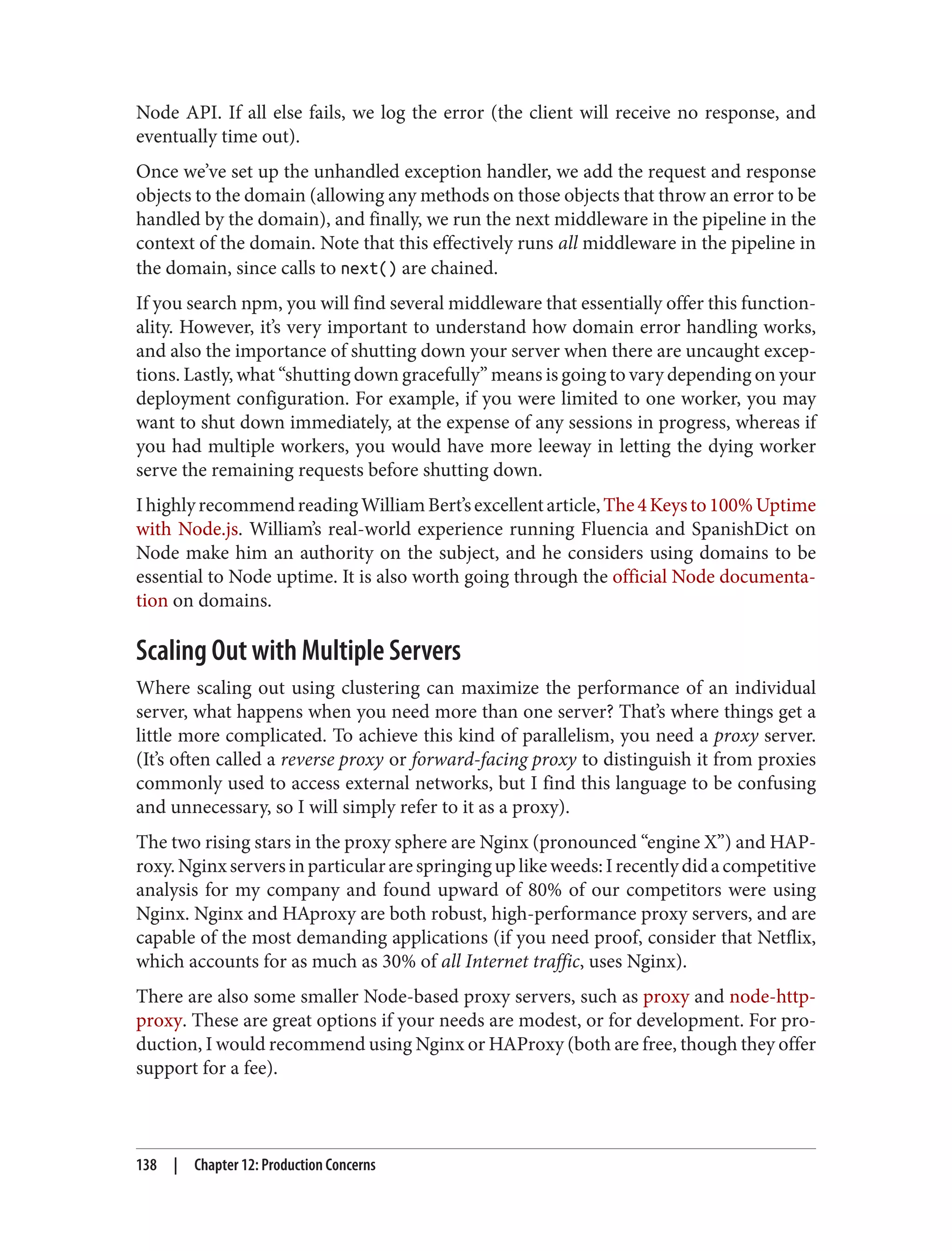 Node API. If all else fails, we log the error (the client will receive no response, and
eventually time out).
Once we’ve set up the unhandled exception handler, we add the request and response
objects to the domain (allowing any methods on those objects that throw an error to be
handled by the domain), and finally, we run the next middleware in the pipeline in the
context of the domain. Note that this effectively runs all middleware in the pipeline in
the domain, since calls to next() are chained.
If you search npm, you will find several middleware that essentially offer this function‐
ality. However, it’s very important to understand how domain error handling works,
and also the importance of shutting down your server when there are uncaught excep‐
tions. Lastly, what “shutting down gracefully” means is going to vary depending on your
deployment configuration. For example, if you were limited to one worker, you may
want to shut down immediately, at the expense of any sessions in progress, whereas if
you had multiple workers, you would have more leeway in letting the dying worker
serve the remaining requests before shutting down.
IhighlyrecommendreadingWilliamBert’sexcellentarticle,The4Keysto100%Uptime
with Node.js. William’s real-world experience running Fluencia and SpanishDict on
Node make him an authority on the subject, and he considers using domains to be
essential to Node uptime. It is also worth going through the official Node documenta‐
tion on domains.
Scaling Out with Multiple Servers
Where scaling out using clustering can maximize the performance of an individual
server, what happens when you need more than one server? That’s where things get a
little more complicated. To achieve this kind of parallelism, you need a proxy server.
(It’s often called a reverse proxy or forward-facing proxy to distinguish it from proxies
commonly used to access external networks, but I find this language to be confusing
and unnecessary, so I will simply refer to it as a proxy).
The two rising stars in the proxy sphere are Nginx (pronounced “engine X”) and HAP‐
roxy.Nginxserversinparticulararespringinguplikeweeds:Irecentlydidacompetitive
analysis for my company and found upward of 80% of our competitors were using
Nginx. Nginx and HAproxy are both robust, high-performance proxy servers, and are
capable of the most demanding applications (if you need proof, consider that Netflix,
which accounts for as much as 30% of all Internet traffic, uses Nginx).
There are also some smaller Node-based proxy servers, such as proxy and node-http-
proxy. These are great options if your needs are modest, or for development. For pro‐
duction, I would recommend using Nginx or HAProxy (both are free, though they offer
support for a fee).
138 | Chapter 12: Production Concerns
 