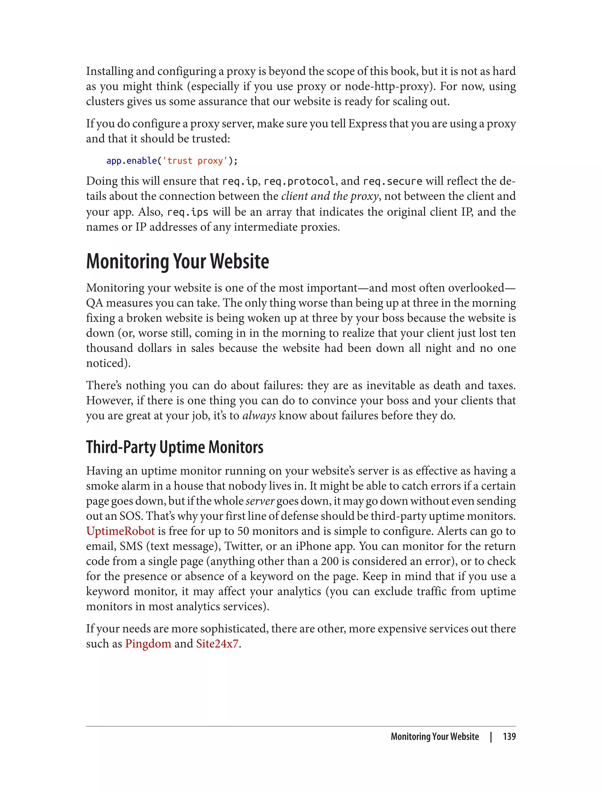 Installing and configuring a proxy is beyond the scope of this book, but it is not as hard
as you might think (especially if you use proxy or node-http-proxy). For now, using
clusters gives us some assurance that our website is ready for scaling out.
If you do configure a proxy server, make sure you tell Express that you are using a proxy
and that it should be trusted:
app.enable('trust proxy');
Doing this will ensure that req.ip, req.protocol, and req.secure will reflect the de‐
tails about the connection between the client and the proxy, not between the client and
your app. Also, req.ips will be an array that indicates the original client IP, and the
names or IP addresses of any intermediate proxies.
Monitoring Your Website
Monitoring your website is one of the most important—and most often overlooked—
QA measures you can take. The only thing worse than being up at three in the morning
fixing a broken website is being woken up at three by your boss because the website is
down (or, worse still, coming in in the morning to realize that your client just lost ten
thousand dollars in sales because the website had been down all night and no one
noticed).
There’s nothing you can do about failures: they are as inevitable as death and taxes.
However, if there is one thing you can do to convince your boss and your clients that
you are great at your job, it’s to always know about failures before they do.
Third-Party Uptime Monitors
Having an uptime monitor running on your website’s server is as effective as having a
smoke alarm in a house that nobody lives in. It might be able to catch errors if a certain
pagegoesdown,butifthewholeservergoesdown,itmaygodownwithoutevensending
out an SOS. That’s why your first line of defense should be third-party uptime monitors.
UptimeRobot is free for up to 50 monitors and is simple to configure. Alerts can go to
email, SMS (text message), Twitter, or an iPhone app. You can monitor for the return
code from a single page (anything other than a 200 is considered an error), or to check
for the presence or absence of a keyword on the page. Keep in mind that if you use a
keyword monitor, it may affect your analytics (you can exclude traffic from uptime
monitors in most analytics services).
If your needs are more sophisticated, there are other, more expensive services out there
such as Pingdom and Site24x7.
Monitoring Your Website | 139
 