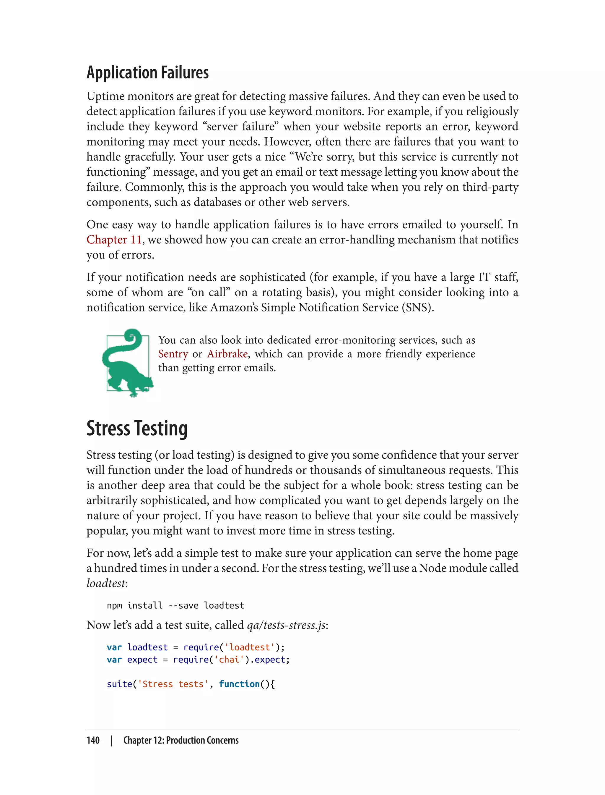 Application Failures
Uptime monitors are great for detecting massive failures. And they can even be used to
detect application failures if you use keyword monitors. For example, if you religiously
include they keyword “server failure” when your website reports an error, keyword
monitoring may meet your needs. However, often there are failures that you want to
handle gracefully. Your user gets a nice “We’re sorry, but this service is currently not
functioning” message, and you get an email or text message letting you know about the
failure. Commonly, this is the approach you would take when you rely on third-party
components, such as databases or other web servers.
One easy way to handle application failures is to have errors emailed to yourself. In
Chapter 11, we showed how you can create an error-handling mechanism that notifies
you of errors.
If your notification needs are sophisticated (for example, if you have a large IT staff,
some of whom are “on call” on a rotating basis), you might consider looking into a
notification service, like Amazon’s Simple Notification Service (SNS).
You can also look into dedicated error-monitoring services, such as
Sentry or Airbrake, which can provide a more friendly experience
than getting error emails.
Stress Testing
Stress testing (or load testing) is designed to give you some confidence that your server
will function under the load of hundreds or thousands of simultaneous requests. This
is another deep area that could be the subject for a whole book: stress testing can be
arbitrarily sophisticated, and how complicated you want to get depends largely on the
nature of your project. If you have reason to believe that your site could be massively
popular, you might want to invest more time in stress testing.
For now, let’s add a simple test to make sure your application can serve the home page
a hundred times in under a second. For the stress testing, we’ll use a Node module called
loadtest:
npm install --save loadtest
Now let’s add a test suite, called qa/tests-stress.js:
var loadtest = require('loadtest');
var expect = require('chai').expect;
suite('Stress tests', function(){
140 | Chapter 12: Production Concerns
 
