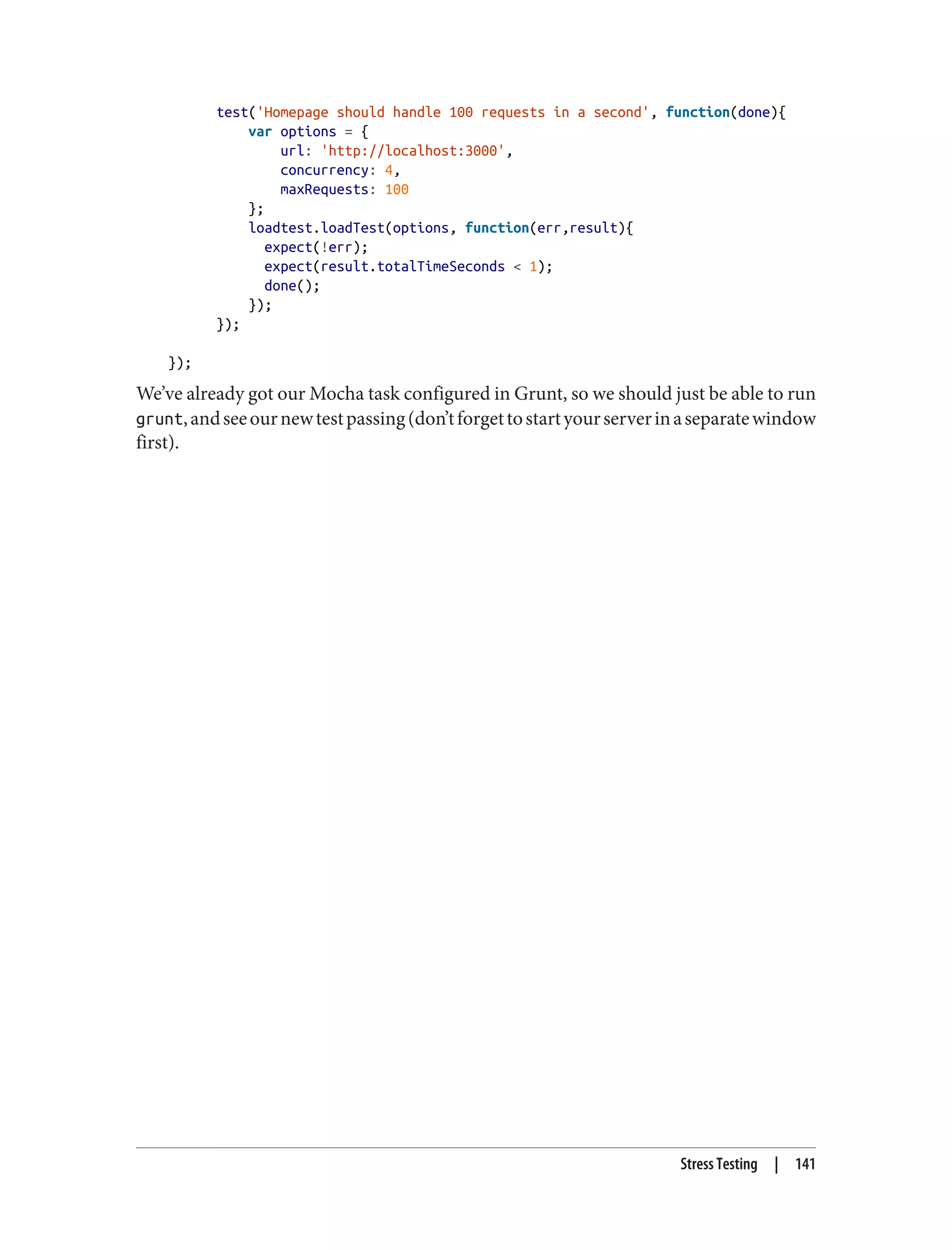 test('Homepage should handle 100 requests in a second', function(done){
var options = {
url: 'http://localhost:3000',
concurrency: 4,
maxRequests: 100
};
loadtest.loadTest(options, function(err,result){
expect(!err);
expect(result.totalTimeSeconds < 1);
done();
});
});
});
We’ve already got our Mocha task configured in Grunt, so we should just be able to run
grunt,andseeournewtestpassing(don’tforgettostartyourserverinaseparatewindow
first).
Stress Testing | 141
 