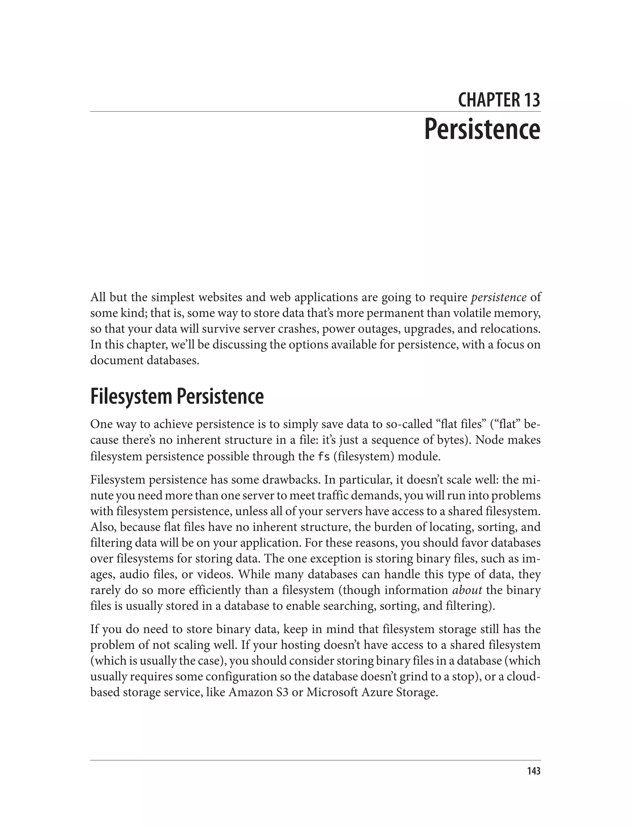CHAPTER 13
Persistence
All but the simplest websites and web applications are going to require persistence of
some kind; that is, some way to store data that’s more permanent than volatile memory,
so that your data will survive server crashes, power outages, upgrades, and relocations.
In this chapter, we’ll be discussing the options available for persistence, with a focus on
document databases.
Filesystem Persistence
One way to achieve persistence is to simply save data to so-called “flat files” (“flat” be‐
cause there’s no inherent structure in a file: it’s just a sequence of bytes). Node makes
filesystem persistence possible through the fs (filesystem) module.
Filesystem persistence has some drawbacks. In particular, it doesn’t scale well: the mi‐
nute you need more than one server to meet traffic demands, you will run into problems
with filesystem persistence, unless all of your servers have access to a shared filesystem.
Also, because flat files have no inherent structure, the burden of locating, sorting, and
filtering data will be on your application. For these reasons, you should favor databases
over filesystems for storing data. The one exception is storing binary files, such as im‐
ages, audio files, or videos. While many databases can handle this type of data, they
rarely do so more efficiently than a filesystem (though information about the binary
files is usually stored in a database to enable searching, sorting, and filtering).
If you do need to store binary data, keep in mind that filesystem storage still has the
problem of not scaling well. If your hosting doesn’t have access to a shared filesystem
(which is usually the case), you should consider storing binary files in a database (which
usually requires some configuration so the database doesn’t grind to a stop), or a cloud-
based storage service, like Amazon S3 or Microsoft Azure Storage.
143
 