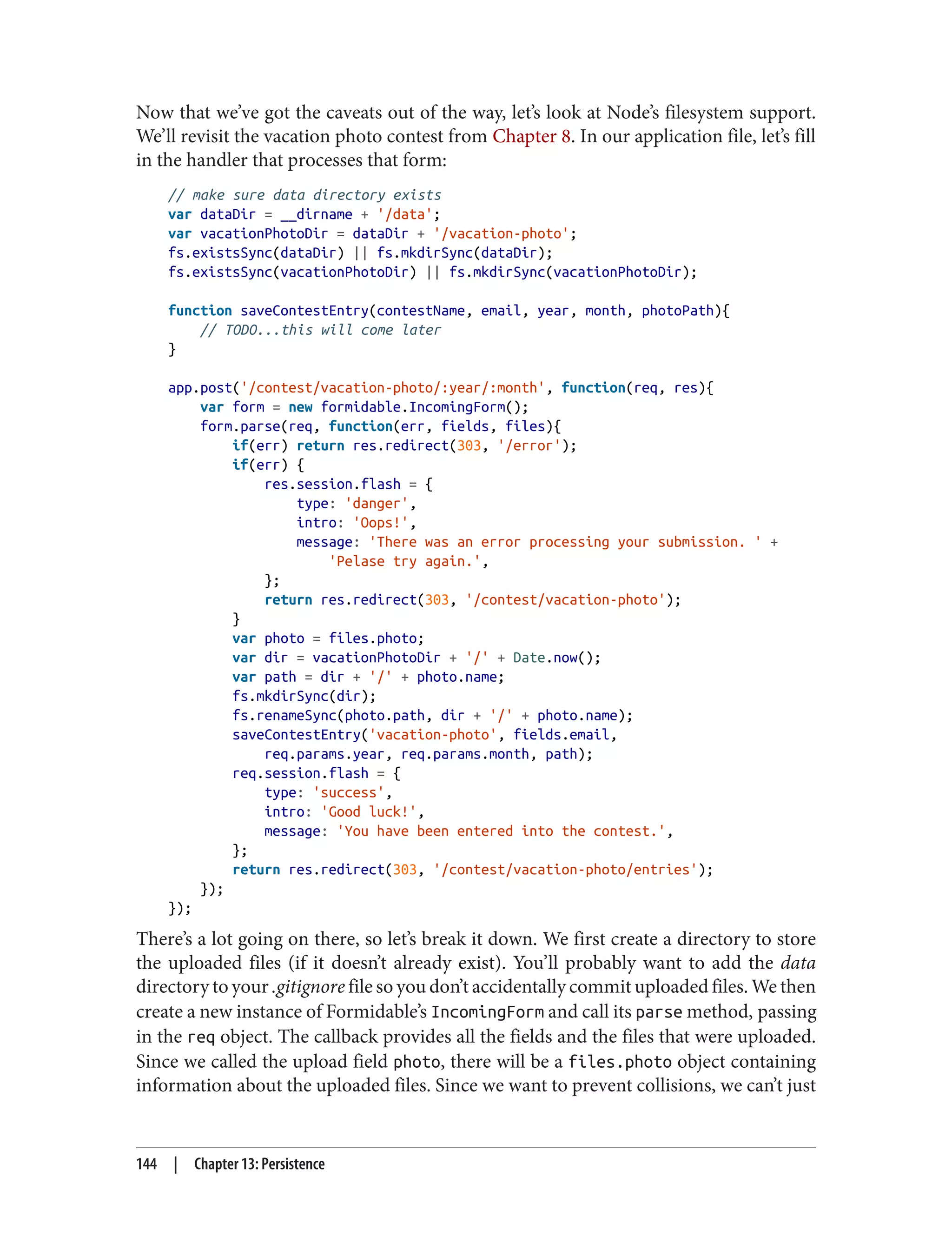 Now that we’ve got the caveats out of the way, let’s look at Node’s filesystem support.
We’ll revisit the vacation photo contest from Chapter 8. In our application file, let’s fill
in the handler that processes that form:
// make sure data directory exists
var dataDir = __dirname + '/data';
var vacationPhotoDir = dataDir + '/vacation-photo';
fs.existsSync(dataDir) || fs.mkdirSync(dataDir);
fs.existsSync(vacationPhotoDir) || fs.mkdirSync(vacationPhotoDir);
function saveContestEntry(contestName, email, year, month, photoPath){
// TODO...this will come later
}
app.post('/contest/vacation-photo/:year/:month', function(req, res){
var form = new formidable.IncomingForm();
form.parse(req, function(err, fields, files){
if(err) return res.redirect(303, '/error');
if(err) {
res.session.flash = {
type: 'danger',
intro: 'Oops!',
message: 'There was an error processing your submission. ' +
'Pelase try again.',
};
return res.redirect(303, '/contest/vacation-photo');
}
var photo = files.photo;
var dir = vacationPhotoDir + '/' + Date.now();
var path = dir + '/' + photo.name;
fs.mkdirSync(dir);
fs.renameSync(photo.path, dir + '/' + photo.name);
saveContestEntry('vacation-photo', fields.email,
req.params.year, req.params.month, path);
req.session.flash = {
type: 'success',
intro: 'Good luck!',
message: 'You have been entered into the contest.',
};
return res.redirect(303, '/contest/vacation-photo/entries');
});
});
There’s a lot going on there, so let’s break it down. We first create a directory to store
the uploaded files (if it doesn’t already exist). You’ll probably want to add the data
directory to your .gitignore file so you don’t accidentally commit uploaded files. We then
create a new instance of Formidable’s IncomingForm and call its parse method, passing
in the req object. The callback provides all the fields and the files that were uploaded.
Since we called the upload field photo, there will be a files.photo object containing
information about the uploaded files. Since we want to prevent collisions, we can’t just
144 | Chapter 13: Persistence
 