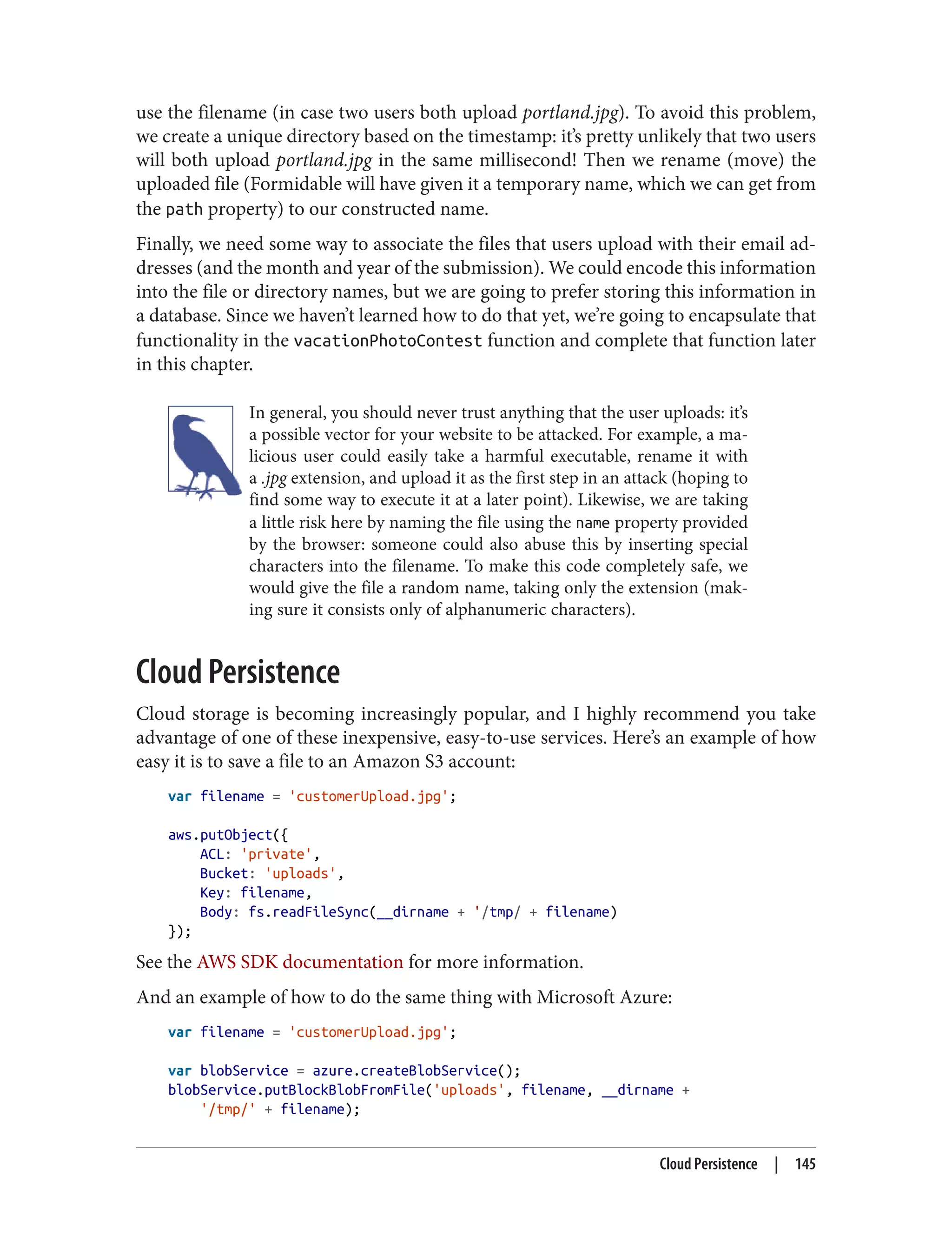 use the filename (in case two users both upload portland.jpg). To avoid this problem,
we create a unique directory based on the timestamp: it’s pretty unlikely that two users
will both upload portland.jpg in the same millisecond! Then we rename (move) the
uploaded file (Formidable will have given it a temporary name, which we can get from
the path property) to our constructed name.
Finally, we need some way to associate the files that users upload with their email ad‐
dresses (and the month and year of the submission). We could encode this information
into the file or directory names, but we are going to prefer storing this information in
a database. Since we haven’t learned how to do that yet, we’re going to encapsulate that
functionality in the vacationPhotoContest function and complete that function later
in this chapter.
In general, you should never trust anything that the user uploads: it’s
a possible vector for your website to be attacked. For example, a ma‐
licious user could easily take a harmful executable, rename it with
a .jpg extension, and upload it as the first step in an attack (hoping to
find some way to execute it at a later point). Likewise, we are taking
a little risk here by naming the file using the name property provided
by the browser: someone could also abuse this by inserting special
characters into the filename. To make this code completely safe, we
would give the file a random name, taking only the extension (mak‐
ing sure it consists only of alphanumeric characters).
Cloud Persistence
Cloud storage is becoming increasingly popular, and I highly recommend you take
advantage of one of these inexpensive, easy-to-use services. Here’s an example of how
easy it is to save a file to an Amazon S3 account:
var filename = 'customerUpload.jpg';
aws.putObject({
ACL: 'private',
Bucket: 'uploads',
Key: filename,
Body: fs.readFileSync(__dirname + '/tmp/ + filename)
});
See the AWS SDK documentation for more information.
And an example of how to do the same thing with Microsoft Azure:
var filename = 'customerUpload.jpg';
var blobService = azure.createBlobService();
blobService.putBlockBlobFromFile('uploads', filename, __dirname +
'/tmp/' + filename);
Cloud Persistence | 145
 