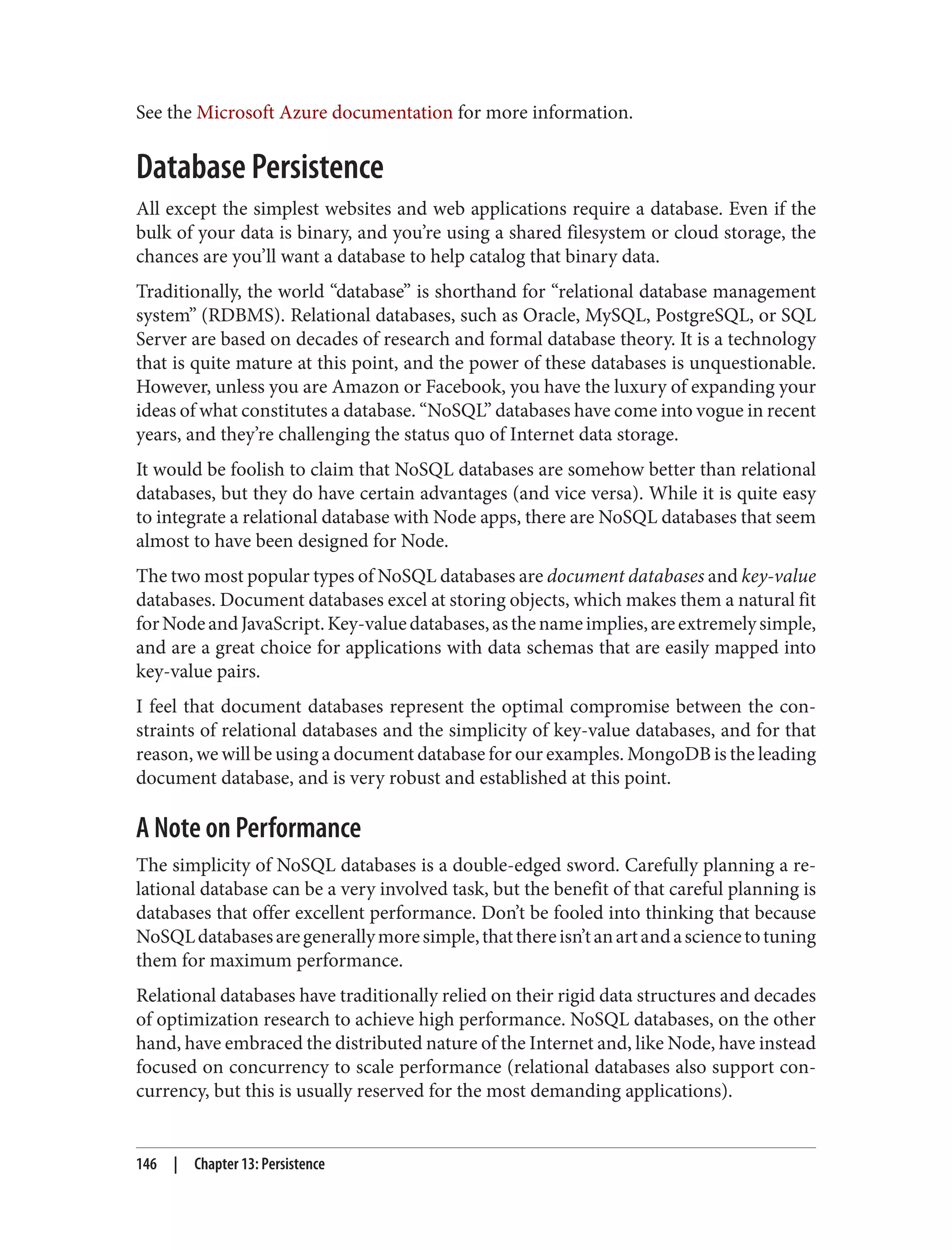 See the Microsoft Azure documentation for more information.
Database Persistence
All except the simplest websites and web applications require a database. Even if the
bulk of your data is binary, and you’re using a shared filesystem or cloud storage, the
chances are you’ll want a database to help catalog that binary data.
Traditionally, the world “database” is shorthand for “relational database management
system” (RDBMS). Relational databases, such as Oracle, MySQL, PostgreSQL, or SQL
Server are based on decades of research and formal database theory. It is a technology
that is quite mature at this point, and the power of these databases is unquestionable.
However, unless you are Amazon or Facebook, you have the luxury of expanding your
ideas of what constitutes a database. “NoSQL” databases have come into vogue in recent
years, and they’re challenging the status quo of Internet data storage.
It would be foolish to claim that NoSQL databases are somehow better than relational
databases, but they do have certain advantages (and vice versa). While it is quite easy
to integrate a relational database with Node apps, there are NoSQL databases that seem
almost to have been designed for Node.
The two most popular types of NoSQL databases are document databases and key-value
databases. Document databases excel at storing objects, which makes them a natural fit
forNodeandJavaScript.Key-valuedatabases,asthenameimplies,areextremelysimple,
and are a great choice for applications with data schemas that are easily mapped into
key-value pairs.
I feel that document databases represent the optimal compromise between the con‐
straints of relational databases and the simplicity of key-value databases, and for that
reason, we will be using a document database for our examples. MongoDB is the leading
document database, and is very robust and established at this point.
A Note on Performance
The simplicity of NoSQL databases is a double-edged sword. Carefully planning a re‐
lational database can be a very involved task, but the benefit of that careful planning is
databases that offer excellent performance. Don’t be fooled into thinking that because
NoSQLdatabasesaregenerallymoresimple,thatthereisn’tanartandasciencetotuning
them for maximum performance.
Relational databases have traditionally relied on their rigid data structures and decades
of optimization research to achieve high performance. NoSQL databases, on the other
hand, have embraced the distributed nature of the Internet and, like Node, have instead
focused on concurrency to scale performance (relational databases also support con‐
currency, but this is usually reserved for the most demanding applications).
146 | Chapter 13: Persistence
 