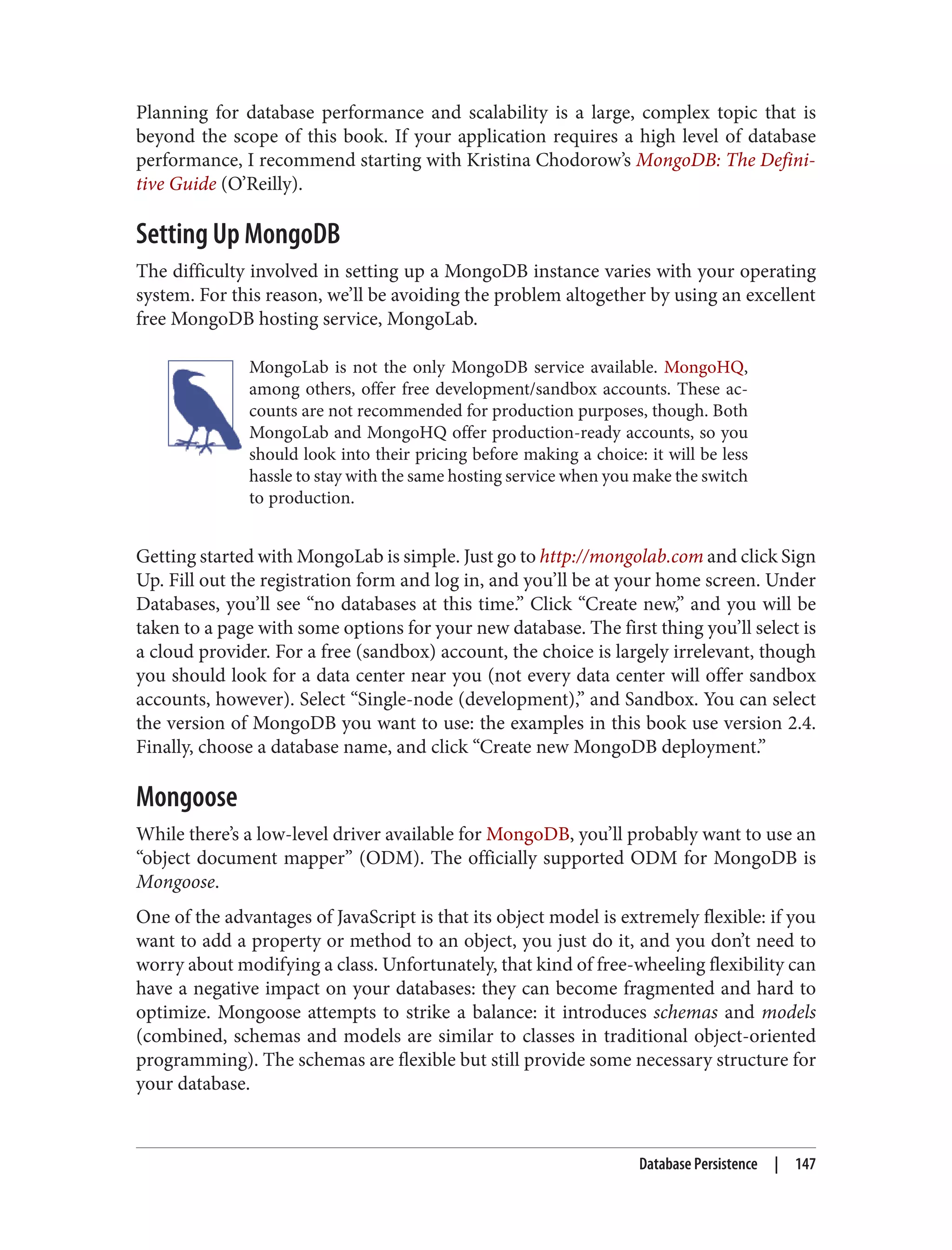 Planning for database performance and scalability is a large, complex topic that is
beyond the scope of this book. If your application requires a high level of database
performance, I recommend starting with Kristina Chodorow’s MongoDB: The Defini‐
tive Guide (O’Reilly).
Setting Up MongoDB
The difficulty involved in setting up a MongoDB instance varies with your operating
system. For this reason, we’ll be avoiding the problem altogether by using an excellent
free MongoDB hosting service, MongoLab.
MongoLab is not the only MongoDB service available. MongoHQ,
among others, offer free development/sandbox accounts. These ac‐
counts are not recommended for production purposes, though. Both
MongoLab and MongoHQ offer production-ready accounts, so you
should look into their pricing before making a choice: it will be less
hassle to stay with the same hosting service when you make the switch
to production.
Getting started with MongoLab is simple. Just go to http://mongolab.com and click Sign
Up. Fill out the registration form and log in, and you’ll be at your home screen. Under
Databases, you’ll see “no databases at this time.” Click “Create new,” and you will be
taken to a page with some options for your new database. The first thing you’ll select is
a cloud provider. For a free (sandbox) account, the choice is largely irrelevant, though
you should look for a data center near you (not every data center will offer sandbox
accounts, however). Select “Single-node (development),” and Sandbox. You can select
the version of MongoDB you want to use: the examples in this book use version 2.4.
Finally, choose a database name, and click “Create new MongoDB deployment.”
Mongoose
While there’s a low-level driver available for MongoDB, you’ll probably want to use an
“object document mapper” (ODM). The officially supported ODM for MongoDB is
Mongoose.
One of the advantages of JavaScript is that its object model is extremely flexible: if you
want to add a property or method to an object, you just do it, and you don’t need to
worry about modifying a class. Unfortunately, that kind of free-wheeling flexibility can
have a negative impact on your databases: they can become fragmented and hard to
optimize. Mongoose attempts to strike a balance: it introduces schemas and models
(combined, schemas and models are similar to classes in traditional object-oriented
programming). The schemas are flexible but still provide some necessary structure for
your database.
Database Persistence | 147
 