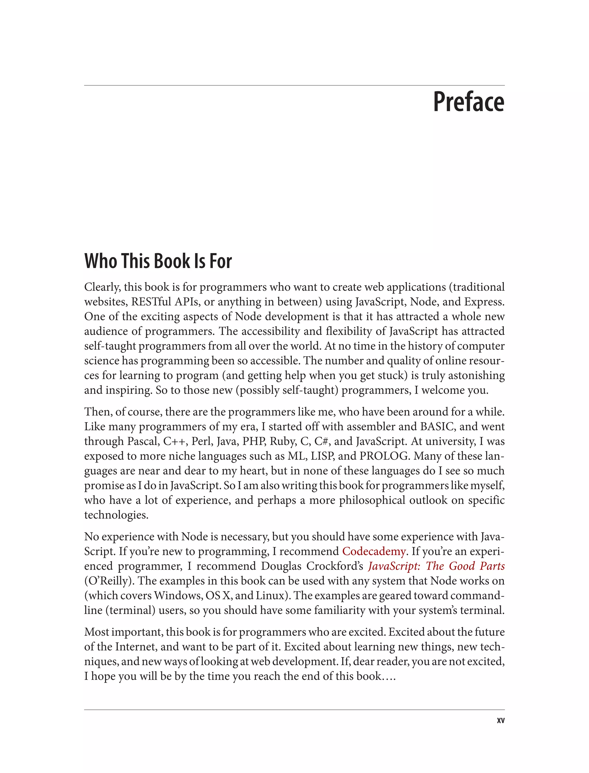 Preface
Who This Book Is For
Clearly, this book is for programmers who want to create web applications (traditional
websites, RESTful APIs, or anything in between) using JavaScript, Node, and Express.
One of the exciting aspects of Node development is that it has attracted a whole new
audience of programmers. The accessibility and flexibility of JavaScript has attracted
self-taught programmers from all over the world. At no time in the history of computer
science has programming been so accessible. The number and quality of online resour‐
ces for learning to program (and getting help when you get stuck) is truly astonishing
and inspiring. So to those new (possibly self-taught) programmers, I welcome you.
Then, of course, there are the programmers like me, who have been around for a while.
Like many programmers of my era, I started off with assembler and BASIC, and went
through Pascal, C++, Perl, Java, PHP, Ruby, C, C#, and JavaScript. At university, I was
exposed to more niche languages such as ML, LISP, and PROLOG. Many of these lan‐
guages are near and dear to my heart, but in none of these languages do I see so much
promiseasIdoinJavaScript.SoIamalsowritingthisbookforprogrammerslikemyself,
who have a lot of experience, and perhaps a more philosophical outlook on specific
technologies.
No experience with Node is necessary, but you should have some experience with Java‐
Script. If you’re new to programming, I recommend Codecademy. If you’re an experi‐
enced programmer, I recommend Douglas Crockford’s JavaScript: The Good Parts
(O’Reilly). The examples in this book can be used with any system that Node works on
(which covers Windows, OS X, and Linux). The examples are geared toward command-
line (terminal) users, so you should have some familiarity with your system’s terminal.
Most important, this book is for programmers who are excited. Excited about the future
of the Internet, and want to be part of it. Excited about learning new things, new tech‐
niques,andnewwaysoflookingatwebdevelopment.If,dearreader,youarenotexcited,
I hope you will be by the time you reach the end of this book….
xv
 