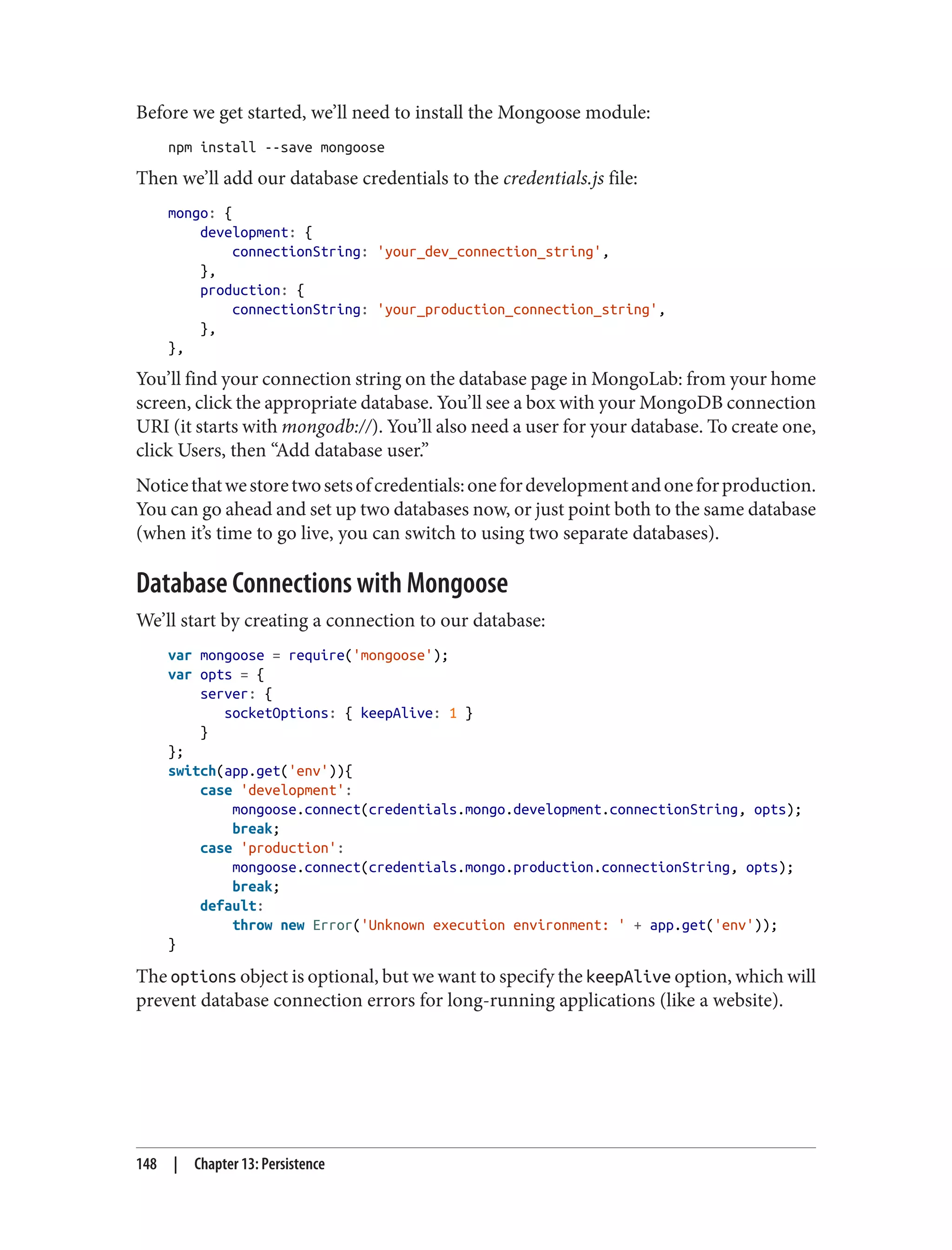 Before we get started, we’ll need to install the Mongoose module:
npm install --save mongoose
Then we’ll add our database credentials to the credentials.js file:
mongo: {
development: {
connectionString: 'your_dev_connection_string',
},
production: {
connectionString: 'your_production_connection_string',
},
},
You’ll find your connection string on the database page in MongoLab: from your home
screen, click the appropriate database. You’ll see a box with your MongoDB connection
URI (it starts with mongodb://). You’ll also need a user for your database. To create one,
click Users, then “Add database user.”
Noticethatwestoretwosetsofcredentials:onefordevelopmentandoneforproduction.
You can go ahead and set up two databases now, or just point both to the same database
(when it’s time to go live, you can switch to using two separate databases).
Database Connections with Mongoose
We’ll start by creating a connection to our database:
var mongoose = require('mongoose');
var opts = {
server: {
socketOptions: { keepAlive: 1 }
}
};
switch(app.get('env')){
case 'development':
mongoose.connect(credentials.mongo.development.connectionString, opts);
break;
case 'production':
mongoose.connect(credentials.mongo.production.connectionString, opts);
break;
default:
throw new Error('Unknown execution environment: ' + app.get('env'));
}
The options object is optional, but we want to specify the keepAlive option, which will
prevent database connection errors for long-running applications (like a website).
148 | Chapter 13: Persistence
 