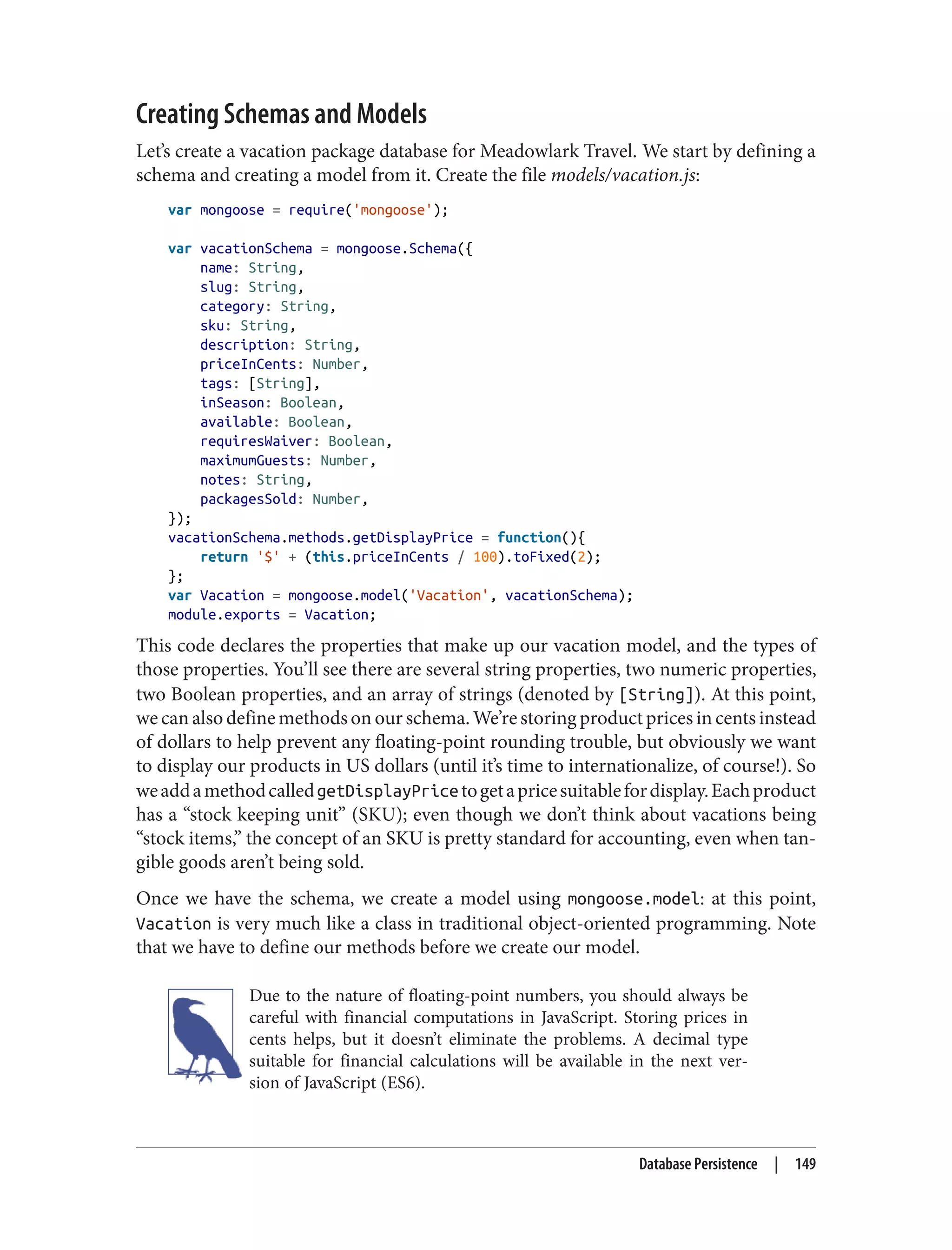 Creating Schemas and Models
Let’s create a vacation package database for Meadowlark Travel. We start by defining a
schema and creating a model from it. Create the file models/vacation.js:
var mongoose = require('mongoose');
var vacationSchema = mongoose.Schema({
name: String,
slug: String,
category: String,
sku: String,
description: String,
priceInCents: Number,
tags: [String],
inSeason: Boolean,
available: Boolean,
requiresWaiver: Boolean,
maximumGuests: Number,
notes: String,
packagesSold: Number,
});
vacationSchema.methods.getDisplayPrice = function(){
return '$' + (this.priceInCents / 100).toFixed(2);
};
var Vacation = mongoose.model('Vacation', vacationSchema);
module.exports = Vacation;
This code declares the properties that make up our vacation model, and the types of
those properties. You’ll see there are several string properties, two numeric properties,
two Boolean properties, and an array of strings (denoted by [String]). At this point,
we can also define methods on our schema. We’re storing product prices in cents instead
of dollars to help prevent any floating-point rounding trouble, but obviously we want
to display our products in US dollars (until it’s time to internationalize, of course!). So
weaddamethodcalledgetDisplayPricetogetapricesuitablefordisplay.Eachproduct
has a “stock keeping unit” (SKU); even though we don’t think about vacations being
“stock items,” the concept of an SKU is pretty standard for accounting, even when tan‐
gible goods aren’t being sold.
Once we have the schema, we create a model using mongoose.model: at this point,
Vacation is very much like a class in traditional object-oriented programming. Note
that we have to define our methods before we create our model.
Due to the nature of floating-point numbers, you should always be
careful with financial computations in JavaScript. Storing prices in
cents helps, but it doesn’t eliminate the problems. A decimal type
suitable for financial calculations will be available in the next ver‐
sion of JavaScript (ES6).
Database Persistence | 149
 