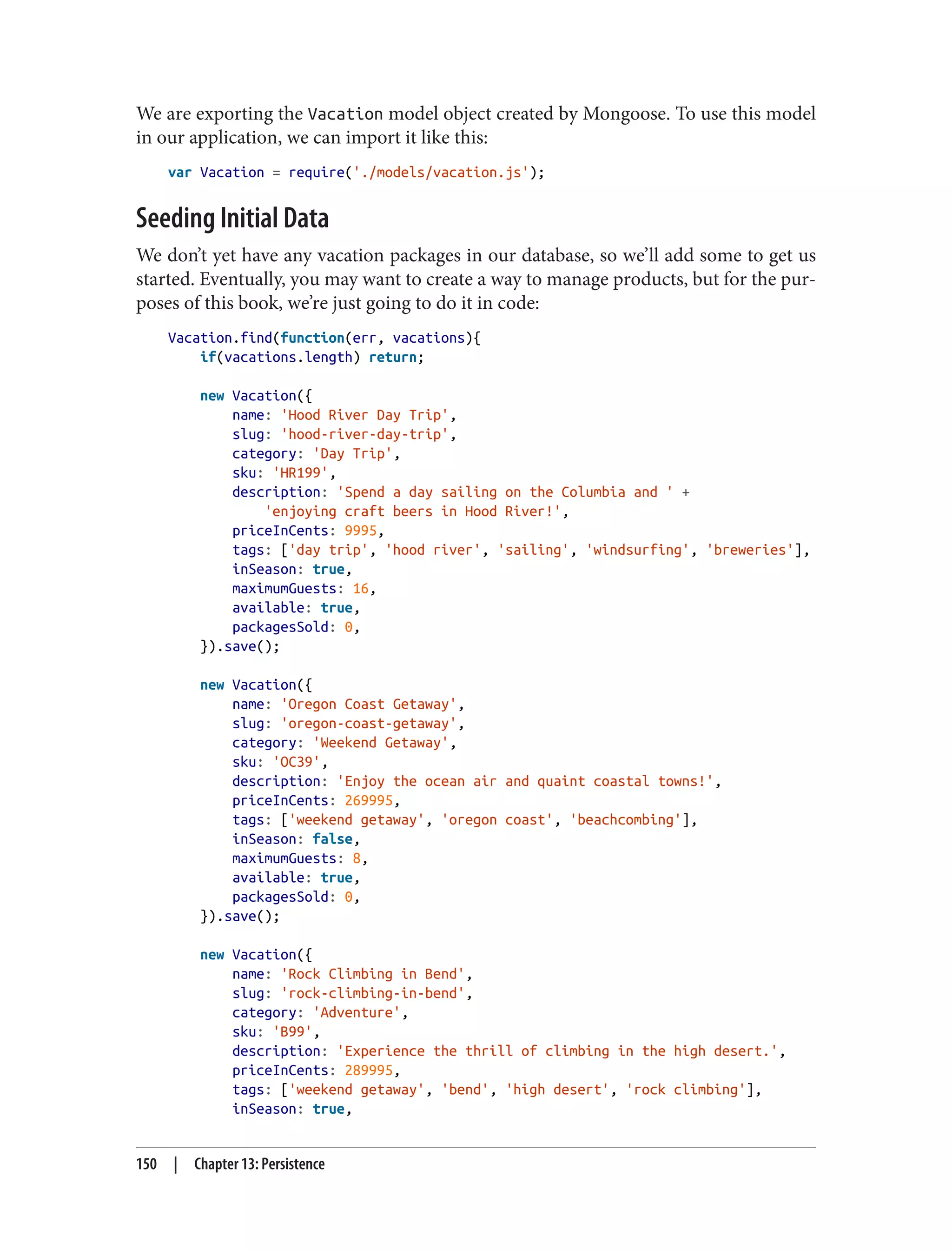 We are exporting the Vacation model object created by Mongoose. To use this model
in our application, we can import it like this:
var Vacation = require('./models/vacation.js');
Seeding Initial Data
We don’t yet have any vacation packages in our database, so we’ll add some to get us
started. Eventually, you may want to create a way to manage products, but for the pur‐
poses of this book, we’re just going to do it in code:
Vacation.find(function(err, vacations){
if(vacations.length) return;
new Vacation({
name: 'Hood River Day Trip',
slug: 'hood-river-day-trip',
category: 'Day Trip',
sku: 'HR199',
description: 'Spend a day sailing on the Columbia and ' +
'enjoying craft beers in Hood River!',
priceInCents: 9995,
tags: ['day trip', 'hood river', 'sailing', 'windsurfing', 'breweries'],
inSeason: true,
maximumGuests: 16,
available: true,
packagesSold: 0,
}).save();
new Vacation({
name: 'Oregon Coast Getaway',
slug: 'oregon-coast-getaway',
category: 'Weekend Getaway',
sku: 'OC39',
description: 'Enjoy the ocean air and quaint coastal towns!',
priceInCents: 269995,
tags: ['weekend getaway', 'oregon coast', 'beachcombing'],
inSeason: false,
maximumGuests: 8,
available: true,
packagesSold: 0,
}).save();
new Vacation({
name: 'Rock Climbing in Bend',
slug: 'rock-climbing-in-bend',
category: 'Adventure',
sku: 'B99',
description: 'Experience the thrill of climbing in the high desert.',
priceInCents: 289995,
tags: ['weekend getaway', 'bend', 'high desert', 'rock climbing'],
inSeason: true,
150 | Chapter 13: Persistence
 