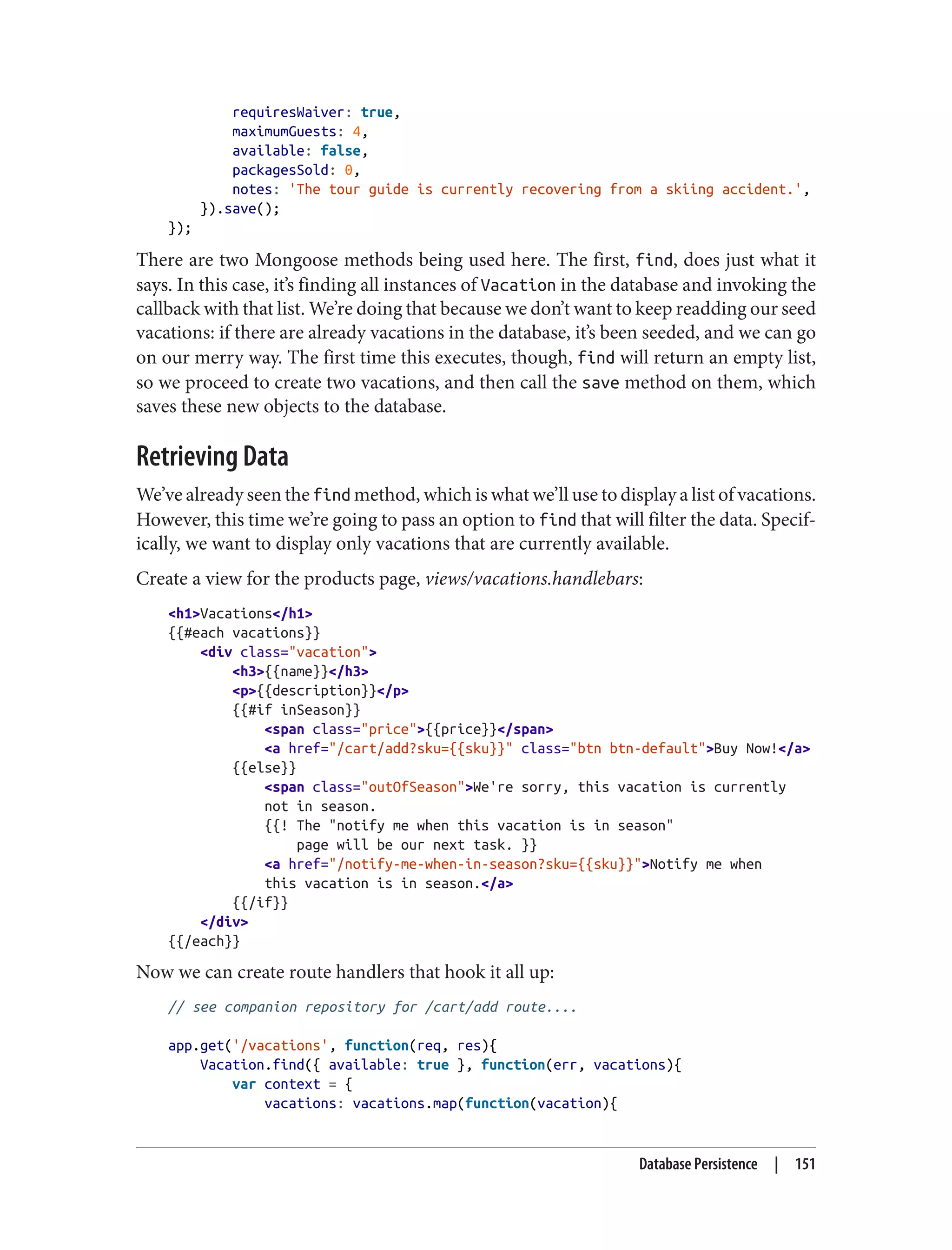 requiresWaiver: true,
maximumGuests: 4,
available: false,
packagesSold: 0,
notes: 'The tour guide is currently recovering from a skiing accident.',
}).save();
});
There are two Mongoose methods being used here. The first, find, does just what it
says. In this case, it’s finding all instances of Vacation in the database and invoking the
callback with that list. We’re doing that because we don’t want to keep readding our seed
vacations: if there are already vacations in the database, it’s been seeded, and we can go
on our merry way. The first time this executes, though, find will return an empty list,
so we proceed to create two vacations, and then call the save method on them, which
saves these new objects to the database.
Retrieving Data
We’ve already seen the find method, which is what we’ll use to display a list of vacations.
However, this time we’re going to pass an option to find that will filter the data. Specif‐
ically, we want to display only vacations that are currently available.
Create a view for the products page, views/vacations.handlebars:
<h1>Vacations</h1>
{{#each vacations}}
<div class="vacation">
<h3>{{name}}</h3>
<p>{{description}}</p>
{{#if inSeason}}
<span class="price">{{price}}</span>
<a href="/cart/add?sku={{sku}}" class="btn btn-default">Buy Now!</a>
{{else}}
<span class="outOfSeason">We're sorry, this vacation is currently
not in season.
{{! The "notify me when this vacation is in season"
page will be our next task. }}
<a href="/notify-me-when-in-season?sku={{sku}}">Notify me when
this vacation is in season.</a>
{{/if}}
</div>
{{/each}}
Now we can create route handlers that hook it all up:
// see companion repository for /cart/add route....
app.get('/vacations', function(req, res){
Vacation.find({ available: true }, function(err, vacations){
var context = {
vacations: vacations.map(function(vacation){
Database Persistence | 151
 