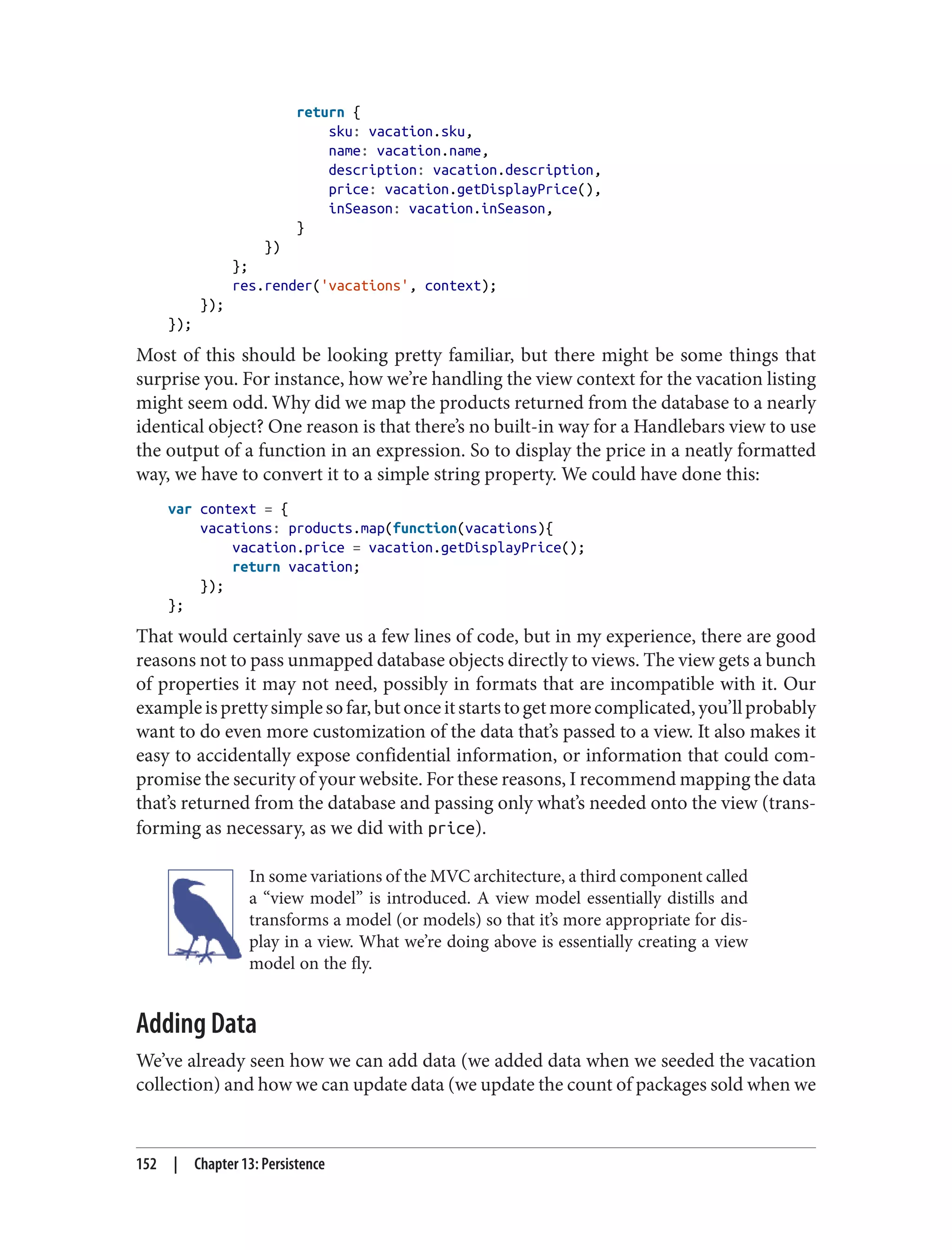 return {
sku: vacation.sku,
name: vacation.name,
description: vacation.description,
price: vacation.getDisplayPrice(),
inSeason: vacation.inSeason,
}
})
};
res.render('vacations', context);
});
});
Most of this should be looking pretty familiar, but there might be some things that
surprise you. For instance, how we’re handling the view context for the vacation listing
might seem odd. Why did we map the products returned from the database to a nearly
identical object? One reason is that there’s no built-in way for a Handlebars view to use
the output of a function in an expression. So to display the price in a neatly formatted
way, we have to convert it to a simple string property. We could have done this:
var context = {
vacations: products.map(function(vacations){
vacation.price = vacation.getDisplayPrice();
return vacation;
});
};
That would certainly save us a few lines of code, but in my experience, there are good
reasons not to pass unmapped database objects directly to views. The view gets a bunch
of properties it may not need, possibly in formats that are incompatible with it. Our
exampleisprettysimplesofar,butonceitstartstogetmorecomplicated,you’llprobably
want to do even more customization of the data that’s passed to a view. It also makes it
easy to accidentally expose confidential information, or information that could com‐
promise the security of your website. For these reasons, I recommend mapping the data
that’s returned from the database and passing only what’s needed onto the view (trans‐
forming as necessary, as we did with price).
In some variations of the MVC architecture, a third component called
a “view model” is introduced. A view model essentially distills and
transforms a model (or models) so that it’s more appropriate for dis‐
play in a view. What we’re doing above is essentially creating a view
model on the fly.
Adding Data
We’ve already seen how we can add data (we added data when we seeded the vacation
collection) and how we can update data (we update the count of packages sold when we
152 | Chapter 13: Persistence
 