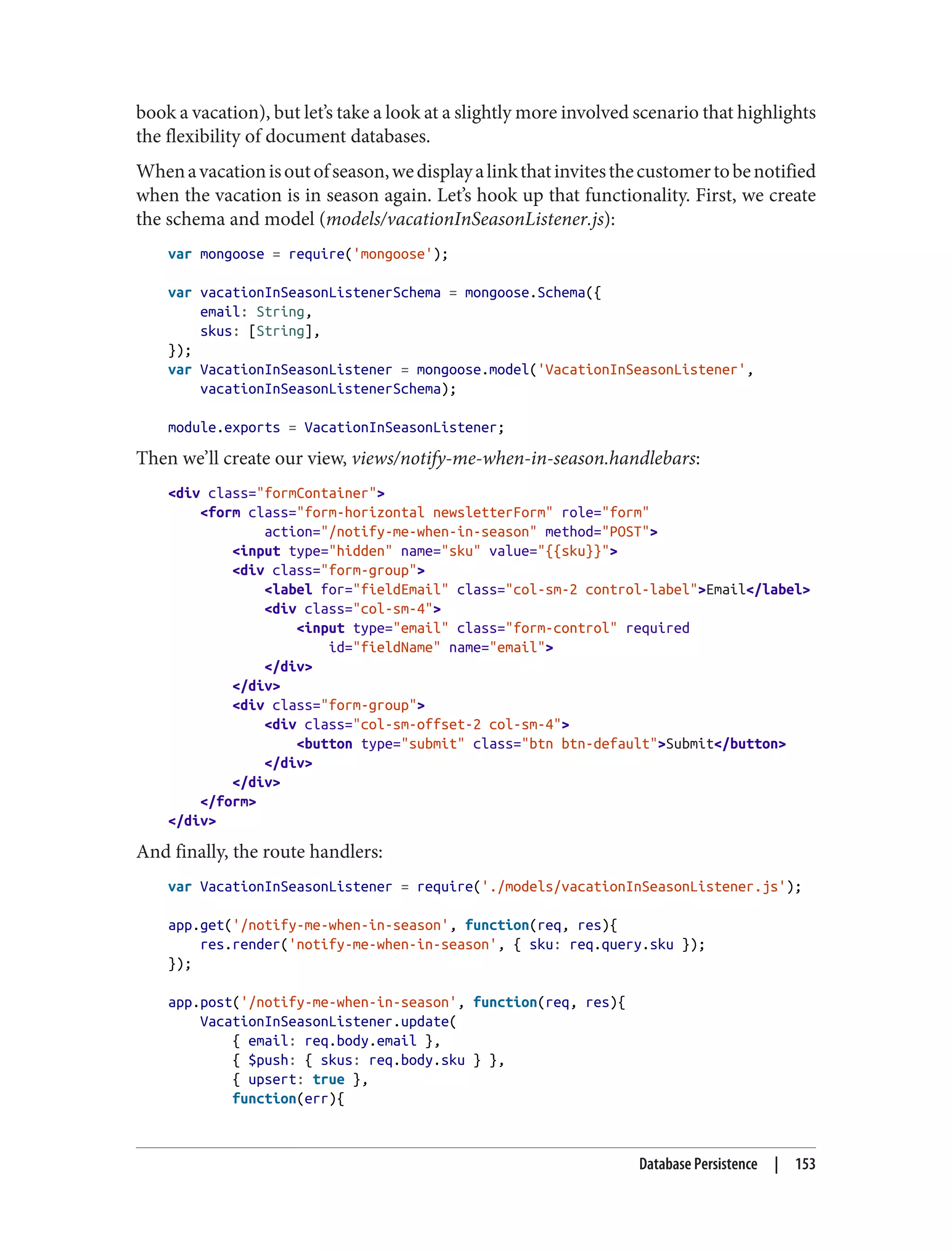 book a vacation), but let’s take a look at a slightly more involved scenario that highlights
the flexibility of document databases.
Whenavacationisoutofseason,wedisplayalinkthatinvitesthecustomertobenotified
when the vacation is in season again. Let’s hook up that functionality. First, we create
the schema and model (models/vacationInSeasonListener.js):
var mongoose = require('mongoose');
var vacationInSeasonListenerSchema = mongoose.Schema({
email: String,
skus: [String],
});
var VacationInSeasonListener = mongoose.model('VacationInSeasonListener',
vacationInSeasonListenerSchema);
module.exports = VacationInSeasonListener;
Then we’ll create our view, views/notify-me-when-in-season.handlebars:
<div class="formContainer">
<form class="form-horizontal newsletterForm" role="form"
action="/notify-me-when-in-season" method="POST">
<input type="hidden" name="sku" value="{{sku}}">
<div class="form-group">
<label for="fieldEmail" class="col-sm-2 control-label">Email</label>
<div class="col-sm-4">
<input type="email" class="form-control" required
id="fieldName" name="email">
</div>
</div>
<div class="form-group">
<div class="col-sm-offset-2 col-sm-4">
<button type="submit" class="btn btn-default">Submit</button>
</div>
</div>
</form>
</div>
And finally, the route handlers:
var VacationInSeasonListener = require('./models/vacationInSeasonListener.js');
app.get('/notify-me-when-in-season', function(req, res){
res.render('notify-me-when-in-season', { sku: req.query.sku });
});
app.post('/notify-me-when-in-season', function(req, res){
VacationInSeasonListener.update(
{ email: req.body.email },
{ $push: { skus: req.body.sku } },
{ upsert: true },
function(err){
Database Persistence | 153
 