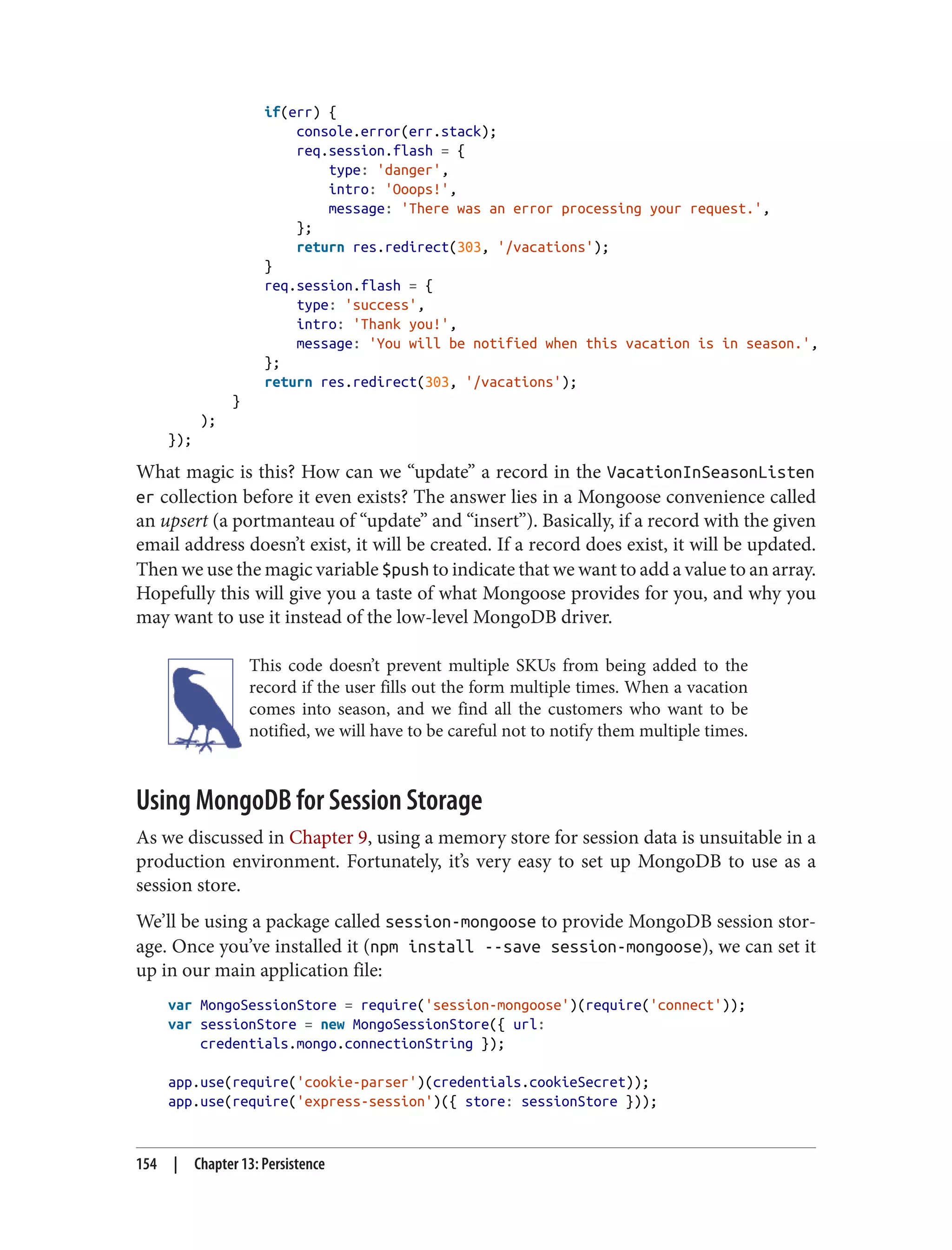 if(err) {
console.error(err.stack);
req.session.flash = {
type: 'danger',
intro: 'Ooops!',
message: 'There was an error processing your request.',
};
return res.redirect(303, '/vacations');
}
req.session.flash = {
type: 'success',
intro: 'Thank you!',
message: 'You will be notified when this vacation is in season.',
};
return res.redirect(303, '/vacations');
}
);
});
What magic is this? How can we “update” a record in the VacationInSeasonListen
er collection before it even exists? The answer lies in a Mongoose convenience called
an upsert (a portmanteau of “update” and “insert”). Basically, if a record with the given
email address doesn’t exist, it will be created. If a record does exist, it will be updated.
Then we use the magic variable $push to indicate that we want to add a value to an array.
Hopefully this will give you a taste of what Mongoose provides for you, and why you
may want to use it instead of the low-level MongoDB driver.
This code doesn’t prevent multiple SKUs from being added to the
record if the user fills out the form multiple times. When a vacation
comes into season, and we find all the customers who want to be
notified, we will have to be careful not to notify them multiple times.
Using MongoDB for Session Storage
As we discussed in Chapter 9, using a memory store for session data is unsuitable in a
production environment. Fortunately, it’s very easy to set up MongoDB to use as a
session store.
We’ll be using a package called session-mongoose to provide MongoDB session stor‐
age. Once you’ve installed it (npm install --save session-mongoose), we can set it
up in our main application file:
var MongoSessionStore = require('session-mongoose')(require('connect'));
var sessionStore = new MongoSessionStore({ url:
credentials.mongo.connectionString });
app.use(require('cookie-parser')(credentials.cookieSecret));
app.use(require('express-session')({ store: sessionStore }));
154 | Chapter 13: Persistence
 