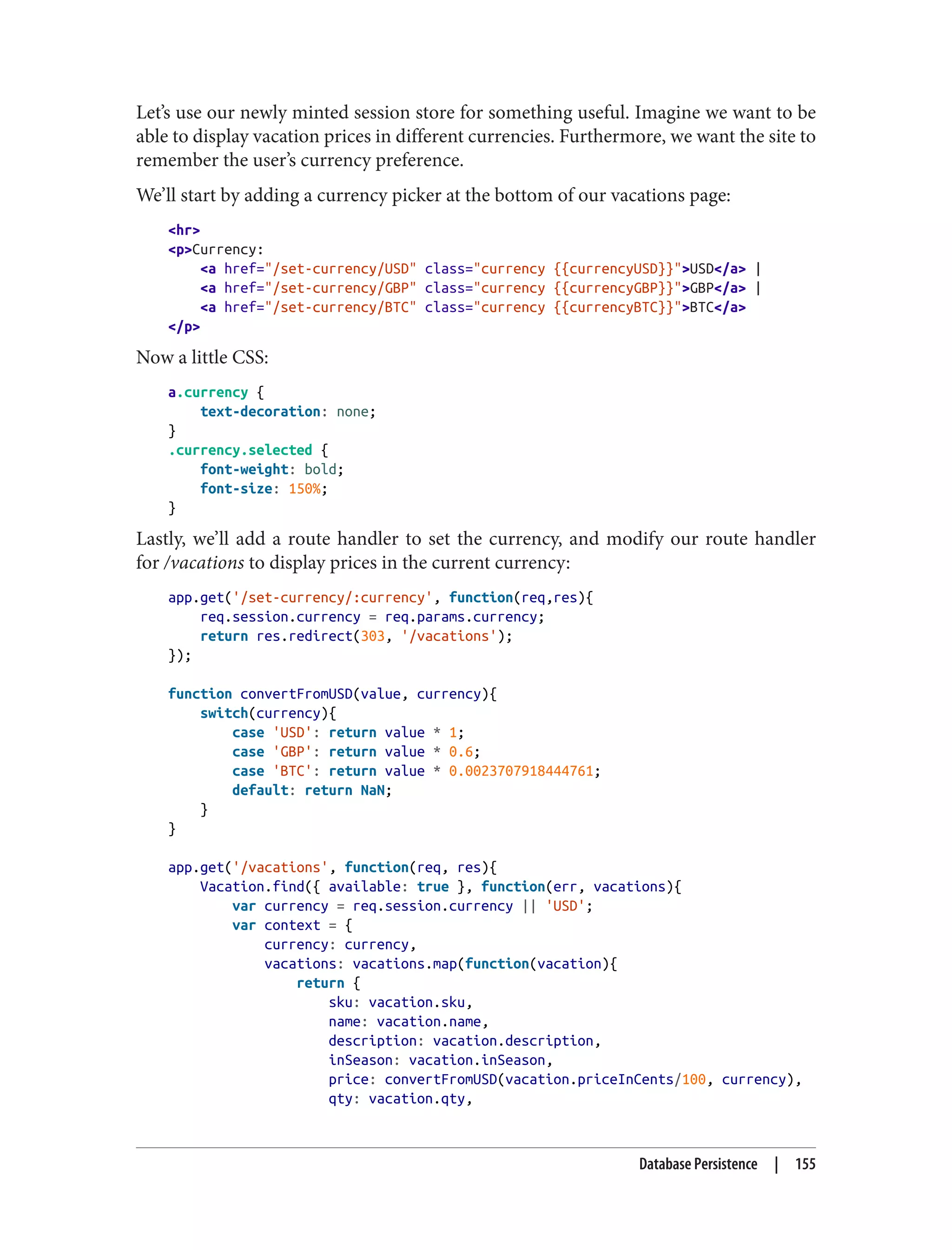 Let’s use our newly minted session store for something useful. Imagine we want to be
able to display vacation prices in different currencies. Furthermore, we want the site to
remember the user’s currency preference.
We’ll start by adding a currency picker at the bottom of our vacations page:
<hr>
<p>Currency:
<a href="/set-currency/USD" class="currency {{currencyUSD}}">USD</a> |
<a href="/set-currency/GBP" class="currency {{currencyGBP}}">GBP</a> |
<a href="/set-currency/BTC" class="currency {{currencyBTC}}">BTC</a>
</p>
Now a little CSS:
a.currency {
text-decoration: none;
}
.currency.selected {
font-weight: bold;
font-size: 150%;
}
Lastly, we’ll add a route handler to set the currency, and modify our route handler
for /vacations to display prices in the current currency:
app.get('/set-currency/:currency', function(req,res){
req.session.currency = req.params.currency;
return res.redirect(303, '/vacations');
});
function convertFromUSD(value, currency){
switch(currency){
case 'USD': return value * 1;
case 'GBP': return value * 0.6;
case 'BTC': return value * 0.0023707918444761;
default: return NaN;
}
}
app.get('/vacations', function(req, res){
Vacation.find({ available: true }, function(err, vacations){
var currency = req.session.currency || 'USD';
var context = {
currency: currency,
vacations: vacations.map(function(vacation){
return {
sku: vacation.sku,
name: vacation.name,
description: vacation.description,
inSeason: vacation.inSeason,
price: convertFromUSD(vacation.priceInCents/100, currency),
qty: vacation.qty,
Database Persistence | 155
 