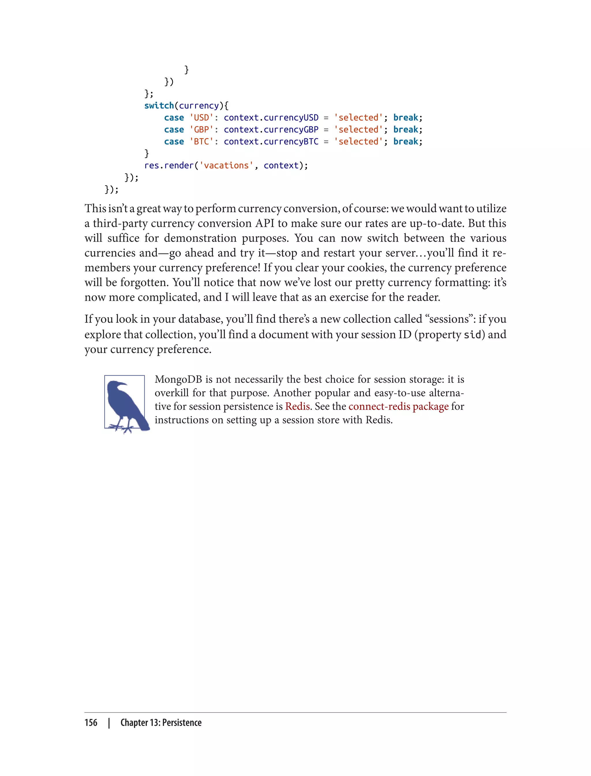 }
})
};
switch(currency){
case 'USD': context.currencyUSD = 'selected'; break;
case 'GBP': context.currencyGBP = 'selected'; break;
case 'BTC': context.currencyBTC = 'selected'; break;
}
res.render('vacations', context);
});
});
Thisisn’tagreatwaytoperformcurrencyconversion,ofcourse:wewouldwanttoutilize
a third-party currency conversion API to make sure our rates are up-to-date. But this
will suffice for demonstration purposes. You can now switch between the various
currencies and—go ahead and try it—stop and restart your server…you’ll find it re‐
members your currency preference! If you clear your cookies, the currency preference
will be forgotten. You’ll notice that now we’ve lost our pretty currency formatting: it’s
now more complicated, and I will leave that as an exercise for the reader.
If you look in your database, you’ll find there’s a new collection called “sessions”: if you
explore that collection, you’ll find a document with your session ID (property sid) and
your currency preference.
MongoDB is not necessarily the best choice for session storage: it is
overkill for that purpose. Another popular and easy-to-use alterna‐
tive for session persistence is Redis. See the connect-redis package for
instructions on setting up a session store with Redis.
156 | Chapter 13: Persistence
 
