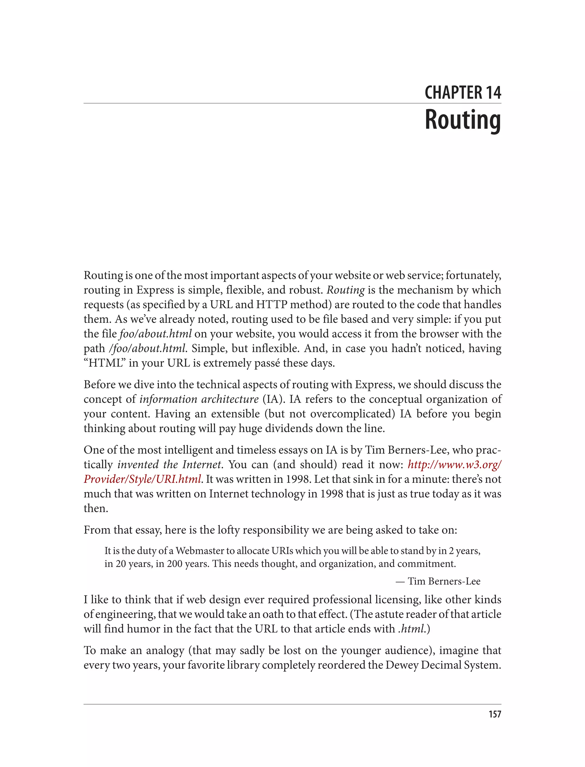 CHAPTER 14
Routing
Routing is one of the most important aspects of your website or web service; fortunately,
routing in Express is simple, flexible, and robust. Routing is the mechanism by which
requests (as specified by a URL and HTTP method) are routed to the code that handles
them. As we’ve already noted, routing used to be file based and very simple: if you put
the file foo/about.html on your website, you would access it from the browser with the
path /foo/about.html. Simple, but inflexible. And, in case you hadn’t noticed, having
“HTML” in your URL is extremely passé these days.
Before we dive into the technical aspects of routing with Express, we should discuss the
concept of information architecture (IA). IA refers to the conceptual organization of
your content. Having an extensible (but not overcomplicated) IA before you begin
thinking about routing will pay huge dividends down the line.
One of the most intelligent and timeless essays on IA is by Tim Berners-Lee, who prac‐
tically invented the Internet. You can (and should) read it now: http://www.w3.org/
Provider/Style/URI.html. It was written in 1998. Let that sink in for a minute: there’s not
much that was written on Internet technology in 1998 that is just as true today as it was
then.
From that essay, here is the lofty responsibility we are being asked to take on:
It is the duty of a Webmaster to allocate URIs which you will be able to stand by in 2 years,
in 20 years, in 200 years. This needs thought, and organization, and commitment.
— Tim Berners-Lee
I like to think that if web design ever required professional licensing, like other kinds
of engineering, that we would take an oath to that effect. (The astute reader of that article
will find humor in the fact that the URL to that article ends with .html.)
To make an analogy (that may sadly be lost on the younger audience), imagine that
every two years, your favorite library completely reordered the Dewey Decimal System.
157
 