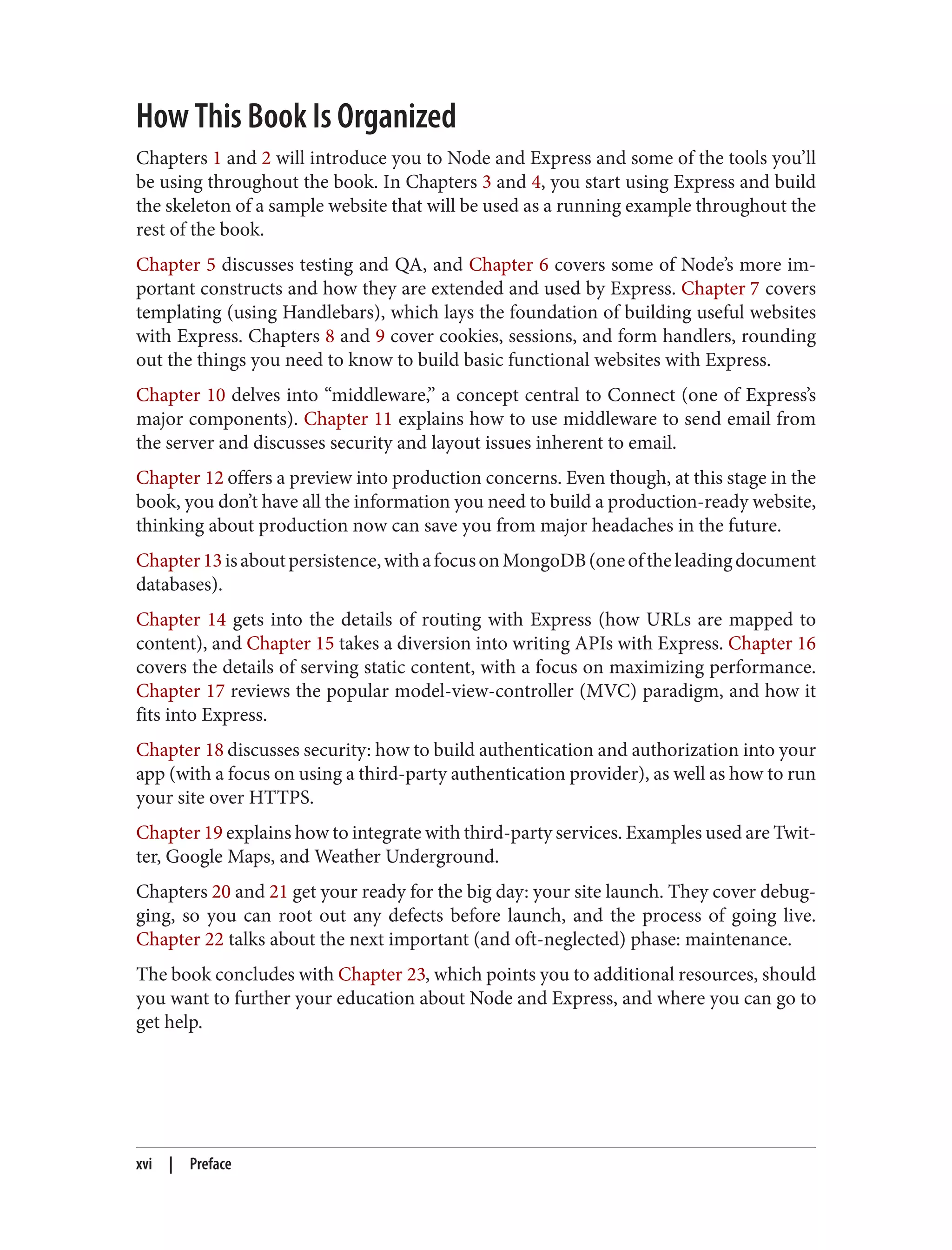 How This Book Is Organized
Chapters 1 and 2 will introduce you to Node and Express and some of the tools you’ll
be using throughout the book. In Chapters 3 and 4, you start using Express and build
the skeleton of a sample website that will be used as a running example throughout the
rest of the book.
Chapter 5 discusses testing and QA, and Chapter 6 covers some of Node’s more im‐
portant constructs and how they are extended and used by Express. Chapter 7 covers
templating (using Handlebars), which lays the foundation of building useful websites
with Express. Chapters 8 and 9 cover cookies, sessions, and form handlers, rounding
out the things you need to know to build basic functional websites with Express.
Chapter 10 delves into “middleware,” a concept central to Connect (one of Express’s
major components). Chapter 11 explains how to use middleware to send email from
the server and discusses security and layout issues inherent to email.
Chapter 12 offers a preview into production concerns. Even though, at this stage in the
book, you don’t have all the information you need to build a production-ready website,
thinking about production now can save you from major headaches in the future.
Chapter13isaboutpersistence,withafocusonMongoDB(oneoftheleadingdocument
databases).
Chapter 14 gets into the details of routing with Express (how URLs are mapped to
content), and Chapter 15 takes a diversion into writing APIs with Express. Chapter 16
covers the details of serving static content, with a focus on maximizing performance.
Chapter 17 reviews the popular model-view-controller (MVC) paradigm, and how it
fits into Express.
Chapter 18 discusses security: how to build authentication and authorization into your
app (with a focus on using a third-party authentication provider), as well as how to run
your site over HTTPS.
Chapter 19 explains how to integrate with third-party services. Examples used are Twit‐
ter, Google Maps, and Weather Underground.
Chapters 20 and 21 get your ready for the big day: your site launch. They cover debug‐
ging, so you can root out any defects before launch, and the process of going live.
Chapter 22 talks about the next important (and oft-neglected) phase: maintenance.
The book concludes with Chapter 23, which points you to additional resources, should
you want to further your education about Node and Express, and where you can go to
get help.
xvi | Preface
 
