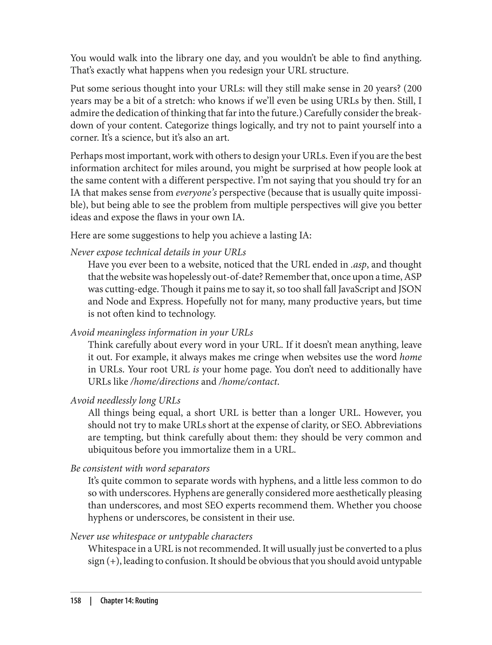 You would walk into the library one day, and you wouldn’t be able to find anything.
That’s exactly what happens when you redesign your URL structure.
Put some serious thought into your URLs: will they still make sense in 20 years? (200
years may be a bit of a stretch: who knows if we’ll even be using URLs by then. Still, I
admire the dedication of thinking that far into the future.) Carefully consider the break‐
down of your content. Categorize things logically, and try not to paint yourself into a
corner. It’s a science, but it’s also an art.
Perhaps most important, work with others to design your URLs. Even if you are the best
information architect for miles around, you might be surprised at how people look at
the same content with a different perspective. I’m not saying that you should try for an
IA that makes sense from everyone’s perspective (because that is usually quite impossi‐
ble), but being able to see the problem from multiple perspectives will give you better
ideas and expose the flaws in your own IA.
Here are some suggestions to help you achieve a lasting IA:
Never expose technical details in your URLs
Have you ever been to a website, noticed that the URL ended in .asp, and thought
thatthewebsitewashopelesslyout-of-date?Rememberthat,onceuponatime,ASP
was cutting-edge. Though it pains me to say it, so too shall fall JavaScript and JSON
and Node and Express. Hopefully not for many, many productive years, but time
is not often kind to technology.
Avoid meaningless information in your URLs
Think carefully about every word in your URL. If it doesn’t mean anything, leave
it out. For example, it always makes me cringe when websites use the word home
in URLs. Your root URL is your home page. You don’t need to additionally have
URLs like /home/directions and /home/contact.
Avoid needlessly long URLs
All things being equal, a short URL is better than a longer URL. However, you
should not try to make URLs short at the expense of clarity, or SEO. Abbreviations
are tempting, but think carefully about them: they should be very common and
ubiquitous before you immortalize them in a URL.
Be consistent with word separators
It’s quite common to separate words with hyphens, and a little less common to do
so with underscores. Hyphens are generally considered more aesthetically pleasing
than underscores, and most SEO experts recommend them. Whether you choose
hyphens or underscores, be consistent in their use.
Never use whitespace or untypable characters
Whitespace in a URL is not recommended. It will usually just be converted to a plus
sign (+), leading to confusion. It should be obvious that you should avoid untypable
158 | Chapter 14: Routing
 