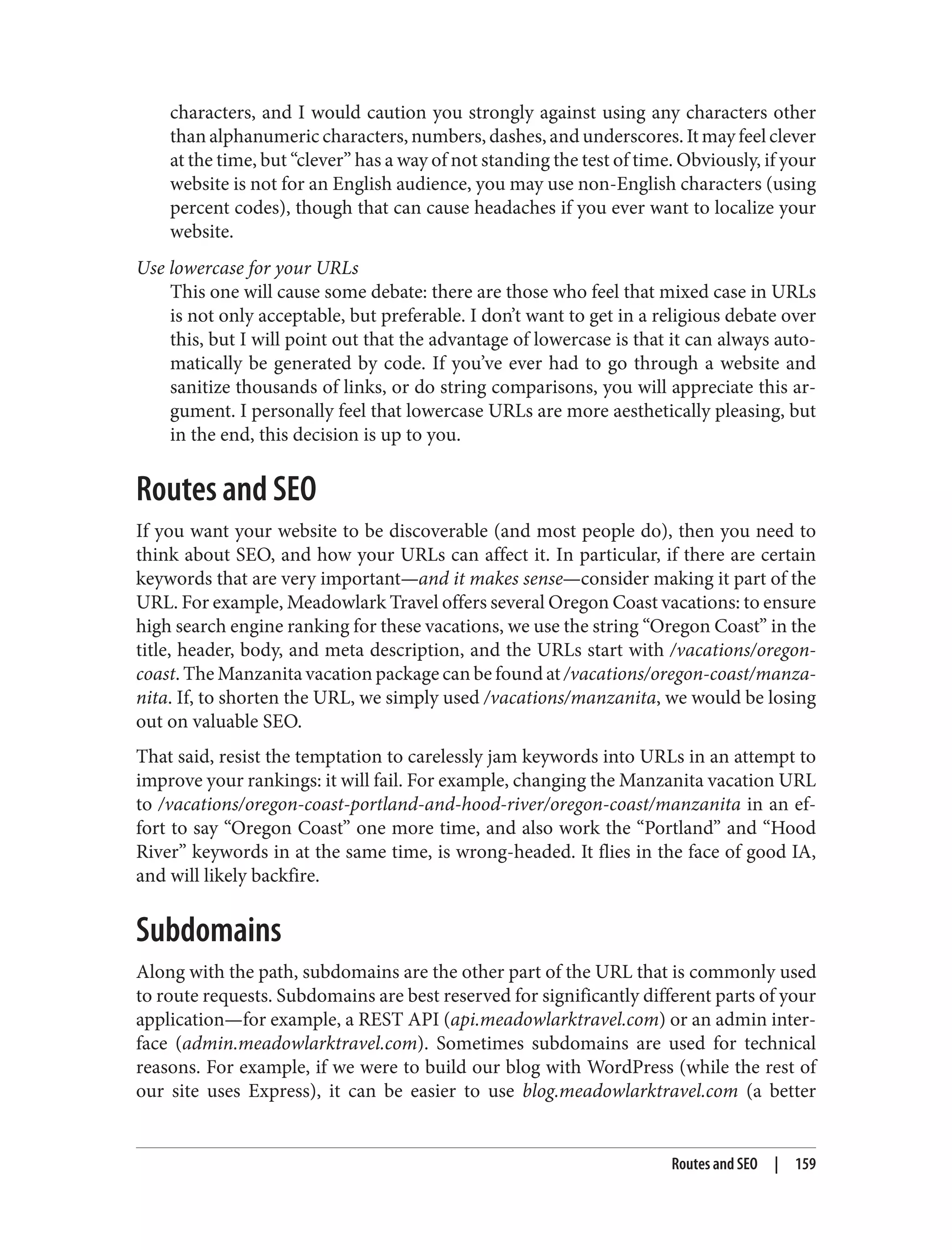 characters, and I would caution you strongly against using any characters other
than alphanumeric characters, numbers, dashes, and underscores. It may feel clever
at the time, but “clever” has a way of not standing the test of time. Obviously, if your
website is not for an English audience, you may use non-English characters (using
percent codes), though that can cause headaches if you ever want to localize your
website.
Use lowercase for your URLs
This one will cause some debate: there are those who feel that mixed case in URLs
is not only acceptable, but preferable. I don’t want to get in a religious debate over
this, but I will point out that the advantage of lowercase is that it can always auto‐
matically be generated by code. If you’ve ever had to go through a website and
sanitize thousands of links, or do string comparisons, you will appreciate this ar‐
gument. I personally feel that lowercase URLs are more aesthetically pleasing, but
in the end, this decision is up to you.
Routes and SEO
If you want your website to be discoverable (and most people do), then you need to
think about SEO, and how your URLs can affect it. In particular, if there are certain
keywords that are very important—and it makes sense—consider making it part of the
URL. For example, Meadowlark Travel offers several Oregon Coast vacations: to ensure
high search engine ranking for these vacations, we use the string “Oregon Coast” in the
title, header, body, and meta description, and the URLs start with /vacations/oregon-
coast. The Manzanita vacation package can be found at /vacations/oregon-coast/manza‐
nita. If, to shorten the URL, we simply used /vacations/manzanita, we would be losing
out on valuable SEO.
That said, resist the temptation to carelessly jam keywords into URLs in an attempt to
improve your rankings: it will fail. For example, changing the Manzanita vacation URL
to /vacations/oregon-coast-portland-and-hood-river/oregon-coast/manzanita in an ef‐
fort to say “Oregon Coast” one more time, and also work the “Portland” and “Hood
River” keywords in at the same time, is wrong-headed. It flies in the face of good IA,
and will likely backfire.
Subdomains
Along with the path, subdomains are the other part of the URL that is commonly used
to route requests. Subdomains are best reserved for significantly different parts of your
application—for example, a REST API (api.meadowlarktravel.com) or an admin inter‐
face (admin.meadowlarktravel.com). Sometimes subdomains are used for technical
reasons. For example, if we were to build our blog with WordPress (while the rest of
our site uses Express), it can be easier to use blog.meadowlarktravel.com (a better
Routes and SEO | 159
 