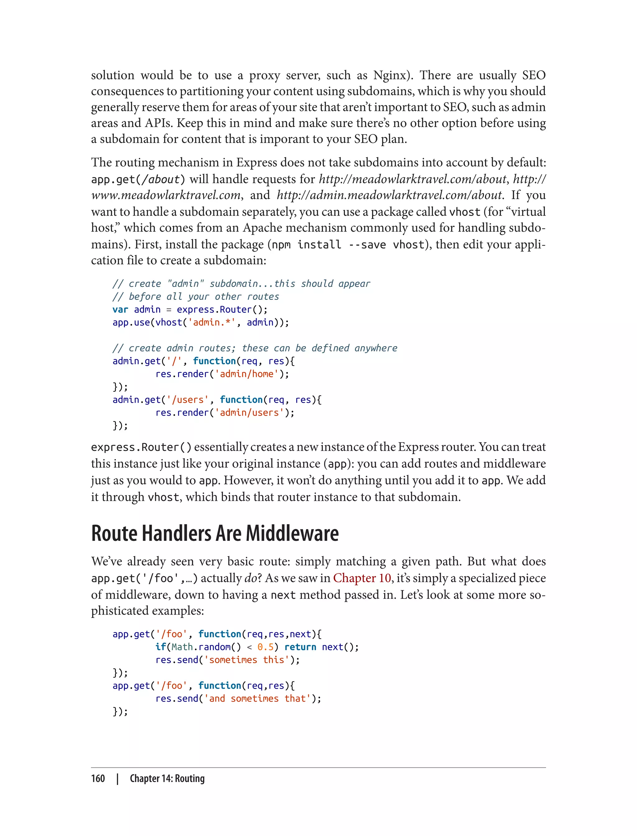 solution would be to use a proxy server, such as Nginx). There are usually SEO
consequences to partitioning your content using subdomains, which is why you should
generally reserve them for areas of your site that aren’t important to SEO, such as admin
areas and APIs. Keep this in mind and make sure there’s no other option before using
a subdomain for content that is imporant to your SEO plan.
The routing mechanism in Express does not take subdomains into account by default:
app.get(/about) will handle requests for http://meadowlarktravel.com/about, http://
www.meadowlarktravel.com, and http://admin.meadowlarktravel.com/about. If you
want to handle a subdomain separately, you can use a package called vhost (for “virtual
host,” which comes from an Apache mechanism commonly used for handling subdo‐
mains). First, install the package (npm install --save vhost), then edit your appli‐
cation file to create a subdomain:
// create "admin" subdomain...this should appear
// before all your other routes
var admin = express.Router();
app.use(vhost('admin.*', admin));
// create admin routes; these can be defined anywhere
admin.get('/', function(req, res){
res.render('admin/home');
});
admin.get('/users', function(req, res){
res.render('admin/users');
});
express.Router() essentiallycreatesanewinstanceoftheExpressrouter.Youcantreat
this instance just like your original instance (app): you can add routes and middleware
just as you would to app. However, it won’t do anything until you add it to app. We add
it through vhost, which binds that router instance to that subdomain.
Route Handlers Are Middleware
We’ve already seen very basic route: simply matching a given path. But what does
app.get('/foo',…) actually do? As we saw in Chapter 10, it’s simply a specialized piece
of middleware, down to having a next method passed in. Let’s look at some more so‐
phisticated examples:
app.get('/foo', function(req,res,next){
if(Math.random() < 0.5) return next();
res.send('sometimes this');
});
app.get('/foo', function(req,res){
res.send('and sometimes that');
});
160 | Chapter 14: Routing
 