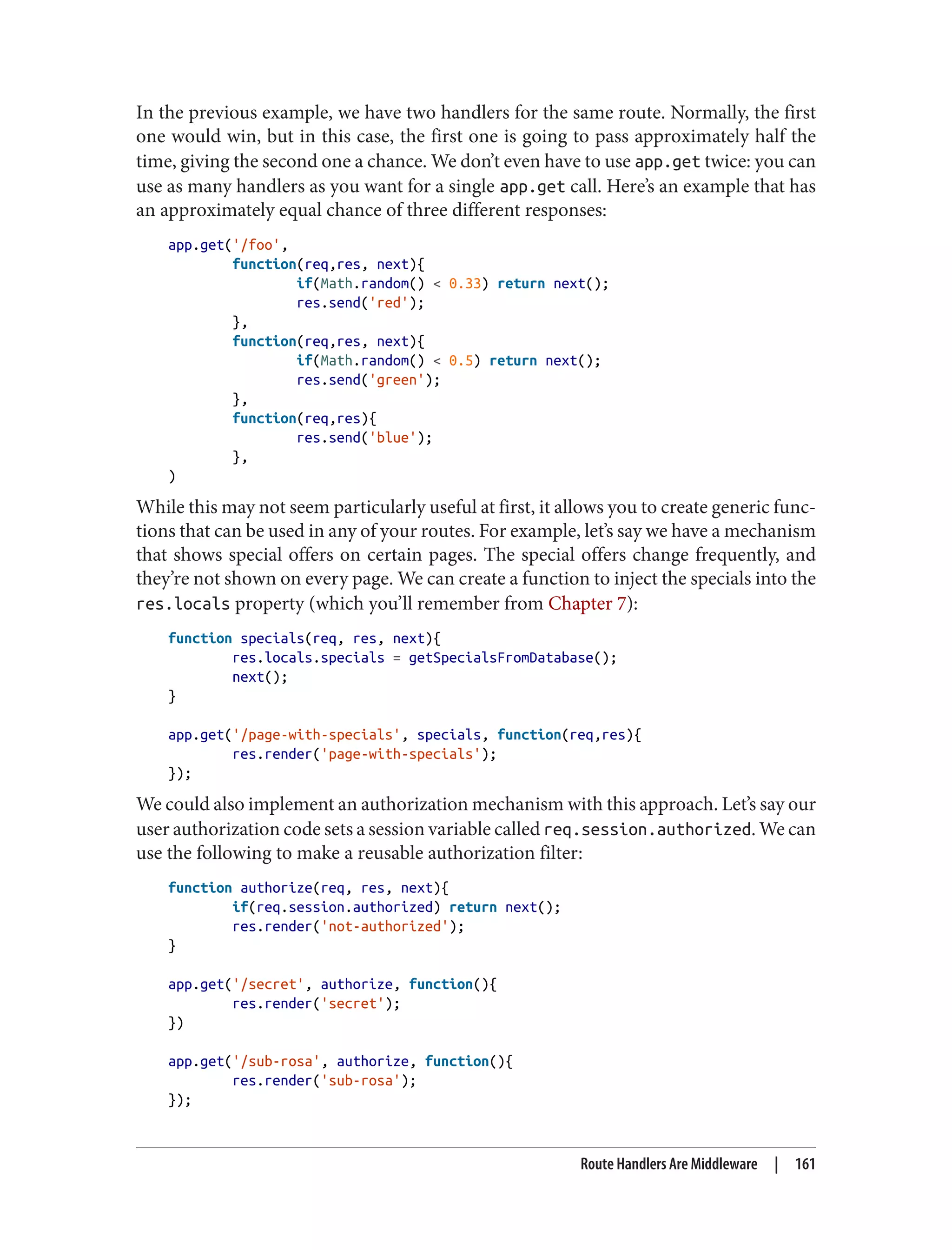 In the previous example, we have two handlers for the same route. Normally, the first
one would win, but in this case, the first one is going to pass approximately half the
time, giving the second one a chance. We don’t even have to use app.get twice: you can
use as many handlers as you want for a single app.get call. Here’s an example that has
an approximately equal chance of three different responses:
app.get('/foo',
function(req,res, next){
if(Math.random() < 0.33) return next();
res.send('red');
},
function(req,res, next){
if(Math.random() < 0.5) return next();
res.send('green');
},
function(req,res){
res.send('blue');
},
)
While this may not seem particularly useful at first, it allows you to create generic func‐
tions that can be used in any of your routes. For example, let’s say we have a mechanism
that shows special offers on certain pages. The special offers change frequently, and
they’re not shown on every page. We can create a function to inject the specials into the
res.locals property (which you’ll remember from Chapter 7):
function specials(req, res, next){
res.locals.specials = getSpecialsFromDatabase();
next();
}
app.get('/page-with-specials', specials, function(req,res){
res.render('page-with-specials');
});
We could also implement an authorization mechanism with this approach. Let’s say our
user authorization code sets a session variable called req.session.authorized. We can
use the following to make a reusable authorization filter:
function authorize(req, res, next){
if(req.session.authorized) return next();
res.render('not-authorized');
}
app.get('/secret', authorize, function(){
res.render('secret');
})
app.get('/sub-rosa', authorize, function(){
res.render('sub-rosa');
});
Route Handlers Are Middleware | 161
 