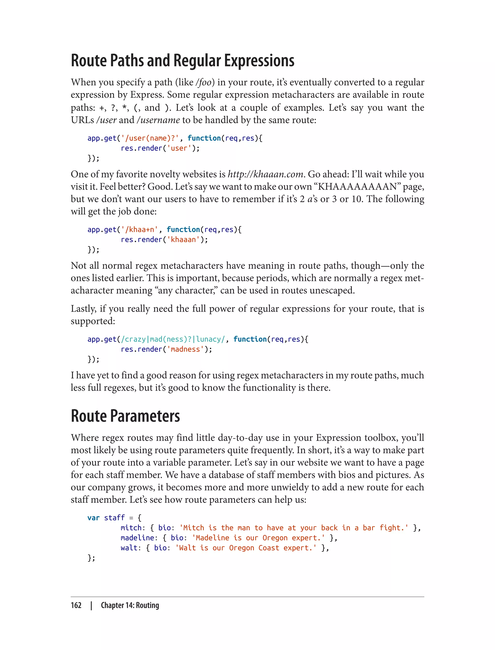 Route Paths and Regular Expressions
When you specify a path (like /foo) in your route, it’s eventually converted to a regular
expression by Express. Some regular expression metacharacters are available in route
paths: +, ?, *, (, and ). Let’s look at a couple of examples. Let’s say you want the
URLs /user and /username to be handled by the same route:
app.get('/user(name)?', function(req,res){
res.render('user');
});
One of my favorite novelty websites is http://khaaan.com. Go ahead: I’ll wait while you
visit it. Feel better? Good. Let’s say we want to make our own “KHAAAAAAAAN” page,
but we don’t want our users to have to remember if it’s 2 a’s or 3 or 10. The following
will get the job done:
app.get('/khaa+n', function(req,res){
res.render('khaaan');
});
Not all normal regex metacharacters have meaning in route paths, though—only the
ones listed earlier. This is important, because periods, which are normally a regex met‐
acharacter meaning “any character,” can be used in routes unescaped.
Lastly, if you really need the full power of regular expressions for your route, that is
supported:
app.get(/crazy|mad(ness)?|lunacy/, function(req,res){
res.render('madness');
});
I have yet to find a good reason for using regex metacharacters in my route paths, much
less full regexes, but it’s good to know the functionality is there.
Route Parameters
Where regex routes may find little day-to-day use in your Expression toolbox, you’ll
most likely be using route parameters quite frequently. In short, it’s a way to make part
of your route into a variable parameter. Let’s say in our website we want to have a page
for each staff member. We have a database of staff members with bios and pictures. As
our company grows, it becomes more and more unwieldy to add a new route for each
staff member. Let’s see how route parameters can help us:
var staff = {
mitch: { bio: 'Mitch is the man to have at your back in a bar fight.' },
madeline: { bio: 'Madeline is our Oregon expert.' },
walt: { bio: 'Walt is our Oregon Coast expert.' },
};
162 | Chapter 14: Routing
 