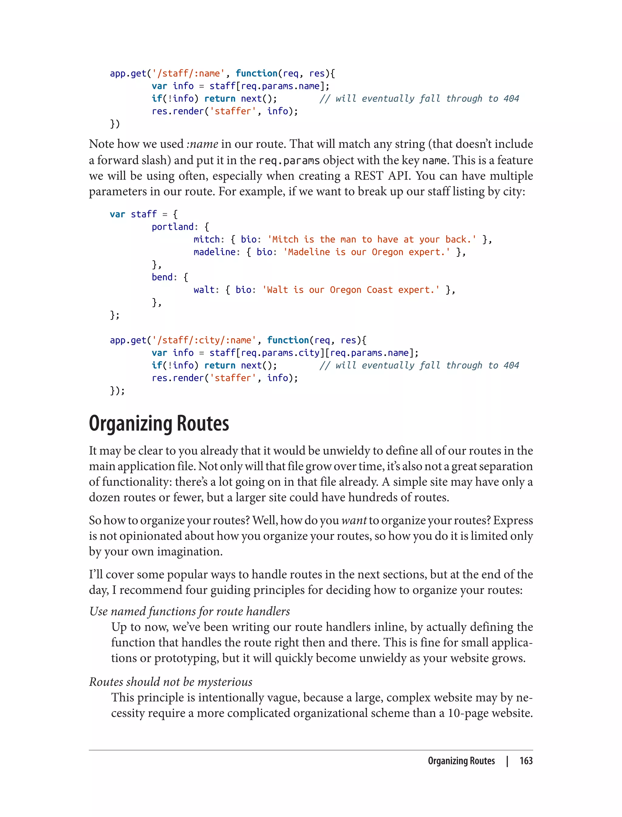 app.get('/staff/:name', function(req, res){
var info = staff[req.params.name];
if(!info) return next(); // will eventually fall through to 404
res.render('staffer', info);
})
Note how we used :name in our route. That will match any string (that doesn’t include
a forward slash) and put it in the req.params object with the key name. This is a feature
we will be using often, especially when creating a REST API. You can have multiple
parameters in our route. For example, if we want to break up our staff listing by city:
var staff = {
portland: {
mitch: { bio: 'Mitch is the man to have at your back.' },
madeline: { bio: 'Madeline is our Oregon expert.' },
},
bend: {
walt: { bio: 'Walt is our Oregon Coast expert.' },
},
};
app.get('/staff/:city/:name', function(req, res){
var info = staff[req.params.city][req.params.name];
if(!info) return next(); // will eventually fall through to 404
res.render('staffer', info);
});
Organizing Routes
It may be clear to you already that it would be unwieldy to define all of our routes in the
mainapplicationfile.Notonlywillthatfilegrowovertime,it’salsonotagreatseparation
of functionality: there’s a lot going on in that file already. A simple site may have only a
dozen routes or fewer, but a larger site could have hundreds of routes.
Sohowtoorganizeyourroutes?Well,howdoyouwanttoorganizeyourroutes?Express
is not opinionated about how you organize your routes, so how you do it is limited only
by your own imagination.
I’ll cover some popular ways to handle routes in the next sections, but at the end of the
day, I recommend four guiding principles for deciding how to organize your routes:
Use named functions for route handlers
Up to now, we’ve been writing our route handlers inline, by actually defining the
function that handles the route right then and there. This is fine for small applica‐
tions or prototyping, but it will quickly become unwieldy as your website grows.
Routes should not be mysterious
This principle is intentionally vague, because a large, complex website may by ne‐
cessity require a more complicated organizational scheme than a 10-page website.
Organizing Routes | 163
 
